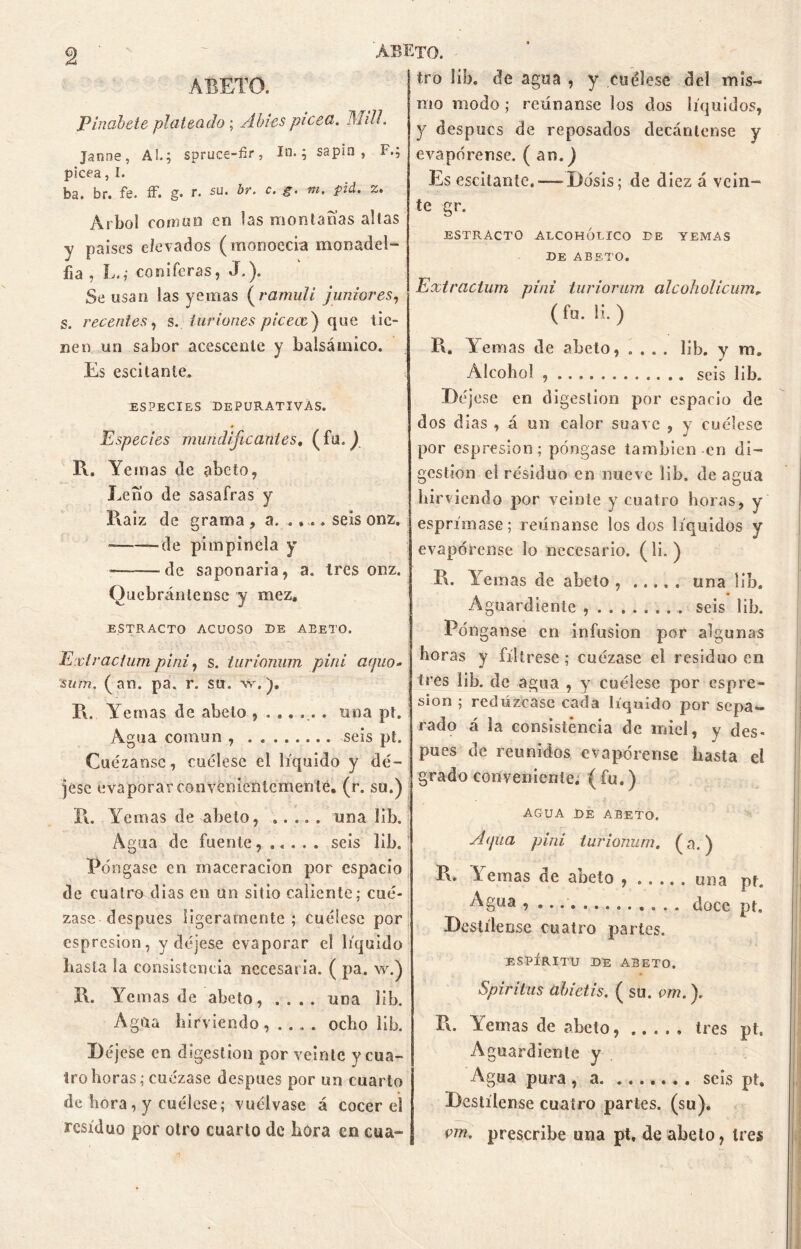 ABETO. Pinabete plateado; Abies picea, lililí. Janne, AL; spruce-fir, lo.; sapin , F.; picea, I. ba. br. fe. ff. g. r. su. br. c. g. m. pid. z. Arbol común en las montabas altas y países elevados (monoecia monadel- fia , L.; coniferas, J.). Se usan las yemas ( ramuli júniores, s. recentes, s. tur iones piceae') que tie- nen un sabor acescente y balsámico. Es escitanle, ESPECIES DEPURATIVAS. Especies mundificantes, (fu.) R. Yemas de abeto, Leño de sasafras y l\a¡z de grama , a. .. .. seis onz. -——de pimpinela y — de saponaria, a. tres onz. Quebrántense y mez. ESTRACTO ACUOSO DE ABETO. Exlracium pini, s. turionum pini apio- sum. (an. pa. r. su. w.). I\. Yemas de abeto ....... una pt. Agua común , seis pt. Cuezanse, cuélese el líquido y dé- jese evaporar convenientemente, (r. su.) R. Yemas de abeto, ..... una lib. Agua de fuente...... seis lib. Póngase en maceracion por espacio de cuatro dias en un sitio caliente; cue- zase después ligeramente; cuélese por espresion, y déjese evaporar el líquido basta la consistencia necesaria. ( pa. w.) !\. Yemas de abeto, .... una lib. Agua hirviendoocho lib. Déjese en digestión por veinte y cua- tro horas; cuezase después por un cuarto de hora, y cuélese; vuélvase á cocer el residuo por otro cuarto de hora en cua- tro lib. de agua , y cuélese del mis- mo modo; reúnanse los dos líquidos, y despucs de reposados decántense y evapórense. ( an.) Es escitante.—■ Dosis; de diez á vein- te gr. ESTRACTO ALCOHÓLICO DE YEMAS DE ABETO. Extracium pini turiorum alcohol i cum* ( fu. H. ) R. Yemas de abeto, .... lib. y m. Alcohol , seis lib. Déjese en digestión por espacio de dos dias , á un calor suave , y cuélese por espresion; póngase también en di- gestión el résiduo en nueve lib. de agua hirviendo por veinte y cuatro horas, y esprímase; reúnanse los dos líquidos y evapórense lo necesario, (li. ) R. Yemas de abeto una lib. Aguardiente seis lib. Pónganse en infusión por algunas horas y fíltrese; cuézase el residuo en tres lib. de agua , y cuélese por espre- sion ; redúzcase cada líquido por sepa- rado á la consistencia de miel, y des- pués de reunidos evapórense basta el grado conveniente, (fu.) AGUA DE ABETO. A (¡na pini turionum, (a.) R. Yemas de abeto una pt. Agua , . doce pt. Destílense cuatro partes. ESPÍRITU DE ABETO. Spiritus abietis. ( su. vm.\ R. \ ciñas de abeto, tres pt. Aguardiente y Agua pura , a seis pt. Destílense cuatro partes, (su). vm. prescribe una pt, de abeto, tres