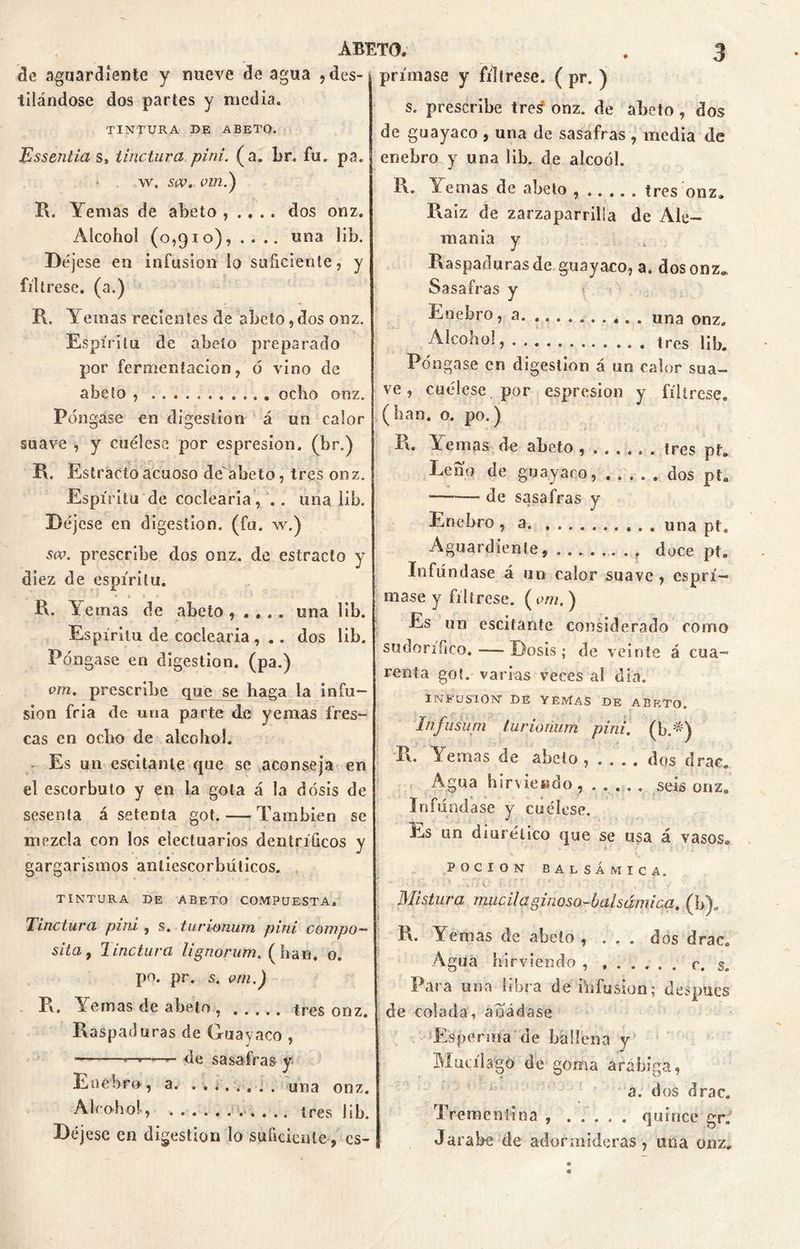 de aguardiente y nueve de agua , des- tilándose dos partes y media. TINTURA DE ABETO. Essentia s, tinctura pini. (a. br. fu. pa. W. SW. VIU.) R. Yemas de abeto , .. . . dos onz. Alcohol (0,910), .... una lib. Déjese en infusión lo suficiente, y fíltrese, (a.) R. Yemas recientes de abeto,dos onz. Espíritu de abeto preparado por fermentación, ó vino de abeto ocho onz. Póngase en digestión á un calor suave , y cuélese por espresion. (br.) R. Estrado acuoso de'abeto, tres onz. Espíritu de codearla, '.. una lib. Déjese en digestión, (fu. w.) sa>. prescribe dos onz. de estracto y diez de espíritu. R. Ternas de abeto,.... una lib. Espíritu de codearía , .. dos lib. Póngase en digestión, (pa.) vm. prescribe que se haga la infu- sión fría de una parte de yemas fres- cas en odio de alcohol. Es un escitanle que se aconseja en el escorbuto y en la gota á la dosis de sesenta á setenta got. — También se mezcla con los eíectuarios den trílleos y gargarismos antiescorbúticos. TINTURA DE ABETO COMPUESTA. Tinctura pini , s. turwnum pini compo— sita 9 lindura lignorum. (lian. o. po. pr. s. vm.) R. Yemas de abeto tres onz. Raspaduras de Guayaco , —- de sasafras y Enebro, a. . . ¿. . . . . una onz. Abobo!, tres lib. Déjese en digestión lo suficiente, cs- prímase y fíltrese. ( pr. ) s. prescribe tre¿ onz. de abeto, dos de guayaco, una de sasafras , media de enebro y una ¡ib. de aícoól. R. Yemas de abeto tres onz. Raíz de zarzaparrilla de Ale- mania y Raspaduras de guayaco, a. dos onz,* Sasafras y Enebro, a una onZa Alcohol tres lib. Póngase en digestión á un calor sua- ve , cuélese por espresion y fíltrese, (han. o. po.) R. Yemas de abeto tres pf. Leño de guayaco, dos pt„ — de sasafras y Enebro , a una pt. Aguardiente, doce ptB Infúndase á un calor suave , es pri- ma se y fíltrese. ( vm. ) Es un escitante considerado como sudorífico. ■—Dosis; de veinte á cua- renta got. varias veces al día. INFUSION DE YEMAS DE ABETO. Infusüm lurionum pini. (fió-) R. Yemas de abeto , . . . . dos drac. Agua hirviendo, ..... seis onze Difúndase y cuélese. Es un diurético que se usa á vasos* POCION BALSÁMICA. Mistura mucilaginoso-baisámica. (b). R. Yemas de abeto , ... dos drac. Agua hirviendo , c. s. Para una libra deiúfusion; después de colada, añádase Esperma de ballena y Mutílago de goma arábiga, a. dos drac. Trementina quince gr. Jarabe cié adormideras, una onz.