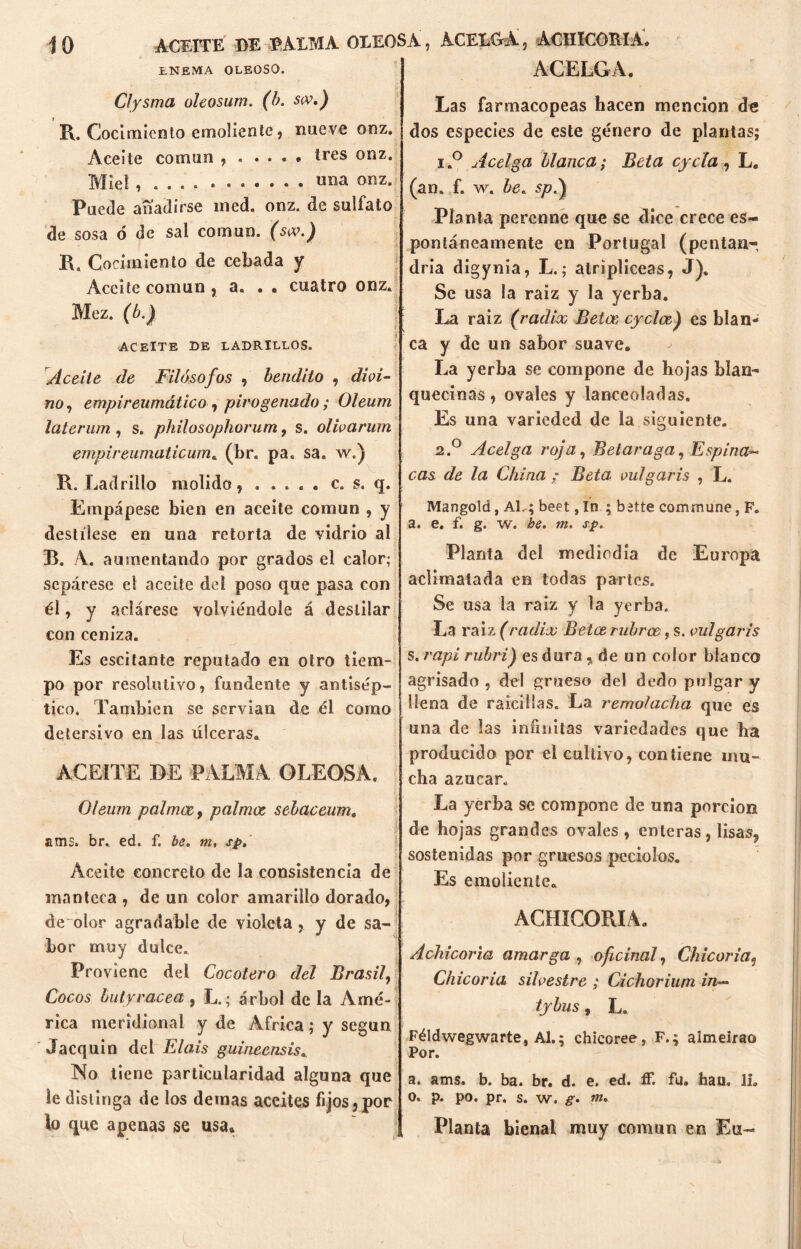 ENEMA OLEOSO. Clysma oleosum. (b. scv.) R. Cocimiento emoliente, nueve onz. Aceite común tres onz. Miel , ««a onz. Puede añadirse med. onz. de sulfato de sosa ó de sal común. (sx.) K. Cocimiento de cebada y Aceite común , a. . . cuatro onz. Mez. (b.) ACEITE DE LADRILLOS. Aceite de Filósofos , bendito , divi- no , empireumático , pirogenado; Oleum laterum, s. philosophorum, s. olivarían empireunialicum. (br. pa. sa. w.} R. Ladrillo molido , . .... c. s. q. Empápese bien en aceite común , y destílese en una retorta de vidrio al B. A. aumentando por grados el calor; sepárese el aceite del poso que pasa con él, y aclárese volviéndole á destilar con ceniza. Es escitante reputado en otro tiem- po por resolutivo, fundente y antisép- tico. También se servían de él como detersivo en las úlceras. ACEITE DE PALMA OLEOSA. Oleum palmee, palmee sebaceum. ams. br. ed. f. be. m, sp. Aceite concreto de la consistencia de manteca , de un color amarillo dorado, de olor agradable de violeta , y de sa- bor muy dulce. Proviene del Cocotero del Brasil, Cocos bu ly race a , L.; árbol de la Amé- rica meridional y de Africa; y según Jacquin del El ais guiñe ensis. No tiene particularidad alguna que le distinga de los demas aceites fijos,por lo que apenas se usa. ACELGA. Las farmacopeas hacen mención de dos especies de este género de plantas; i.° uícelga blanca; Beta cycla, L. (an. f. w. be. sp.) Planta perenne que se dice crece es- pontáneamente en Portugal (pentan- dría digynia, L.; atripliceas, J). Se usa la raiz y la yerba. La raiz (radix Betas eyeloe) es blan- ca y de un sabor suave. La yerba se compone de hojas blan- quecinas, ovales y lanceoladas. Es una varieded de la siguiente. 2.0 Acelga roja, Betaraga, Espina- cas de la China ; Beta vulgaris , L. Mangote!, AL; beet, In ; bitte commune, F. a. e. f. g. w. he. m. sp. Planta del mediodía de Europa aclimatada en todas partes. Se usa la raiz y la yerba. La raiz (radix Betce rubros, s. vulgaris s. rapi rubri) es dura , de un color blanco agrisado , del grueso del dedo pulgar y llena de raicillas. La remolacha que es una de las infinitas variedades que ha producido por el cultivo, contiene mu- cha azúcar. La yerba se compone de una porción de hojas grandes ovales , enteras, lisas, sostenidas por gruesos peciolos. Es emoliente* ACHICORIA. Achicoria amarga , oficinal. Chicoria9 Chicoria silvestre ; Cichoriuni in— tybus, L. Féldwegwarte, Al.; chicoree, F.; almeirao Por. a. ams. b. ba. br. d. e. ed. íF. fu. hau. 11. o. p. po. pr. s. w. g. m. Planta bienal muy común en En-