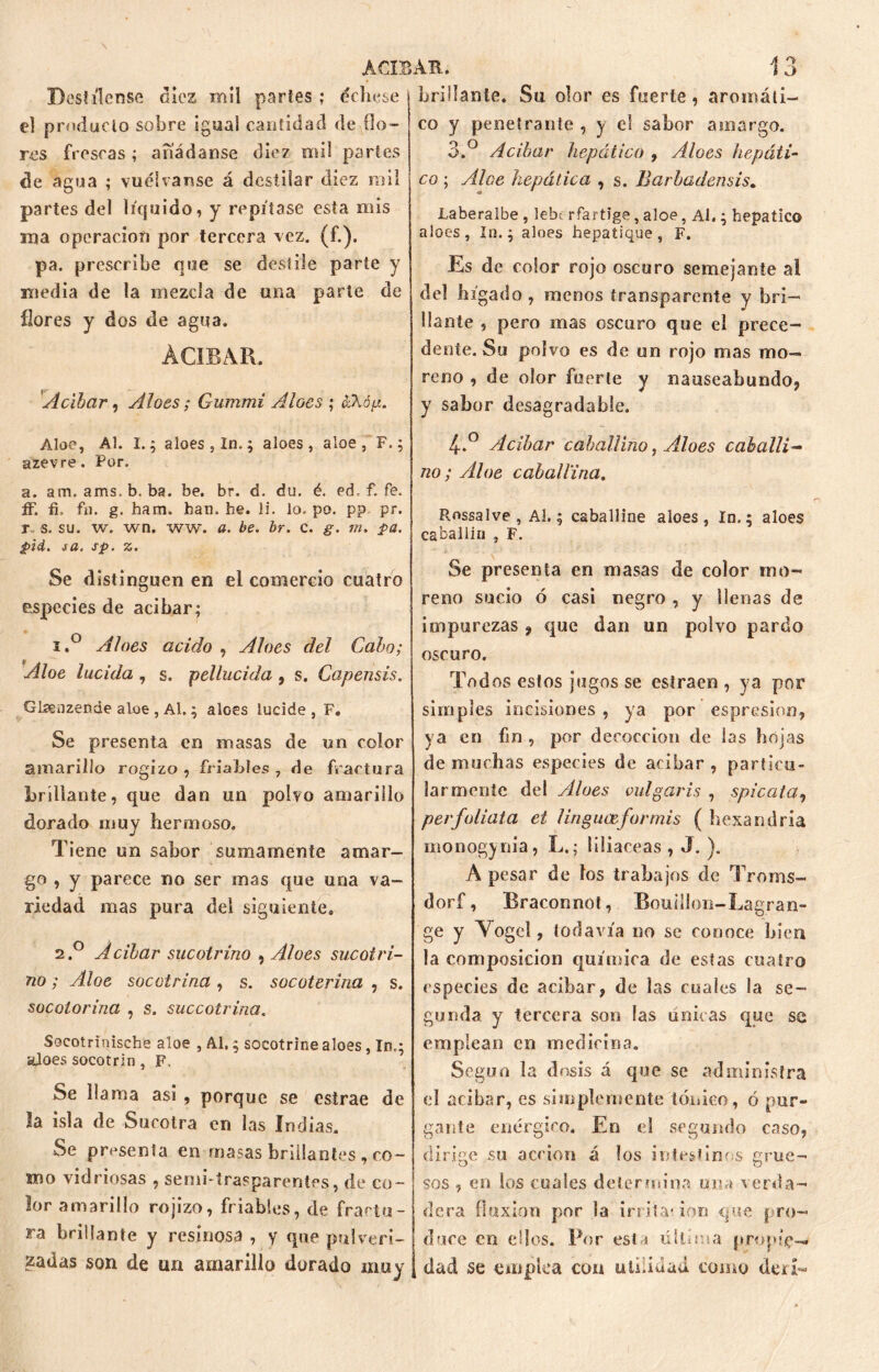 Destílense diez mil partes ; dehese el producto sobre igual cantidad de flo- res frescas ; añádanse diez mil partes de agua ; vuélvanse á destilar diez mil partes del líquido, y repítase esta mis ma operación por tercera vez. (<■•)• pa. prescribe que se deslile parte y media de la mezcla de una parte de flores y dos de agua. ÀCÏBAR. Acíbar, Aloes; Gummi Aloes ; áXóft. Aloe, Al. I.; aloes , In.; aloes, aloe, F.; azevre. Por. a. am. ams, b. ba. be. br. d. du. é. ed. f. fe. ff. fi. fu. g. ham. han. he. li. lo. po. pp. pr. r, s. su. w. wn, ww. a. be. br. c. g. m. pa. pid. i a. sp. %. Se distinguen en el comercio cuatro especies de acíbar; 1. ° Aloes acido , Aloes del Cabo; Aloe lucida , s. ¡pellucida , s. Capensis. Glsenzende aloe , Al.; aloes lucide , F» Se presenta en masas de un color amarillo rogizo, friables , de fractura brillante, que dan un polvo amarillo dorado muy hermoso. Tiene un sabor sumamente amar- go , y parece no ser mas que una va- riedad mas pura del siguiente. 2. ° Acíbar sucotrino , Aloes sucotri- tió ; Aloe socotrina, s. socoterina , s. socotorina , s. succotrina. Socotrínische aloe , Al,; socotrine aloes, In.; ¿loes socotrin, F. Se llama asi , porque se estrae de la isla de Sucotra en las Indias. Se presenta en masas brillantes , co- ro o vidriosas , seno-trasparentes, de co- lor amarillo rojizo, friables, de fractu- ra brillante y resinosa , y que pulveri- zadas son de un amarillo dorado muy brillante. Su olor es fuerte, aromáti- co y penetrante , y el sabor amargo. 3.° Acíbar hepático , Aloes hepáti- co ; Aloe hepática , s. Barbadensis. Laberalbe , lebc rfartíge , aloe, Ai.; hepático aloes , In.; aloes hepatique , F. Es de color rojo oscuro semejante al del hígado, menos transparente y bri- llante , pero mas oscuro que el prece- dente. Su polvo es de un rojo mas mo- reno , de olor fuerte y nauseabundo, y sabor desagradable. 4-.° Acíbar caballino y Aloes caballi- no; Aloe caballina. Rossalve, Al.; caballine aloes, In.; aloes caballln , F. Se presenta en masas de color mo- reno sucio ó casi negro , y ilenas de impurezas , que dan un polvo pardo oscuro. Todos estos jugos se estraen , ya por simples incisiones , ya por espresion, ya en fin , por decocción de las hojas de muchas especies de acíbar , particu- larmente del Aloes vulgaris , spicata, per folíala et linguceformis ( besan dría monogynia, L.; liliáceas, J. ). A pesar de los trabajos de Troms- dorf, Braconnot, BouilJon-Lagran- ge y Vogel, todavía no se conoce bien la composición química de estas cuatro especies de acíbar, de las cuales la se- gunda y tercera son las únicas que se emplean en medicina. Según la dosis á que se administra el acabar, es simplemente tónico, ó pur- gante enérgico. En el segundo caso, dirige su acción á los intestinos grue- sos , en los cuales determina una verda- dera fluxión por la irritat ion que pro- duce en dios. Por est^ última propíe-* dad se empica con utilidad como deu~