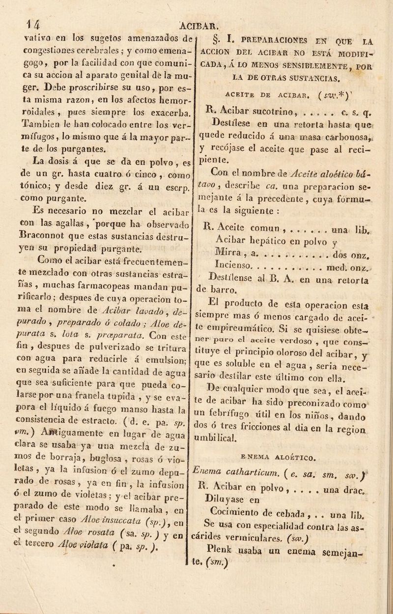 vativo en ios sugefos amenazados de congestiones cerebrales ; y como emena- gogo, por la facilidad con que comuni- ca su acción al aparato genital de la mu- ger. Debe proscribirse su uso, por es- ta misma razón, en los afectos hemor- roidales , pues siempre los exacerba. También le lian colocado entre los ver- mífugos, lo mismo que á la mayor par- te de los purgantes. La dosis á que se da en polvo, es de un gr. hasta cuatro ó cinco , corno §• I. PREPARACIONES EN QUE LA ACCION DEL ACIBAR NO ESTÁ MODIFI- CADA , Á LO MENOS SENSIBLEMENTE f POR LA DE OTRAS SUSTANCIAS. ACEITE ce ACIBAR, (íTA'.*)1 R. Acíbar sucotrino, c. s. q. Destílese en una retorta hasta que quede reducido á una masa carbonosa, y recójase el aceite que pase al reci- piente. Con e! nombre de Aceite aloético ¿ti- to nico; y desde diez gr. á un escrp. como purgante. Es necesario no mezclar el acíbar ton las agallas , porque ha observado Braconnot que estas sustancias destru- yen su propiedad purgante. Como el acíbar está frecuentemen- te mezclado con otras sustancias estra- das , muchas farmacopeas mandan pu- rificarlo; después de cuya operación to- rna el nombre de Acíbar lavado, de- purado , preparado ó colado ; Aloe de- púrala s. Iota s. prceparata. Con este fm , después de pulverizado se tritura con agua para reducirle á emulsión; en seguida se anade la cantidad de agua que sea suficiente para que pueda co- larse por una franela tupida , y se eva- pora el líquido á fuego manso basta ía consistencia de estrado. ( d. e. pa, sp. vm.) Antiguamente en lugar de agua clara se usaba ya una mezcla de zu- tavo , describe ca. una preparación se- mejante á la precedente , cuya formu- la es la siguiente : 1\. Aceite común una libe Acíbar hepático en polvo y Mirra , a (Jos onz, incienso. med. onz. Destílense al B. A. en una retorta de barro. El producto de esta operación esta siempre mas ó menos cargado de acei- te empireumático. Si se quisiese obte- ner puro el aceite verdoso , que cons- tituye el principio oloroso del acíbar, y que es soluble en el agua , seria nece- sario destilar este ultimo con ella. De cualquier modo que sea, el acei- te de acíbar ha sido preconizado como un febrífugo útil en los niños, dando dos ó tres fricciones al dia en la región umbilical. inos de borraja, buglosa , rosas ó vio- letas , ya la infusión o el zumo depu- rado de rosas , ya en fin , Ja infusión ó el zumo de violetas; y el acíbar pre- parado de este modo se llamaba , en el primer caso Aloe insuccata (Sp.)y en el segundo Aloe rosata (sa. sp. ) y en ck tercero Afoe viólala ( pa, sp. ). E NEMA ALOÉTICO, Enema catharticum. ( e. sa. sm. sw.) Ib Acíbar en polvo , . . , , una drac. Diluyase en Cocimiento de cebada , , . una Iib. Se usa con especialidad contra las as- cárides vermiculares, (sw.) Plenk usaba un enema semejan- te, (sm.')