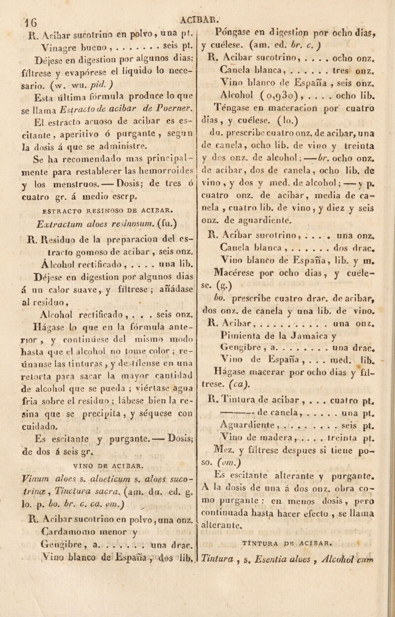 R. Adbar siicolriiio en polvo, «na pt. Vinagre bueno ,...«••• seis pí. Déjese en digestión por algunos dias; fíltrese y evapórese el liquido lo nece- sario. (w. wu. pid. ) Esta última fórmula produce loque se llama Estrado de acíbar de Poerner. El estracto acuoso de acíbar es es- pitante , aperitivo ó purgante, según la dosis á que se administre. Se ha recomendado mas principal- mente para restablecer las hemorroides y los menstruos.— Dosis; de tres ó cuatro gr. á medio eserp. ESTRACTO RESINOSO DE ACIBAR. Extractum aloes rennosurn. (fu.) R. Residuo de la preparación del es- tracto gomoso de acíbar , seis onz. Alcohol rectificado, .... una lib. Déjese en digestión por algunos dias á un calor suave, y fíltrese; añádase al residuo. Alcohol rectificado , . . . seis onz. Hágase lo que en la fórmula ante- rior , y con5imíese del mismo modo hasta que el alcohol no tome color ; re- únanse las tinturas , y destílense en una retorta para sacar ¡a mayor cantidad de alcohol que se pueda ; viértase agua fría sobre el residuo ; lábese bien la re- sina que se precipita, y seqúese con cuidado. Es esrilanfe y purgante. — Dosis; de dos á seis gr. VINO DE ACIBAR. Vinum aloes s. alueticum s. aloes suco- trines , Tinctura sacra, (am. du. ed. g. lo. p. bo. br. c. ca. vm.) 1\. Acíbar suco-trino en polvo,una onz. Cardamomo menor y Gengibre, a una drac. .Vino blanco de España , dos lib. Pongase en digestión por ocho días9 y cuélese, (am, ed. br. c. ) R. Acíbar sucotrino, .... ocho onz, Ca nela blanca, tres onz. Vino blanco de España , seis onz» Alcohol (0,930), .... ocho lib. Téngase en maceracion por cuatro días, y cuélese, (lo.) du. prescribe cuatro onz. de acíbar, una de canela, ocho lib. de vino y treinta y dos onz. de alcohol;—br. ocho onz, de acíbar, dos de canela, ocho lib. de vino , y dos y med. de alcohol; — y p. cuatro onz. de acíbar, media de ca- nela , cuatro lib. de vino, y diez y seis onz. de aguardiente. R. Acíbar sucotrino, .... una onz. Ca nela blanca dos drac. Vi no blanco de España, lib. y m. Macérese por ocho dias, y cuéle- («•) bo. prescribe cuatro drac. de acíbar, dos onz. de canela y una lib. de vino. R. Acíbar, una onz. Pimienta de la Jamaica y Gengibre, a una drac. Aúno de España , . . . med. lib. Hágase macerar por ocho dias y fíl- trese. (ca). R. Tintura de acíbar , . . . cuatro pt. — de canela, una pt. Aguardiente, seis pt. Aino de madera, .... treinta pt. Mez. y fíltrese después si tiene po- so. (om.) Es escitante alterante y purgante. À la dosis de una á dos onz. obra co- mo purgante: en menos dosis, pero continuada basta hacer efecto , se llama alterante. TINTURA DE ACIBAR. Tintura , s. Esentia aloes 9 Alcohol enm