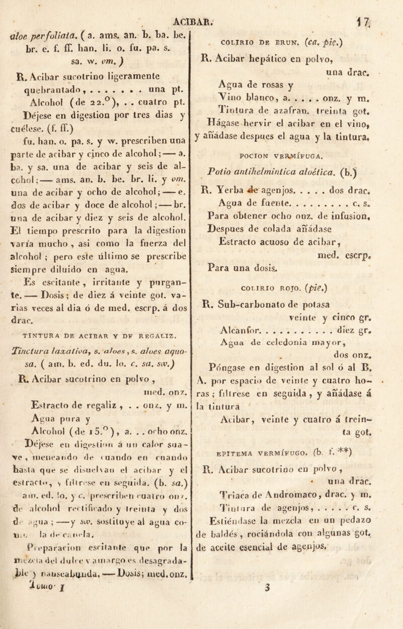 üloe perfolíala. ( a. ams. an. b. ba. be. br. e. f. íT. han. li. o. fu. pa. s. sa. w. çm. ) R. Acíbar sucotrino ligeramente quebrantado, ....... una pt. Alcohol (de 22.0), . . cuatro pt. Déjese en digestión por tres dias y cuélese, (f. íT.) fu. han. o. pa. s. y w. prescriben una parte de acíbar y cjnco de alcohol;— a. ba. y sa. una de acíbar y seis de al- cohol;— ams. an. b. be. br. li. y vm. una de acíbar y ocho de alcohol;—- e. dos de acíbar y doce de alcohol; — br. una de acíbar y diez y seis de alcohol. El tiempo prescrito para la digestión \aria mucho , asi como la fuerza del alcohol ; pero este último se prescribe siempre diluido en agua. Es escitante , irritante y purgan- te. -— Dosis; de diez á veinte got. va- rias veces ai dia ó de med. escrp. á dos drac. TINTURA DE ACIBAR Y DF REGALIZ. Tinctura laxativa, s. aloes, s. aloes aquo- sa. ( am. b. ed. du. lo. c. sa. sw.) R. Acíbar sucotrino en polvo , med. onz. Estrado de regaliz , . . onz. y m. Agua pura y Alcohol (de i5.°), a. ..ocho onz. Déjese en digestión á un calor sua- ve , meneando de mando en cuando ba^la que se disuel\an el acíbar y el estrado, y líbrese en seguida, (b. sa.) atn. ed. !o. y c. prescriben mateo oír/, de alcohol rectificado y treinta y dos de agua; y sa\ sustituye al agua co- tí. l la d< c; nela¿ Pieparacion escitante que por la mezcla del dulce v amargo es desagrada- ble > nauseabunda. -—-Dosis; med.onz, XilllQ’ J COLIRIO DE ERUN. (CCt. ptçé) R. Acíbar hepático en polvo, una drac. Agua de rosas y A7ino blanco, a. . . . . onz. y m„ Tintura de azafran. treinta get9 Hág ase hervir el acibar en el vino* y añádase después el agua y la tintura* POCION VERMÍFUGA. Polio antihelmíntica aloética. 0>-) R. Yerba d-e agen jos. .... dos drac. Agua de fuente. ........ c. s. Para obtener ocho onz. de infusión. Después de colada añádase Estrado acuoso de acíbar, med. eserp. Para una dosis. COLIRIO ROJO. (pzV.) R. Sub-carbonato de potasa veinte y cinco gr0 Alcanfor diez gr. Agua de Celedonia mayor, . dos onz. Pángase en digestión al sol ó al B. A. por espacio de veinte y cuatro ho— ras; fíltrese en seguida, y añádase á la tintura Acibar, veinte y cuatro á trein- ta got. epítema vermífugo, (b. 1. **) R. Acíbar sucotrino en polvo, • una drac. Triaca de Andromaco, drac. y ni». Tintura de agen jos, c. s. Esliéndase la mezcla en un pedazo de baldés, rociándola con algunas got, de aceite esencial de age.njos,