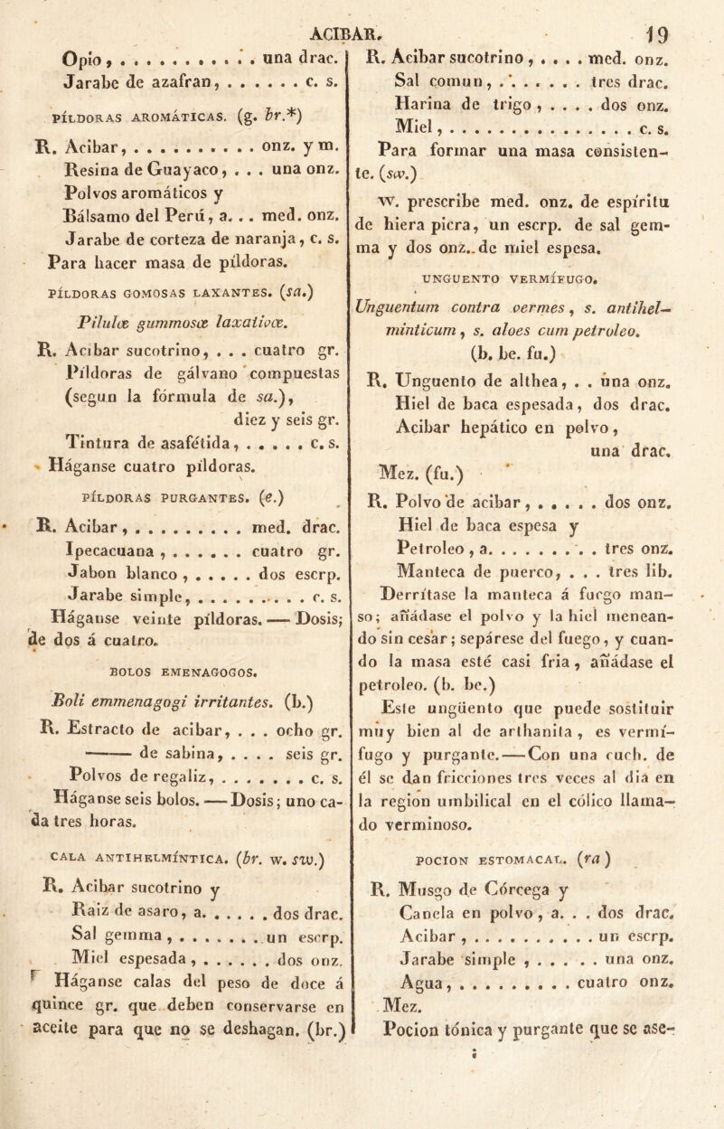 Opio . una drac. Jarabe de azafran, c. s. PÍLDORAS AROMÁTICAS, (g. br.*) R. Acíbar, onz. y m. Resina de Guayaco, . . . una onz. Polvos aromáticos v ¥ Bálsamo del Perú, a. .. med. onz. Jarabe de corteza de naranja, c. s. Para hacer masa de píldoras. PÍLDORAS GOMOSAS LAXANTES. (ítf.) P ilulce gummosx laxaiivce. R. Acíbar sucotrino, . . . cuatro gr. Píldoras de gálvano compuestas (según la fórmula de s#.), diez y seis gr. Tintura de asafétida, ..... c. s. PÍLDORAS PURGANTES, (¿.) R. Acíbar med. drac. Ipecacuana ....... cuatro gr. Jabón blanco ...... dos eserp. Jarabe simple, c. s. Háganse veinte píldoras. —- Dosis; de dos á cuatro. * BOLOS EMENAGOGOS. Poli emmenagogi irritantes, (b.) R. E stracto de acíbar, . . . ocho gr. — de sabina, .... seis gr. Polvos de regaliz, c. s. Hága nse seis bolos. — Dosis; uno ca- da tres horas. CALA ANTIHELMÍNTICA, (br. W. SW.) R. Acibar sucotrino y Raíz de asaro, a dos drac. Sal gemma, un eserp. Miel espesada dos onz. r Háganse calas del peso de doce á quince gr. que deben conservarse en aceite para que no se deshagan, (br.) R. Acíbar sucotrino , . . . . med. onz. Sal común, ....... tres drac. Ha riña de trigo , . . . . dos onz. Miel . . c. s. Para formar una masa consisten- te. (m\) w. prescribe med. onz. de espíritu de hiera picra, un eserp. de sal gem- ina y dos onz.. de miel espesa. UNGÜENTO VERMÍFUGO, t Unguentum contra vermes, s. antihel— minticum, s. aloes cum petróleo. (b. be. fu.) R, Ungüento de althea, . . úna onz. Hiel de baca espesada, dos drac. Acibar hepático en polvo, una drac. Mez. (fu.) R. Polvo de acibar, ..... dos onz. Hiel de baca espesa y Petróleo , a . tres onz. Manteca de puerco, . . . tres lib. Derrítase la manteca á fuego man- so; añádase el polvo y la hiel menean- do sin cesar ; sepárese del fuego, y cuan- do la masa esté casi fría, añádase el petróleo, (b. be.) Este ungüento que puede sostifuir muy bien al de arlhanita , es vermí- fugo y purgante. — Con una ruch. de él se dan fricciones tres veces al dia en la región umbilical en el cóiico llama- do verminoso. poción estomacal. (ra ) R. Musgo de Córcega y Canela en polvo, a. . . dos drac. Acibar ur« eserp. Jarabe simple una onz. Agua, . cuatro onz. Mez. Pocion tónica y purgante que se ase*-