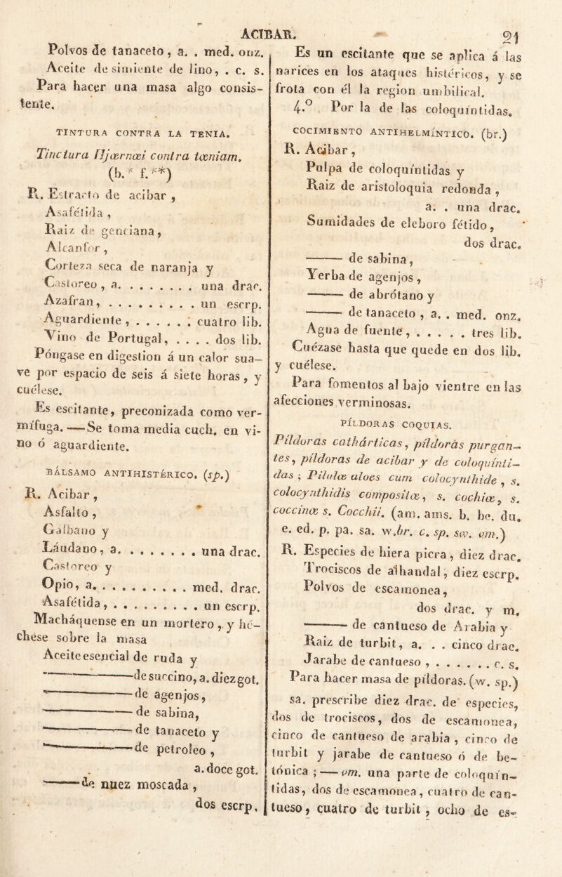 Polvos de tanaceto, a. . med. onz. Aceite de simiente de lino, . c. s. Para hacer una inasa algo consis- tente. Es un escitanfc que se aplica á las narices en los ataques histéricos, y se frota con él la región umbilical. 4-.° Por la de las coloquio [idas* tintura contra la tenia. Tiñe tura ÍJjcerncei contra tceniam, (bé^f.**) Pi. Estrado de acíbar , Asafé! id a , Raíz de genciana, Alcanfor, Corteza seca de naranja y Castóreo , a una drar, Azafrán, . . . un eserp. Aguardiente, cuatro lib. Amo de Portugal, .... dos lib. Póngase en digestión á un calor sua- ve por espacio de seis á siete horas, y cuélese. Es esciíante, preconizada como ver- naífuga. —Se toma media cuch. en vi- sto ó aguardiente. bálsamo antiHISTÉRICO, (sp.) R. Acíbar , A. s fa lio , Galba no y Láudano, a. Castóreo y Opio, a. . . , Asafétida, . . una drat med. drai un escrj Macháquense en un mortero, y lu chese sobre la masa Aceitcesencial de ruda y ” de succino, a. diezgo —de agen jos, ~ —de sabina, '————r—-de tanaceto y — • , » de petróleo , a.docego - do nuez moscada , dos eserp cocimiento antihelmíntico, (br.) R. Acíbar, Pulpa de coloquintidas y Raíz de aristoloquia redonda , a. . una drac. Sumidades de eléboro fétido, dos drac, — de sabina, Yerba de agenjos, — de abrótano y ■ de tanaceto , a. . med. 0112, Agua de fuente tres lib. Cuezase hasta que quede en dos lib. y cuélese. Para fomentos al bajo vientre en las afecciones verminosas. PÍLDORAS COQUIAS. Pildoras cath árticas, pildoras purgan— tes, píldoras de acíbar y de culoquínti- das ; Pilulce aloes cum colocynihide , s. colocynthidis compositce, s. cochice > s. coccince s. Cocchii. (am. ams. b. be. du. c. ed» p. pa, sa. w Jir. c, sp, sw. í\. Especies de hiera picra, diez drac. 1 rociscos de aihandal, diez eserp. Polvos de escamonea, dos drac. y m. —* de cantueso de Arabia y Raíz de turbit, a. . . cinco drae. Jarabe de cantueso c. s. Para hacer masa de píldoras, (w. sp.) sa. prescribe diez drac, de especies, dos de trociscos, dos de escamonea, cinco de cantueso de arabia , cinco de lurbit y jarabe de cantueso ó de be- tónica ; — i>m. una parle de coinquin- adas, dos de escamonea, cuatro de can- tueso, cuatro de turbit , ocho de es-