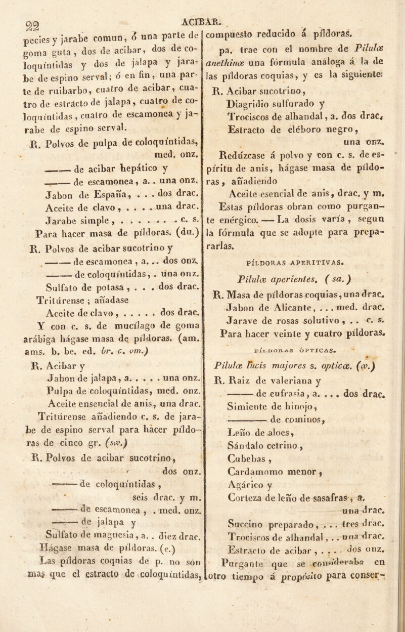 pedes y jarabe común, o una parte de goma gula, dos de adbar, dos de co- loquíntidas y dos de jalapa y jara- be de espino serval; ó en fin, una par- te de ruibarbo, cuatro de acíbar, cua- tro de estrdcto de jalapa, cuatro de co- loquíntidas , cuatro de escamonea y ja- rabe de espino serval. R. Polvos de pulpa de coloquíntidas, med. onz. . de acíbar hepático y — de escamonea, a. . una onz. Jabón de España, ... dos drac. Aceite de clavo , . . . . una drac. Jarabe simple , . . . • « • - c* Para hacer masa de píldoras, (du.) R. Polvos de acíbar sucotrino y de escamonea , a..« dos ónZ„ * — de coloquíntidas, . una onz. Sulfato de potasa , . . . dos drac. Tritúrense ; anadase Aceite de clavo , ..... dos drac. Y con c. s. de mucílago de goma arábiga hágase masa de píldoras, (am. ams. b. be. ed. br. c. vm.) R. Acíbar y Jabón de jalapa, a. . . . . una onz. Pulpa de coloquíntidas, med. onz. Aceite ensencial de anís, una drac. Tritúrense anadiendo c. s. de jara- be de espino serval para hacer píldo- ras de cinco gr. (sa>.) R. Polvos de acíbar sucotrino, •* dos onz. ~~•—de coloquíntidas , seis drac. y m. ——— de escamonea , . med. onz. • — de jalapa y Sulfato de magnesia , a. . diez drac. Hágase masa de píldoras, (e.) Las píldoras coquias de p. no son compuesto reducido á píldoras. pa. trae con el nombre de Pilulce aneihinoe una fórmula análoga á. la de las píldoras coquias , y es la siguiente; R. Acibar sucotrino, Diagridio sulfurado y Trociscos de albandal, a. dos drac. Estrado de eléboro negro, una onz. Redúzcase á polvo y con c. s. de es- píritu de anis, hágase masa de píldo- ras , añadiendo Aceite esencial de anis, drac, y m„ Estas píldoras obran como purgan- te enérgico. — La dosis varía , según la fórmula que se adopte para prepa- rarlas. PÍLDORAS APERITIVAS. Pilote aperientes. ( sa. ) i R. Masa de píldoras coquias, una drac. Jabón de Alicante, ...med. drac. Jarave de rosas solutivo , . . c. s. Para hacer veinte y cuatro píldoras. rÍLDORAS ÓPTICAS. 0 Pilulce, Tucis majares s. opticoc. (w-) • R. Raíz de valeriana y de eufrasia, a. ... dos drac. Simiente de hinojo, de cominos, Leño de aloes, Sándalo cetrino, Cu bebas , Cardamomo menor, Agárico y Corteza de leño de sasafras , a, una drac. Succino preparado, . .. tres drac. Trociscos de alhandal , . . una drac. Estrado de acibar ^ - dos onz. Purgante que se consideraba en .otro tiempo á proposi*0 conser— mas que el esiracto de coloquíntidas,