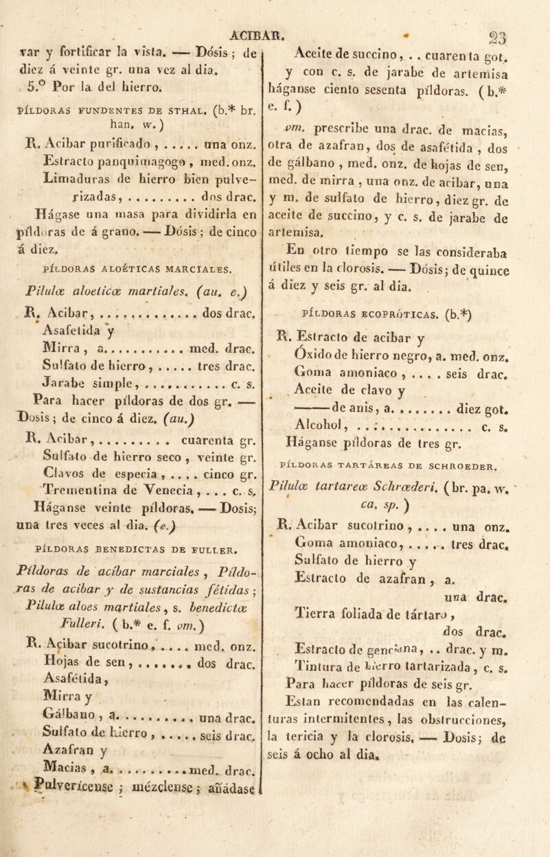 ACIBAR, * <ri var y fortificar la vista. -— Dosis ; de diez á veinte gr. una vez ai dia. 5.° Por la del hierro. píldoras fundentes de sthal. (b.* br. han, w.) R. Acíbar purificado una onz. Estrado panquimagoge , med.onz. Limaduras de hierro bien pulve- rizadas , dos drac. Hágase una masa para dividirla en píldoras de á grano. — Dosis; de cinco á diez, PÍLDORAS ALOÉTICAS MARCIALES. Pilulce aloéticos martiales. (au. e.) R. Acibar, ............ . dos drac. Asafetida y M irra , a med. drac. Sulfato de hierro, tres drac. Jarabe simple, . c. s. Para hacer píldoras de dos gr. — Dosis; de cinco á diez, (au.) 11, Acíbar....... . . . cuarenta gr. Sulfato de h ierro seco , veinte gr. Ci avos de especia , .. . . cinco gr. Trementina de Venecia , . . . c. s. Háganse veinte píldoras, — Dosis; una tres veces al dia. (e.) PÍLDORAS BENEDICTAS DE FULLER. Píldoras de acíbar marciales , Píldo- ras de acíbar y de sustancias fétidas ; Pilulce aloes martiales , s. henedictoe Fulleri. ( b.* e. f. om.) R. Açibar sucotrino, med. onz. Hojas de sen ,, dos drac. Asafetida, Mirra y Gá'bano , a . una drac. Sulfato de Licrro , •. .., seis drac Azafrán y Macias , a , med. drac. v Pulverícense ; mézclense; añádase Aceite de succino, . . cuarenta got. y con c. s. de jarabe de artemisa háganse ciento sesenta píldoras, (b* e. f. ) vm. prescribe una drac. de macias, otra de azafran, dos de asafetida , dos de gálbano , med. onz. de hojas de sen, med. de mirra , una onz. de acíbar, una y m. de sulfato de hierro, diezgr. de aceite de succino, y c. s. de jarabe de artemisa. En otro tiempo se las consideraba útiles en la clorosis. — Dosis; de quince á diez y seis gr. al dia, PÍLDORAS JECOPRÓTICAS. (b.*) R. Estracto de acíbar y Oxido de hierro negro, a. med. onz. Goma amoniaco , .. . . seis drac. Aceite de clavo y de anis, a. diez got. Alcohol, c. s. Háganse píldoras de tres gr. PÍLDORAS TARTÁREAS DE SCHROEDER. Pilulce tartarece Schrcederi. (br. pa. w. ca. sp. ) R. Acíbar sucotrino , .. . . una onz. Goma amoniaco, ...... tres drac. Sulfato de hierro y Estrado de azafran, a. una drac. Tierra foliada de tártaro , dos drac. Estrado de gend<*na > •. drac. y m. Tintura de hierro tartarizada , c. s. Para hacer píldoras de seis gr. Estan recomendadas en las calen- turas intermitentes, las obstrucciones, la tericia y la clorosis.—. Dosis; de seis á ocho al dia.