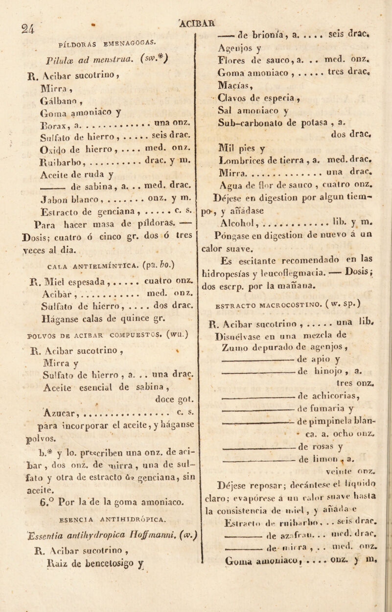 PÍLDORAS EMENAGOGAS. Pilula ad menstrua. (sw.*) R. Acíbar sucotrino, Mirra , Gálbano , Goma amoniaco y Bórax, a ur,a 0T1Z* Sulfato de hierro, seis drac. Oxido de hierro, naed. onz. Ruibarbo, drac. y ni. Aceite de ruda y — — de sabina, a. .. naed. drac. de brioma, a. ...» seis drac* Agenjos y Flores de saúco, a. .. naed. onz. Goma amoniaco tres drac* Macías, Clavos de especia , Sal amoniaco y Sub-carbonato de potasa , a. dos drac. Mil pies y Eombrices de tierra , a. roed, drac. Mirra una drac. Achia de flor de saúco , cuatro onz. Jabón blanco, onz. y m. Estrado de genciana s. Para hacer masa de píldoras. — Dosis; cuatro ó cinco gr. dos ó tres veces al dia. CALA ANTIELMÍNTÏCA. (p3. bo.) R. Miel espesada cuatro onz. Acíbar, med. onz. Sulfato de hierro, .... dos drac. Háganse calas de quince gr. POLVOS DE ACIBAR COMPUESTOS. (WU.) R, Acíbar suco trino , * Mirra y Sulfato de hierro , a. . . una drac. Aceite esencial de sabina, doce got. Azúcar, c- s- para incorporar el aceite, y háganse polvos. b.* y lo. prescriben una onz. de ari- Jbar , dos onz. de ruírra , una de sul- fato y otra de estrado ó? genciana, sin aceite. 6.° Por la de la goma amoniaco. esencia antihidrópica. Bssentia aniihydropica fíoffmanni, (w.) R. Acíbar sucotrino , Raiz de bencetosigo y Déjese en digestión por algun tiem- po-, y añádase Alcohol, .. W>* y Póngase en digestión de nuevo á un calor suave. Es esciíante recomendado en las hidropesías y leucofiegmatia. — Dosis; dos escrp. por la mañana. estractq macrocostino. ( w. sp.) R. Acíbar sucotrino una Ub, Disuélvase en una mezcla de Zumo depurado de agenjos , de apio y de hinojo, a. tres onz. r - -de achicorias, — de fumaria y - - -• de pimpinela blan- ! * ca. a. ocho onz. . . — de rosas y -— de limón t a. veinte onz. Déjese reposar; decántese el liquido claro; evapórese a un calor suave hasta la consistencia de miel, y añada e Estrado de ruibarbo, .. seis drac. (Jg azafrán. * • med. diar, de mirra , . . med. onz. Goma amoniaco, • • • * onz. y m.