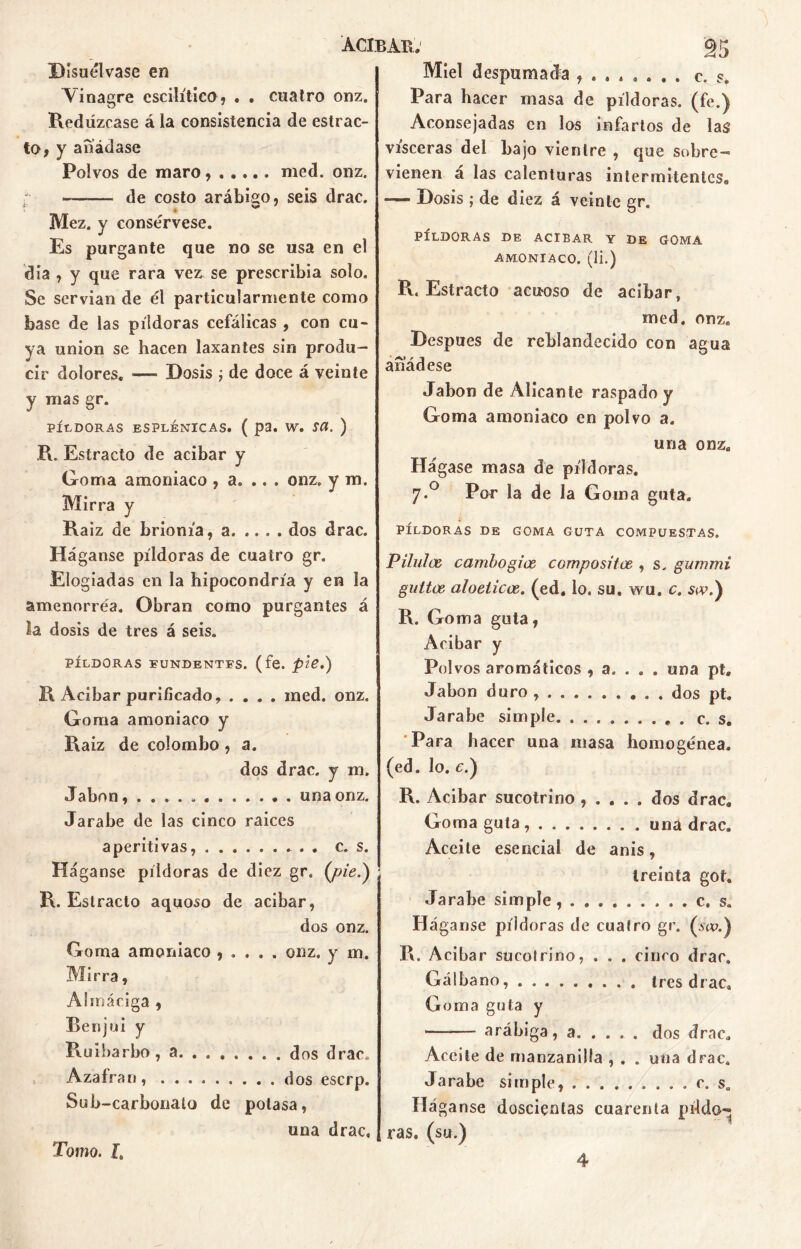 Disuélvase en Vinagre cscilítico, . . cuatro onz. Red uzease á la consistencia de estrac- to, y añádase Polvos de maro, med. onz. de costo arábigo, seis drac. Mez. y consérvese. Es purgante que no se usa en el día , y que rara vez se prescribía solo. Se servían de él particularmente como base de las píldoras cefálicas , con cu- ya unión se hacen laxantes sin produ- cir dolores. — Dosis ; de doce á veinte y mas gr. PÍLDORAS ESPLÉNICAS. ( p3. W. SCI. ) R. Estracto de acíbar y Goma amoniaco , a. .. . onz. y m. Mirra y Raiz de brionía, a dos drac. Háganse píldoras de cuatro gr. Elogiadas en la hipocondría y en la amenorréa. Obran como purgantes á la dosis de tres á seis. PÍLDORAS FUNDENTES, (fe. pie.) R Acíbar purificado, .... ined. onz. Goma amoniaco y Raiz de colombo, a. dos drac. y m. Jabón, una onz. Jarabe de las cinco raices aperitivas, c. s. Háganse píldoras de diez gr. (pie.) R. Estracto aquoso de acíbar, dos onz. Goma amoniaco , . . . . onz. y m. Mirra, Almáciga , Benjuí y Ruibarbo , a dos drac. Azafrán, dos eserp. Sub-carbonato de potasa, una drac. Miel despumada . c. s. Para hacer masa de píldoras, (fe.) Aconsejadas en los infartos de las visceras del bajo vientre , que sobre- vienen á las calenturas intermitentes,, — Dosis ; de diez á veinte gr. PÍLDORAS DE ACIBAR Y DE GOMA AMONIACO. (1Í.) R. Estracto acuoso de acíbar, med. onz. Después de reblandecido con agua añádese Jabón de Alicante raspado y Goma amoniaco en polvo a. una onz. Hágase masa de píldoras. 7.0 Por la de la Goma gata. PÍLDORAS DE GOMA GUTA COMPUESTAS. Piluten cambo gice compositor , s. gummi gultce aloeticce. (ed. lo. su. wu. c. scv.) R. Goma guta, Acíbar y Polvos aromáticos , a. . . . una pt. Jabón duro . dos pt. Jarabe simple c. s. Para hacer una masa homogénea. (ed. lo. c.) R. Acíbar sucotrino , . . . . dos drac. Goma guta una drac. Aceite esencial de anís, treinta goh Jarabe simple, , . c, s. Háganse píldoras de cuatro gr. (sw.) R. Acíbar sucotrino, . . . cinco drac. Gálbano tres drac* Goma guta y arábiga, a dos drac* Aceite de manzanilla , . . una drac. Jarabe simple, » . . . c. s. Hág anse doscientas cuarenta pildo- ras, (su.) Tomo. L