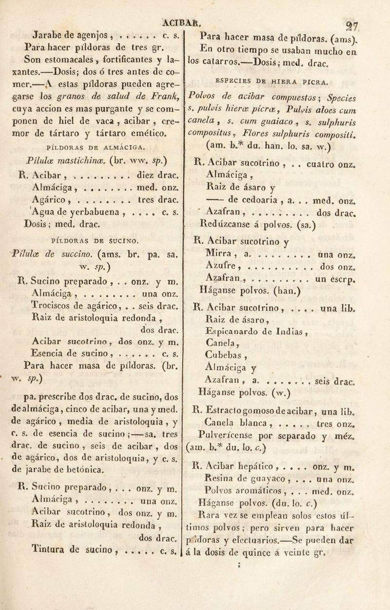 Jarabe de agenjos, Para hacer píldoras de tres gr. Son estomacales , fortificantes y la- xantes.—Dosis; dos ó tres antes de co- mer.»—A estas píldoras pueden agre- garse los granos de salud de Frank, cuya acción es mas purgante y se com- ponen de hiel de vaca , acíbar , cre- mor de tártaro y tártaro emético. PÍLDORAS DE ALMÁCIGA. Pilulce mastichince. (br. ww. sp.) R. Acíbar , diez drac. Almáciga, ........ med. onz. Agárico tres drac. Agua de yerbabuena , .... c. s. Dosis; med. drac. PÍLDORAS DE SUCINO. Pilulce de succino, (aras. br. pa. sa. w. sp.) R. Sucino preparado , . . onz. y m. Almáciga , ........ una onz. Trociscos de agárico, . . seis drac. Raíz de aristoloquia redonda , * dos drac. Acíbar sucolríno 7 dos onz. y m. Esencia de sucino c. s. Para hacer masa de píldoras, (br. w. sp,) pa. prescribe dos drac. de sucino, dos de almáciga, cinco de acíbar, una y med. de agárico , media de aristoloquia , y c. s. de esencia de sucino ;—-sa. tres drac. de sucino , seis de acíbar , dos de agárico, dos de aristoloquia, y c. s. de jarabe de betónica. R. Sucino preparado, . . . onz. y m. Almáciga una onz. Acíbar sucotrino, dos onz. y m. Raiz de aristoloquia redonda , dos drac. Tintura de sucino, ..... c. s. 27. Para hacer masa de píldoras, (aras). En otro tiempo se usaban mucho ea los catarros.—Dosis; med. drac. ESPECIES DE HIERA PICRA. Poicos de acíbar compuestos; Species s. puteis hierre picroe, Puteis aloes cum canela , s. cum guaiaco , s. sulphuris compositus, Flores sulphuris compositi. (ara. b.^ du. han. lo. sa. w.) R. Acíbar sucotrino , . , cuatro onz. Almáciga , Raiz de ásaro y de cedoaria , a. . . med. onz. Azafrán , ......... dos drac. Redúzcanse á polvos, (sa.) R. Acíbar sucotrino y Mirra , a una onz„ Azufre , dos onz. Azafrán , ......... un eserp. Háganse polvos, (han.) R. Acibar sucotrino, ... . una libo Raiz de ásaro, Espicanardo de Indias, Canela, Cubebas , Almáciga y Azafrán , a. ....... seis drac. Háganse polvos, (w.) R. Estraclogomosode acibar, una i ib* Canela blanca , ..... tres onz. Pulverícense por separado y méze (ara. b.* du. So. c.) R. Acíbar hepático , . . . . onz. y ni. Resina de guayaco, . . . una onz. Polvos aromáticos, . . . med. onz. Háganse polvos, (du. lo. c.) Rara vez se emplean solos estos úl- timos polvos; pero sirven para hacer p idoras y eloctuarios.—Se pueden dar á la dosis de quince á veinte gr. ACIBAR* c. s.