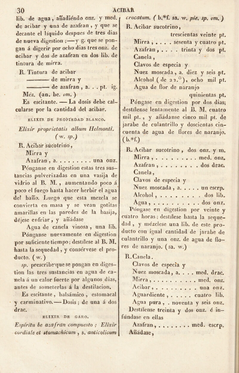 libr de agua, anadiando onz. y med. de acíbar y una de azafran , y que se decante el líquido después de tres días de nueva digestión ; — y g. que se pon- gan á digerir por ocho dias tresonz. de acíbar y dos de azafran en dos lib. de tintura de mirra. R. Tintura de acíbar —-■ de mirra y ■——— de azafran , a. . . pt. ig. Méz. (an. be. vm. ) Es escitante. —— La dosis debe cal- cularse por la cantidad del acíbar. elixir de Propiedad blanco. Elixir proprielatis álbum Helmonti. ( w. sp.) R. Acibár sucotrino, Miera y Azafran , a una onz. Pónganse en digestión estas tres sus- tancias pulverizadas en una vasija de vidrio al B. M. , aumentando poco á poco el fuego hasta hacer herbir el agua deí baño. Luego que esta mezcla se convierta en masa y se vean gotitas amarillas en las paredes de la basija, déjese enfriar , y añádase Agua de canela vinosa , una lib. Pónganse nuevamente en digestión por suficiente tiempo; destílese al B. M. liasta la sequedad, y consérvese el pro- ducto. ( w.) sp. prescribe'que se pongan en diges- tión las tres sustancias en agua de ca- nela á un calor fuerte por algunos dias, antes de someterlas á la destilación. Es escitante , balsámico , estomacal y carminativo. — Dosis; de una á dos drac. ELIXIR DE GARO. Espíritu be azafran compuesto ; Elixir cor diale et stomachicum , s, antic olicum crocatum. ( b.*f. sa. w. pie. sp, vm. ) R. Acíbar sucotrino, trescientas veinte pf. Mirra , . . . . sesenta y cuatro pt. Azafran , . .. . trinta y dos pt* Canela , Clavos de especia y Nuez moscada , a. diez y seis PL Alcohol (de 2?.u), ocho mil pt. Agua de flor de naranjo quinientas pt. Póngase en digestión por dos dias; destílense lentamente al B. M. cuatro mil pt. , y añádanse cinco mil pt. de jarabe de culantrillo y doscientas cin- cuenta de agua de flores de naranjo. ( b.*f.) R. Acíbar sucotrino , dos onz. y ms Mirra , . . med. onz. Azafran . dos drac. Canela, Clavos de especia y Nuez moscada , a un eserp. Alcohol , . dos lib. Agua , . dos onz. Pó ngase en digestión por veinte y cuatro horas; destílese hasta la seque- dad , y mézclese una lib. de este pro- ducto con igual cantidad de jarabe de culantrillo y una onz. de agua de flo- res de naranjo, (sa. w.) R.Canela. C! avos de especia y Nu ez moscada, a. . . . med. drac. Mirra . . ... med. onz. Acibar, . . una onz. Aguardiente cuatro lib. Agua pura , . noventa y seis onz. Destílense treinta y dos onz. é in- fúndase en ellas Azafran, med. eserp. Añádase,