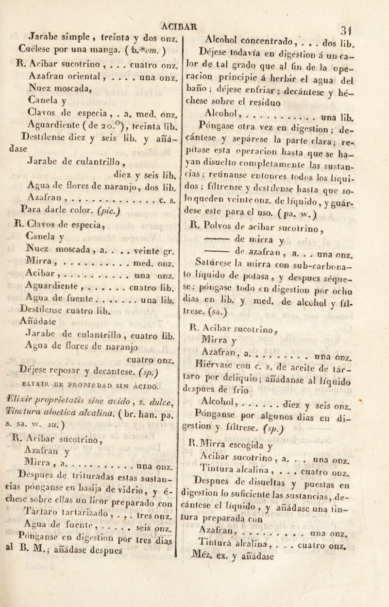 Cuélese por una manga. ( h^vm. ) R. Acíbar sucotrino , . „ , cuatro onz. Azafrán oriental, „ . . . una onz. Nuez moscada. Canela y Clavos de especia , . a. med. onz. Aguardiente (de 20.0), teeinta lib. Destílense diez y seis lib. y añá- dase Jarabe de culantrillo, diez y seis lib. Agua de flores de naranjo, dos lib. Azafrán q g Para darle color, (pie.) R. Clavos de especia, Canela y Nuez moscada , a, . » . veinte gr. Mirra , . . . . med. onz. Acíbar una onz Aguardiente, ...... cuatro lib. Agua de fuente . una lib. Destílense cuatro lib. Añádase Jarabe de culantrillo , cuatro lib. Agua de flores de naranio cuatro onz. Déjese reposar y decántese, (sp.) ELIXIR DE PROPIEDAD SIN ÁCIDO. Elixir propnelatis sitie acido , s. dulce, Tinctura aloética alcalina. ( br. han. pa. s. sa. w. su.) R. Acíbar sucotrino, Azafrán y Mirra ’ 3 . «na onz. Después de trituradas estas sustan- cias pónganse en basija de vidrio, y é- chese sobre ellas un licor preparado con Tártaro iartarizado , . , . tres onz. Agua de fuente, seis orJZ< Pónganse en digestión por tres dias al R. M.j añádase después ACIBAR 31 Alcohol concentrado/. . . dos lib. Déjese todavía en digestión á un ca- lor de tal grado que al fin de la ope- ración principie á herbir el agua dei baño ; déjese enfriar; decántese y hé— chese sobre el residuo Alcohol, una líb. Póngase otra vez en digestión; de- cántese y sepárese la parte clara; re- pítase esta operación hasta que se ha- yan disuelto completamente las sustan- cias; reúnanse entonces todos los líqui- dos ; fíltrense y destílense hasta que so- lo queden veinte onz. de líquido, y guár- dese este para el uso. ( pa. w.) R. Polvos de acíbar sucotrino, —— de mirra y  azafran , a. . . una onz. Satúrese la mirra con su bicarbona- to liquido de potasa , y después seque- se; póngase todo en digestión por ocho días en lib. y med. de alcohol y fíl- trese. (sa.) R, Acíbar sucotrino. Mirra y Azafrán, a. TI. i d* ....... . una onz. -Hiérvase con e. s. de aceite de tár- taro por deliquio; añádanse al líquido después de frío Alcohol, ...... diez y seis onz. Ponganse por algunos días en di- gestión y fíltrese, (sp.) R. Mirra escogida y Acíbar sucotrino , a. . . una onz. 1 intura alcalina , , , . cuatro onz. Después de disueítas y puestas en digestión lo suficiente las sustancias, de- cántese el liquido , y añádase una tin- tura preparada con Azafrán, ...... . , . una onz. tintura alcalina, . , . cuatro onz. Méz. ex. y añádase