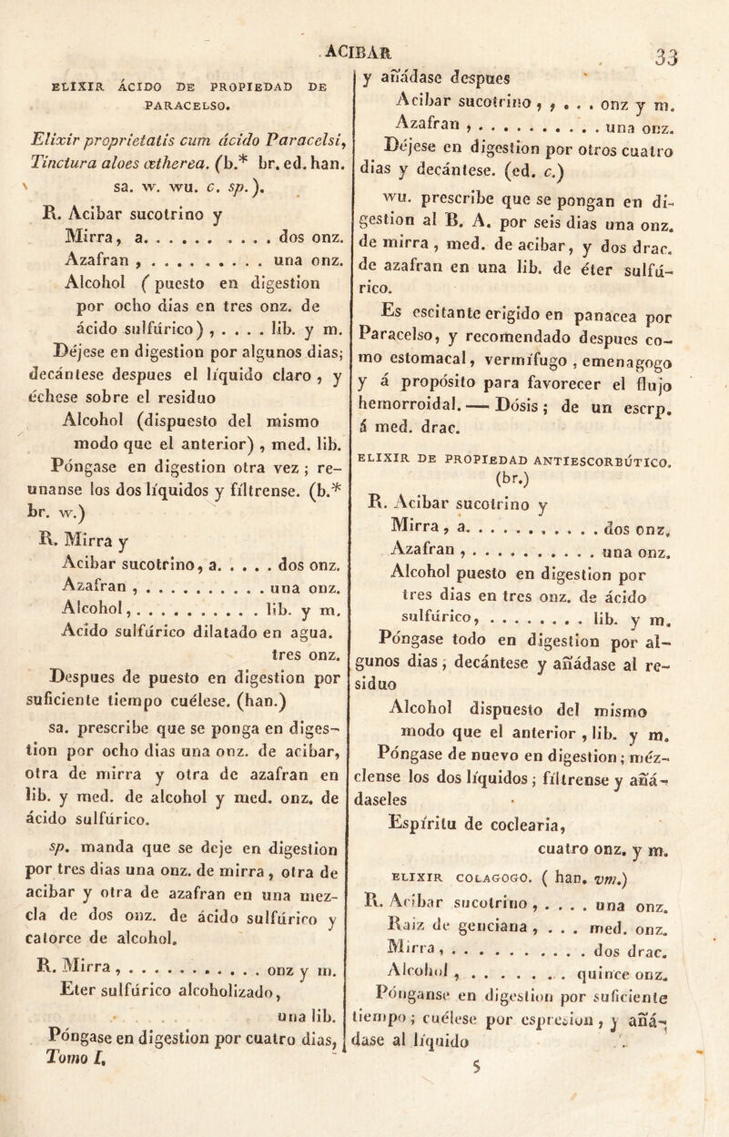 . ACIBAR. ELIXIR ÁCIDO DE PROPIEDAD DE PARACELSO. Elixir proprietatis cum ácido Paracelsi, Tinctura aloes cetherea. (b.* br. ed. han. \ sa. w, wu. c. sp.). R. Acíbar sucotrino y Mirra, a . dos onz. Azafrán , . una onz. Alcohol (puesto en digestión por ocho días en tres onz. de ácido sulfúrico) , . , . . lib. y ni. Déjese en digestión por algunos dias; decántese después el liquido claro , y échese sobre el residuo Alcohol (dispuesto del mismo modo que el anterior) , med. lib. Póngase en digestión otra vez ; re- únanse los dos líquidos y fíltrense, (b.* br. w.) R, Mirra y Acíbar sucotrino, a dos onz. Azafrán . una onz. Alcohol, . lib. y m. Acido sulfúrico dilatado en agua. tres onz. Después de puesto en digestión por suficiente tiempo cuélese, (han.) sa. prescribe que se ponga en diges- tión por ocho dias una onz. de acíbar, otra de mirra y otra de azafran en lib. y med. de alcohol y med. onz. de ácido sulfúrico. y añádase después Acíbar sucotrino , , » . . onz y m. Azafrán . una onz. Déjese en digestión por otros cuatro dias y decántese, (ed. c.) wu. prescribe que se pongan en di- gestión al B. A. por seis dias una onz. de mirra , med. de acíbar, y dos drac. de azafran en una lib. de éter sulfú- rico. Es escitante erigido en panacea por Paracelso, y recomendado después co- mo estomacal, vermífugo , emenagogo y á propósito para favorecer el flujo hemorroidal.— Dosis; de un eserp. á med. drac. ELIXIR DE PROPIEDAD ANTIESCORBÚTICO (br.) R. Acíbar sucotrino y Mirra, a dos onz. Azafran , . . . una onz. Alcohol puesto en digestión por tres dias en tres onz. de ácido sulfúrico, ........ lib. y ma Póngase todo en digestión por al- gunos dias; decántese y añádase al re- siduo Alcohol dispuesto del mismo modo que el anterior , lib» y m. Póngase de nuevo en digestión; méz- clense los dos líquidos; fíltrense y añá- daseles Espíritu de codearía, sp. manda que se deje en digestión por tres dias una onz. de mirra , otra de acíbar y otra de azafran en una mez- cla de dos onz. de ácido sulfúrico y catorce de alcohol. R. Mirra onz y m. Eter sulfúrico alcoholizado, cuatro onz. y m. elixir colagogo. ( han. vm.) Pl. Acíbar sucotrino, .... una onz. Raíz de genciana , . . . med. onz. ■^Rrra dos drac« Alcohol quince onz. Pónganse en digestión por suficiente tiempo; cuélese por espredun , ) añá- dase al líquido 5 una lib. Póngase en digestión por cuatro dias, Tomo /,