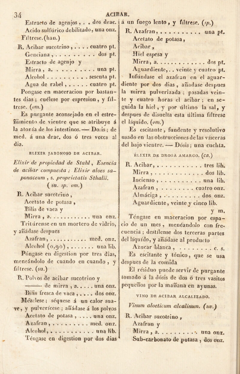 Estrado de agenjos , . . dos drac. Acido sulfúrico debilitado, una onz. Fíltrese, (han.) R. Acíbar sucotrino, . . . . cuatro pt. Genciana , • • • • • * » • • dos pt. Estrado de agenjo y Mirra , a. . .... .... una pt. Alcohol . sesenta pt. Agua de rabel cuatro pt. Pongase en maceracion por bastan- tes dias ; cuélese por espresion , y fíl- trese. (tro.) Es purgante aconsejado en el estre- ñimiento de vientre que se atribuye á la atonía de los intestinos.»— Do.is; de med. á una drac. dos ó tres veces al dia. ELIXIR JABONOSO DE ACIBAR. Elixir de propiedad de Slahl, Esencia de acíbar compuesta ; Elixir aloes sa- ponaceum , s. proprielalis Sthalii. ( su. sp. e/77.) R. Acíbar sucotrino , Acetato de potasa , Bilis de vaca y M irra , a una onz. Tritúrense en un mortero de vidrio, y añádase después Azafrán, . . .. med. onz. Alcohol (0,90) una lib. Póngase en digestión por tres dias, meneándolo de cuando en cuando , y fíltrese, (su.) R. Polvos de acíbar sucotrino y ——— de mirra , a. . . . . una onz. Bilis fresca de vaca , . .. „ dos onz. Mézclese; séquese á un calor sua- ve, y pulverícese; añádase á los polvos Acetato de potasa una onz. Azafrán med. onz. Alcohol, . una lib. Téngase en digestión por dos dias á un fuego lento , y fíltrese, (sp.) R. Azafrán, una pf. Acetato de potasa, Acíbar , Hiel espesa y Mirra, a. . dos pf. Aguardiente,. . veinte y cuatro pt. v Difúndase el azafran en el aguar- diente por dos dias , añadase después la mirra pulverizada ; pasadas vein- te y cuatro horas el acíbar ; en se- guida la hiel , y por último la sal, y después de disuelta esta última fíltrese el líquido, (om.) Es oscilante , fundente y resolutivo usado en las obstrucciones de las visceras del bajo vientre. -— Dosis; una cuchta. ELIXIR DE DROGA AMARGO. (Cü.) R. Acíbar, ........... tres lib. Mirra . dos lib. Incienso ........... una lib. Azafran cuatro onz. Almáciga , dos onz. Aguardiente, veinte y cinco lib. y m. Téngase en maceracion por espa- cio de un mes , meneándolo con fre- cuencia ; destílense dos terceras parles del liquido, y añádase al producto Azúcar blanca s. Es escítante y tónico, que se usa después de la comida El residuo puede servir de purgante tomado a la dosis de dos ó tres vasitos pequeños por la mañana en ayunas. VINO DE ACIBAR ALCALIZADO. Vinum aloeticiim alcalinum. (sw.) R. Acíbar sucotrino , Azafran y Mirra , a. \ una onz. Sub-carbonato de potasa , dos onz.