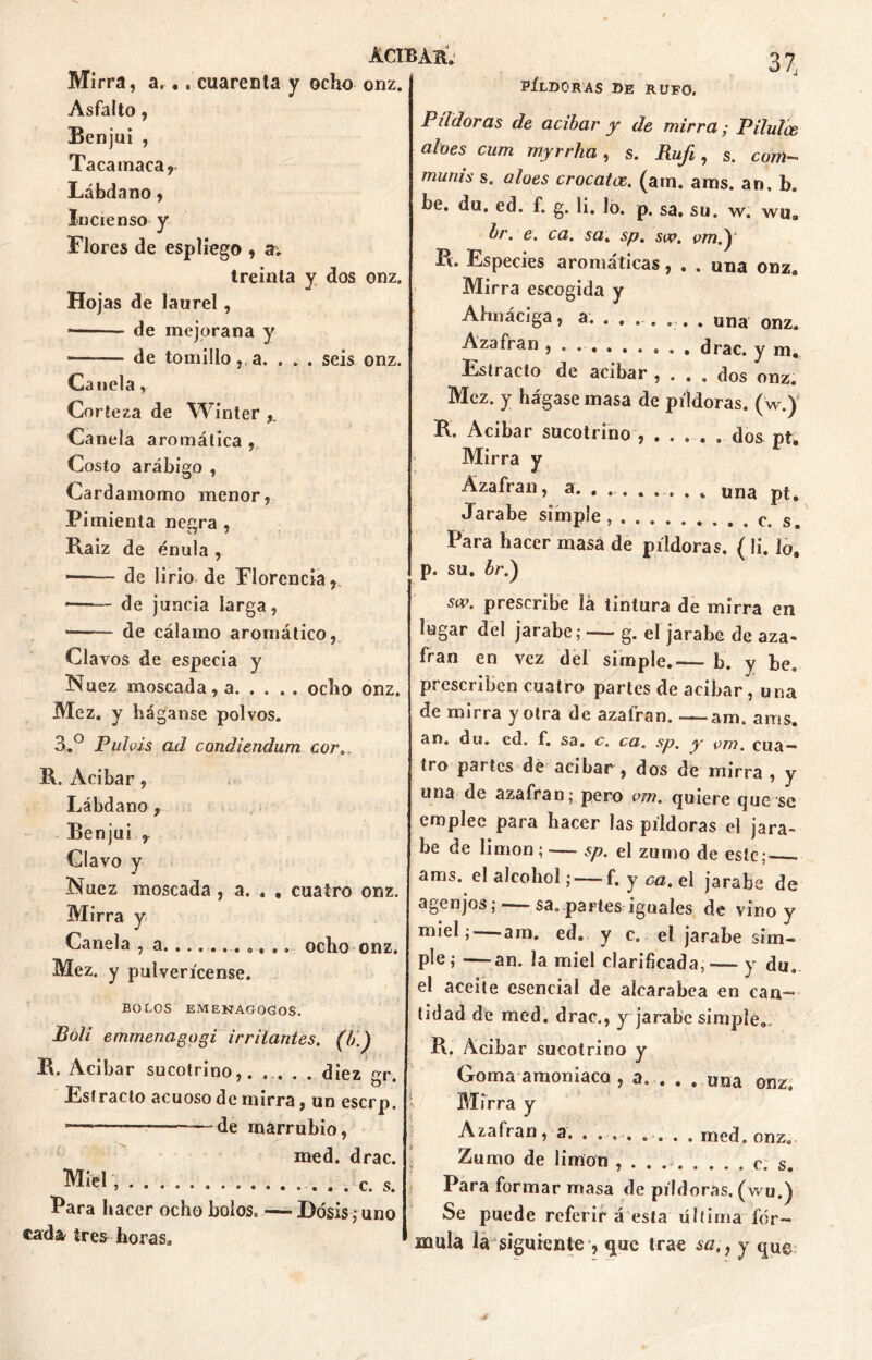 Mirra, a... cuarenta y ocho Asfalto, Benjuí , Tacamaca, Lábdano, Incienso y Flores de espliego , av treinta y dos onz. Hojas de laurel, — ■ de mejorana y de tomillo,, a. . . . seis onz. Canela, Corteza de Winter Canela aromática , Costo arábigo , Cardamomo menor, Pi mienta negra , Raiz de énula , — de lirio de Florencia , de juncia larga, de cálamo aromático, Clavos de especia y Nuez moscada, a ocho onz. Mez. y háganse polvos. 3.° Pulvis a.d condiendum cor. ACIBÁH. onz. 37, PÍLDORAS DE RUFO. Pildoras de acíbar y de mirra y Pilulce aloes cum myrrha, s. Rufi, s. com- putas s. aloes crocatac. (ara. aras, ar», b. be. du. ed. f. g. li. lo. p. sa. su. w. wu, br. e. ca. sa. sp. vm.) Fi. Especies aromáticas, . . una onz. Mirra escogida y Almáciga, a. . . . . ... . una onz. Azafrán , . drac. y m. Estracto de acíbar , ... dos onz. Mez. y hágase masa de píldoras, (w.) R. Acíbar sucotrino , .... . dos pt. Mirra y Azafrán, a. ....... . una pt. Jarabe simple, . c. s Para hacer masa de píldoras. ( li. lo. p. su. br.) sw. prescribe iá tintura de mirra en lugar del jarabe; —- g. el jarabe de aza- frán en vez del simple.— b. y be. prescriben cuatro partes de acíbar , una de mirra y otra de azafran. — am. aras, an. du. cd. f. sa. c. ca. sp. y cm. cua— R, Acíbar, Lábdano, Benjuí r Clavo y Nuez moscada , a. . , cuatro onz. Mirra y Canela , a. .......... ocho onz. Mez. y pulverícense. BOLOS EMENAGOGOS. Bóli emmenagogi irrliantes, (b.) R. Acíbar sucotrino,. ... . . diez gr. Estrado acuoso de mirra, un eserp. ■ ——de marrubio, med. drac. Miel , . . . c. s. Para hacer ocho bolos. — Dosis; uno cada^ tres-horas. tro partes de acíbar , dos de mirra , y una de azafran; pero vm. quiere que se emplee para hacer las píldoras el jara- be de limón ; — sp. el zumo de este; ams. el alcohol; — f. y ca. el jarabe de agenjos;- sa. partes iguales de vino y miel; — am. ed. y c. el jarabe sim- P^e » —an* la miel clarificada, — y du. el aceite esencial de alcarabea en can— tidad de med. drac., y jarabe simple. R. Acíbar sucotrino y Goma amoniaco , a. . . ..una onz. Mirra y Azafran, a. . ... .... med. onz. Zumo de limón , . . c. s. Para formar masa de píldoras, (wu.) Se puede referir á esta última fór- mula la siguiente , que trae sa,} y qu©