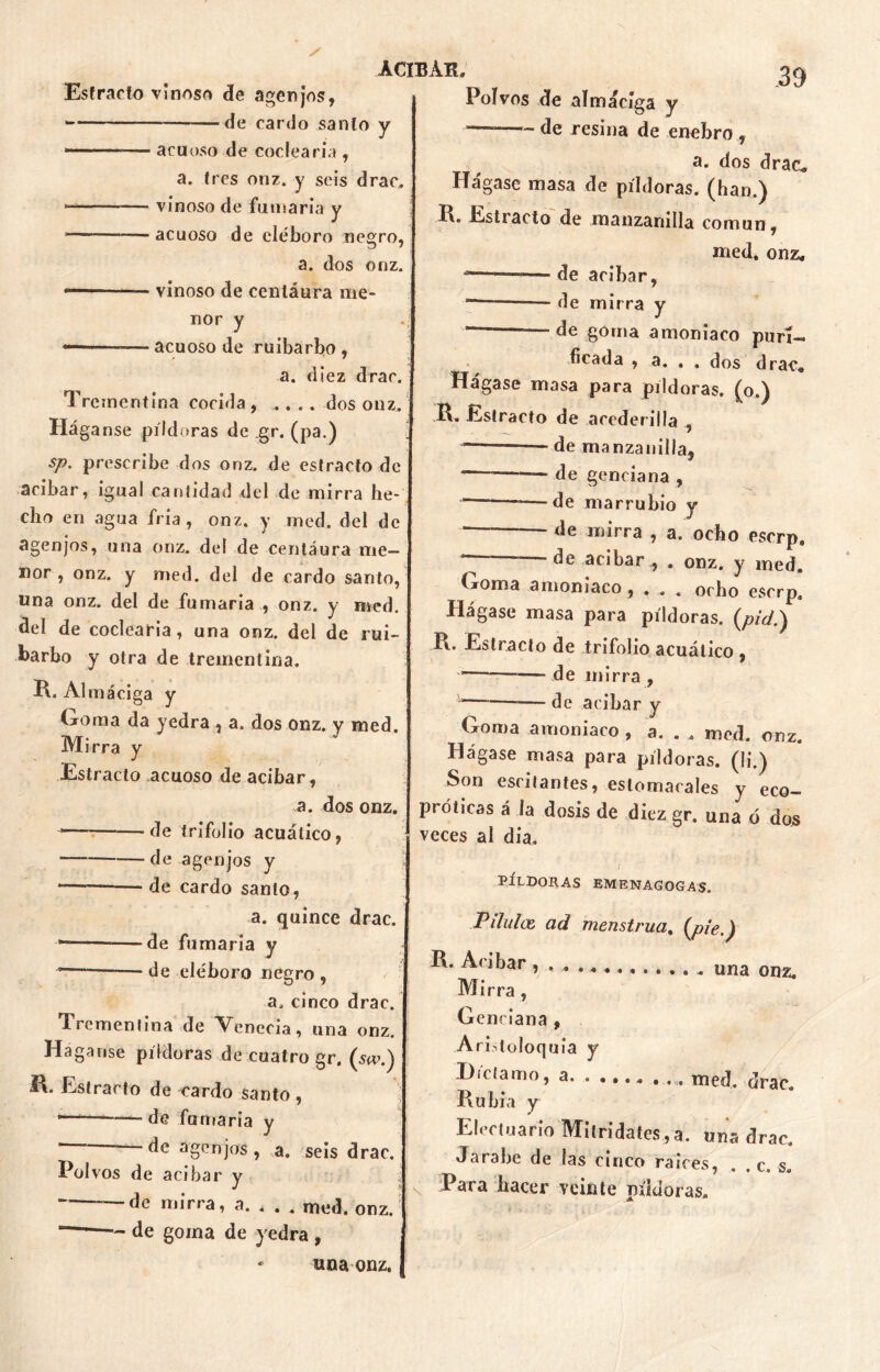 Estrado vinoso de agen jos, —de cardo sanio y • acuoso de codearía , a. tres onz. y seis drac, vinoso de fumaria y —— acuoso de eléboro negro, a. dos onz. vinoso de centáura me- nor y «— —acuoso de ruibarbo, a. diez drac. Trementina cocida , .... dos onz. Háganse píldoras de gr. (pa.) sp. prescribe dos onz. de estrado de acíbar, igual cantidad del de mirra he- cho en agua fria , onz. y med. del de agenjos, una onz. del de centáura me- nor , onz. y med. del de cardo santo, una onz. del de fumaria , onz. y med. del de codearía, una onz. del de rui- barbo y otra de trementina, R. Al máciga y Goma da yedra , a. dos onz. y med. Mirra y Estrado acuoso de acíbar, a. dos onz. -*— de trifolio acuático, — de agenjos y “— de cardo santo, a. quince drac. *———de fumaria y — de eléboro negro , a, cinco drac. Trementina de Venccia, una onz. Háganse píldoras de cuatro gr. (so>.) R* Estrado de cardo santo, * 1 —de fumaria y ágenjos, a. seis drac. Polvos de acíbar y de mirra, a. , . . med. onz. ACIBAR. — de goma de yedra , una onz. Polvos de almáciga y de resina de enebro ., a. dos drac* Hágase masa de píldoras, (han.) R. Estrado de manzanilla común, med. onz, -—de acíbar, “———— de mirra y — — de goma amoniaco puri- ficada , a. , . dos drac* Hágase masa para pildoras, (o.) R. Estrado de acederilla , — — de manzanilla, ~——— de genciana , — de mar rubio y <le mirra , a. ocho eserp, de acíbar , . onz. y med. Goma amoniaco , , , . ocho eserp. Hágase masa para pildoras, (pzz/.) R. Estrado de trifolio acuático , de mirra , — de acíbar y Goma amoniaco, a. . . med. onz. Hágase masa para píldoras, (li.) Son escitantes, estomacales y eco- próticas á la dosis de diez gr. una ó dos veces al dia. '/ PÍLDORAS EMENAGOGAS. P dulce ad menstrua, (pie.) R. A< ibar , . ^ una onz. Mirra, Genciana , Aridoloquia y Díctamo, a med. drac. Rubia y Elertuario Milridates,a. una drac. Jarabe de las cinco raíces, . . c. s. Para hacer veinte m'idoras. \