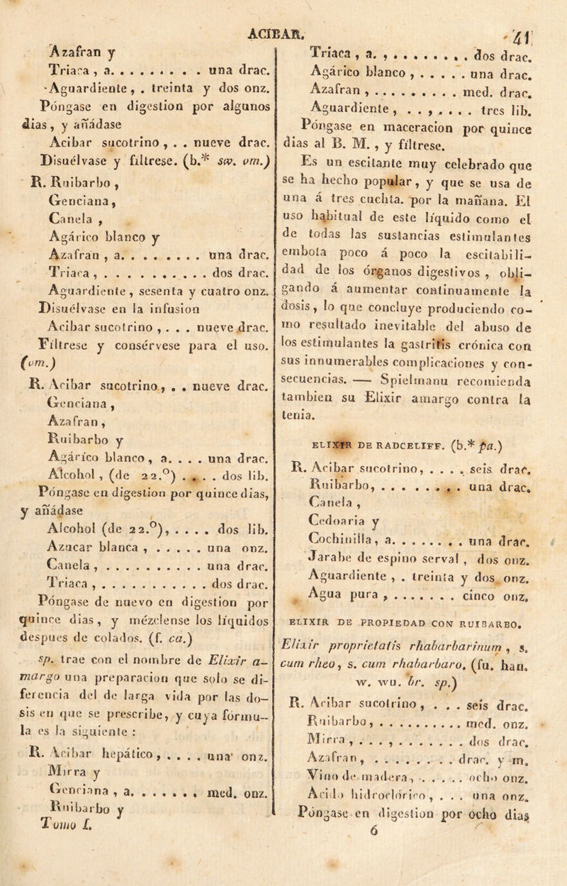 Azafrán y Triara , a . . . . una drae. Aguardiente, . treinta y dos onz. Póngase en digestión por algunos dias, y añádase Acíbar sucotrino , . . nueve drac. Disuélvase y fíltrese, (b.* sw. vm.) R. Ruibarbo , Genciana, Canela , Agárico blanco y Azafrán , a . una drac. Triara , dos drac. Aguardiente, sesenta y cuatro onz. Disuélvase en la infusión Acíbar sucotrino , . . . nueve drac. Fíltrese y consérvese para el uso. (vm.) R» Acíbar sucotrino, . . nueve drac. Genciana , Ázafran , Ruibarbo y Agárico blanco, a. . . . una drac. Alcohol , (de 22.°) . , . . dos lib. Póngase en digestión por quince días, y añádase Alcohol (de 22.0), .... dos lib. Azúcar blanca una onz. Canela, una drac. Triaca ............ dos drac. Póngase de nuevo en digestión por quince dias, y mézclense los líquidos después de colados, (f. ca.\ sp. trae con el nombre de Elixir a- margo una preparación que solo se di- ferencia del de larga vida por las do- sis en que se prescribe, y cuya formu- la es la siguiente : R. Acibar hepático, . . . . Mirra y Genciana , a Ruibarbo y Tumo L una' onz. Triaca , a. , . . dos drac. Agárico blanco ...... una drac. Azaíran mcd. drac. Aguardiente , tres lib. Póngase en maccraciou por quince dias al B. M. , y fíltrese. Es un escitante muy celebrado que se ha hecho popular, y que se usa de una á tres cuchta. por la mañana. El uso habitual de este líquido como el de todas las sustancias estimulantes embola poco á poco la escita bilí- dad de los órganos digestivos , obli- gando á aumentar continuamente la dosis, lo que concluye produciendo co- mo resultado inevitable del abuso de ios estiihulantes la gastritis crónica con sus innumerables complicaciones y con- secuencias. — S piel mano recomienda también su Elixir amargo contra la tenia. ELIXIR DE RADCELÏFF. (b.* pü.) R. Acibar sucotrino, .... seis drac. V * Ruibarbo, una drac. Canela , Cedoaria y Cochinilla, a. . una drac. Jarabe de espino serva! , dos onz. Aguardiente , . treinta y dos onz. Agua pura ........ cinco onz» ELIXIR DE PROPIEDAD CONT RUIBARBO. Elixir própriñlaih rhahcirbarinum, s. curri rheo, s. cuín rhabarbaro. (fu, han» w. wu. br. sp.) R. Acibar sucotrino, . . . seis drae. Ruibarbo, med. onz. Mirra , ... . dos drac. Azafran, . . drae. y m. Vino de madera, . . . .. ocho onz. Acido hidroclóriro , . . . una onz. Póngase en digestión por ocho dia$ ó med. onz.