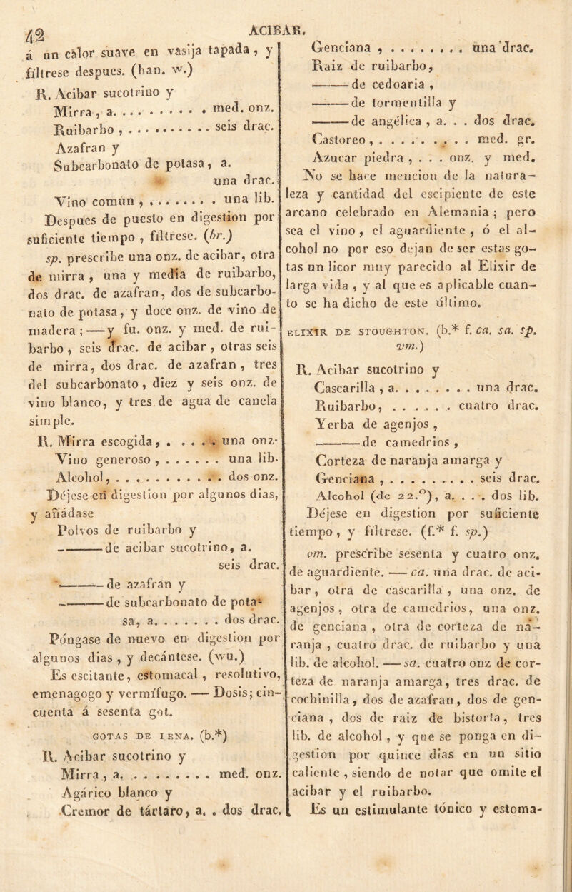 á un calor suave en vasija tapada , y fíltrese después, (han. w.) R. Acibar sucotrino y Mirra , a • med. onz. Ruibarbo , . . seis drac. Azafrán y Subcarbonalo de potasa, a. una drac.í Vino corniln , * . «na lib. Después de puesto en digestión por suficiente tiempo , fíltrese. (bi\) sp. prescribe una onz. de acíbar, otra de mirra , una y media de ruibarbo, dos drac. de azafran, dos de subcarbo- nato de potasa, y doce onz. de vino Re madera;—y fu. onz. y med. de rui- barbo , seis cfrac. de acibar , otras seis de mirra, dos drac. de azafran , tres del subcarbonato, diez y seis onz. de vino blanco, y tres.de agua de canela simple. R. Mirra escogida , ..... una onz* Vino generoso , una lib. Alcohol dos onz. Déjese en digestión por algunos dias, y aiíádase Polvos de ruibarbo y de acibar sucotrino, a. seis drac. de azafran y —de subcarbonato de pota- sa, a dos drac. Pongase de nuevo en digestión por algunos (lias , y decántese, (wu.) Es oscilante, estomacal, resolutivo, emenagogo y vermífugo. — Dosis; cin- cuenta á sesenta gol. GOTAS DE IENA. (b.*) R. Acíbar sucotrino y Mirra , a med. onz. Agárico blanco y Cremor de tártaro, a. . dos drac. Genciana una drac* Raíz de ruibarbo, de cedoaria , ——de tormén tilla y —-de angélica , a. . . dos drac. Castóreo, . .... .... med. gr. Azúcar piedra , . . . onz, y med. No se hace mención de la natura- leza y cantidad del escipiente de este arcano celebrado en Alemania ; pero sea el vino , el aguardiente , ó el al- cohol no por eso dejan de ser estas go- tas un licor muy parecido al Elixir de larga vida , y al que es aplicable cuan- to se ha dicho de este último. ELIXIR DE STOUGHTON. (b.* f. C(i, SU. Sp, vm.) R. Acibar sucotrino y Cascarilla , a una drac. Ruibarbo, . . .... cuatro drac. Yerba de agenjos , _dc camedrios , Corteza de naranja amarga y Genciana . . seis drac. Alcohol (de 22.°), a. . . . dos lib. Déjese en digestión por suficiente tiempo, y fíltrese, (f.* f. spA vm. prescribe sesenta y cuatro onz. de aguardiente. — ca. una drac. de ací- bar , otra de cascarilla , una onz. de agenjos, otra de camedrios, una onz. [de genciana, otra de corteza de na- ranja , cuatro drac. de ruibarbo y una lib. de alcohol. —sa. cuatro onz de cor- teza de naranja amarga, tres drac. de cochinilla, dos de azafran, dos de gen- ciana , dos de raíz de historia, tres lib. de alcohol , y que se ponga en di- gestión por quince días en un sitio caliente , siendo de notar que omite el acibar y el ruibarbo. Es un estimulante Iónico y estoma-