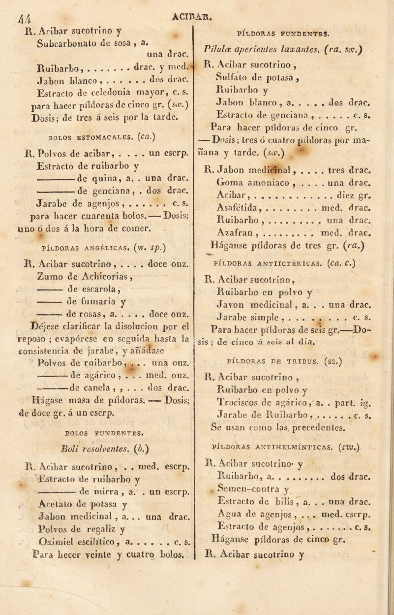 R. Afiliar sucotrino y Subcarbouato de sosa , a, una drac. Ruibarbo, ....... drac. y roed. Jabón blanco , . . . ... dos (irae. Estrado de Celedonia mayor, c. s. para hacer píldoras de cinco gr. (stv.) Dosis; de tres á seis por la tarde. BOLOS ESTOMACALES. (Cü.) R. Polvos de acibar, . ... un eserp. Estrado de ruibarbo y o—.——.de quina, a. . una drac. ..—-de genciana, . dos drac. Jarabe de agenjos c. s. para hacer cuarenta bolos.-—Dosis; uno 6 dos á la hora de comer. píldoras angélicas, (w. sp.) R. Acibar sucotrino, . . . . doce onz. Zumo de Achicorias, —— de escarola, * de fumaria y ——- de rosas, a doce onz. Déj ese clarificar la disolución por el reposo ; evapórese en seguida hasta la consistencia de jarabe, y añádase Polvos de ruibarbo, . . . una onz. — de agárico , . . . raed. onz. de canela , , . . . dos drac. Hágase masa de píldoras. — Dosis; de doce gr. á un eserp. BOLOS FUNDENTES. Boli resolventes. C¿.) R. Acibar sucotrino, . , nied. eserp. Estrado de ruibarbo y ■ de mirra , a. .un eserp. Acetato de potasa y Jabón medicinal , a. . . una drac. Polvos de regaliz y Oximiel escilítico, a c. s. Para hecer veinte y cuatro bolos. PÍLDORAS FUNDENTES. Vilulae aperientes laxantes. (ra. $w.) R. Acibar sucotrino, Sulfato de potasa , Ruibarbo y Jabón blanco, a dos drac. Estrado de genciana ...... e. s. Para hacer píldoras de cinco gr. -—Dosis; tres ó cuatro píldoras por ma- ñana y tarde, (scu.) R. Jabón medicinal, .... tres drac. Goma amoniaco , . . . . una drac. Acibar, diez gr. Asafelida mcd. drac. Ruibarbo una drac» Azafrán , nied. drac. Háganse píldoras de tres gr. (ra.) PÍLDORAS ANTIICTÉRICAS. (CCl. C.) R. Acíbar sucotrino, Ruibarbo en polvo y Javon medicinal, a. . . una drac. Jarabe simple c. s. Para hacer píldoras de seis gr.—-Do- sis ; de cinco á seis ai día. PÍLDORAS DE TRIBUS. (SS,) R. Acíbar sucotrino , Ruibarbo en polvo y Trociscos de agárico, a. . part. ig. Jarabe de Ruibarbo, c. s. Se usan como las precedentes. PÍLDORAS ANTIHELMÍNTICAS. (¿TU.) R. Acíbar sucotrino* y Ruibarbo, a dos drac. , Semen-contra y Estrado de bilis , a. . . una drac. Agua de agenjos, .. . med. eserp. Estrado de agenjos , . ...... c. s. Háganse píldoras de cinco gr. R. Acibar sucotrino y