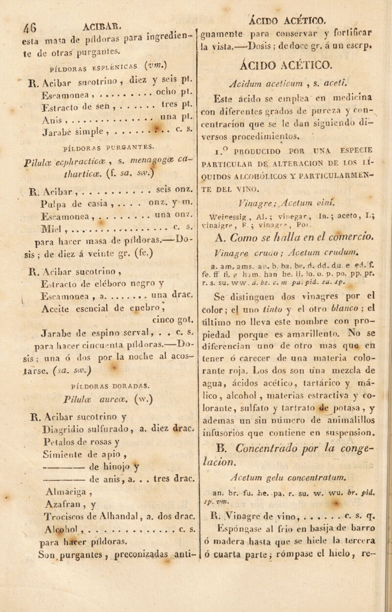 esla masa de píldoras para ingredien- te de otras purgantes. PÍLDORAS ESPLÉNICAS (vt?7.) R. Acíbar sucotrino, diez y seis pt. Escamonea , p!. Estrado de sen ...... . tres pt. Jarabe simple , c. i PÍLDORAS PURGANTES. pHulee ecphracticcE , s. menagogee cd tharticce. (f. sa. siv.^j ÁCIDO ACETICO. guamente para conservar y fortificar !a vista.-—Dosis ; de doce gr. á un eserp. ÁCIDO ACÉTICO. Acidum aceticum , s. aceti. Este ácido se emplea en medicina con diferentes grados de pureza y con- centración que se le dan siguiendo di- versos procedimientos. I.° PRODUCIDO POR UNA ESPECIE PARTICULAR DE ALTERACION DE LOS LI- QUIDOS ALCOHÓLICOS Y PARTICULARM.EN- R. Acíbar , seis onz. Pulpa de casia, .... onz. y na. Esramonea, ona onz. Miel * c- s* para hacer masa de píldoras.—-Do- sis ; de diez á veinte gr. (fe.) R. /Acíbar sucotrino , Estrado de eléboro negro y Escamonea , a una drac. Aceite esencial de enebro, cinco got. Jarabe de espino serval, . . c. s¿ para hacer cincuenta píldoras. Do- sis ; una ó dos por la noche al acos— ¡ iarse. (sa. s*\) PÍLDORAS DORADAS. Pilulce aureee. (w.) R. Acíbar sucotrino y íóiagridio sulfurado, a. diez drac. Pí talos de rosas y Simiente de apio , ■ Je hinojo y Je anis, a. . . tres drac. TE DEL VINO. Vinagre; Acetum vi ni. Weúessig , Al.; vi negar, In.; aceto, I.; vinaigre , F.; vinagra, Pot A. Corno se halla en el comercio. Vinagre crudo ; Ácetum crudum. a. am. ams. an. b. ha. be, d. dd. du e ed. f. fe. ff ti. g hiin. har» he. li. lo. o. p. po. pp. pr. r. s. su. ww. a. be. c. m pa.pid. sa. sp. Se distinguen dos vinagres por el color; el uno tinto y e! otro blanco ; el último no lleva este nombre con pro- piedad porque es amarillento. No se diferencian uno de otro mas que en tener ó carecer de una materia colo- rante roja. Los dos son úna mezcla de agua, ácidos acético, tartárico y má- lico, alcohol , materias estracíiva y co- lorante, sulfato y larírato de potasa, y ademas un sin número de animaÜllos infusorios que contiene en suspensión. B. Concentrado por la conge- lación. Acetum gelu corte enlraium. Almaciga , Azafrán , y Trociscos de Alhandal, a. dos drac. Alcohol c. s. para hacer píldoras. Son. purgantes, preconizadas anti- an. br. fu. Ee. pa. r. su. w. wu. br. pid. sp. vm. m 1\. \rinagre de vino, c. s. q. Espóngase al frió en basija de barro ó madera basta que se hiele la tercera ó cuarta parte; rómpase el hielo, re-