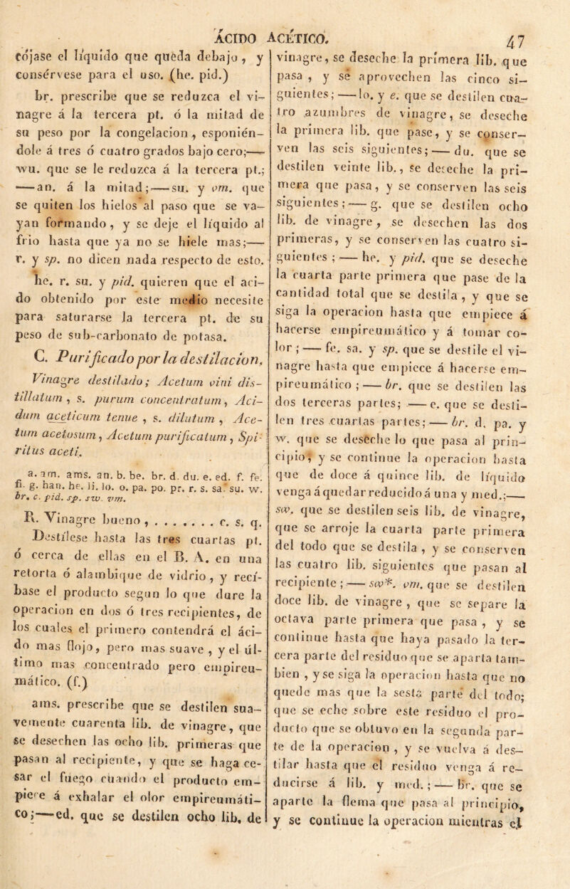 cójase el liquido que queda debajo , y consérvese para eí uso. (he. pid.) br. prescribe que se reduzca el vi- nagre á la tercera pt. ó la mitad de su peso por la congelación , esponién- doíe á tres ó cuatro grados bajo cero;—- wu. que se le reduzca á la tercera pt.; -—an. á la mitad; — su. y vm. que se quiten los hielos al paso que se va- yan formando, y se deje el liquido al frió hasta que ya no .se hiele mas;-— r. y sp. no dicen nada respecto de esto. he. r. su. y pid. quieren que el aci- do obtenido por este medio necesite para saturarse la tercera pt. de su peso de sub-carbonato de potasa. C. Purificado por la destilación. Vinagre dest iludo; Acelurn o i ni dis- idí aium , s. piirum concenlratum, Aci- do ni qceticum tenue , s. dilutum , Ace- turn acetusum, Acetuni purifeatum , Sp¿: ritus aceti. a. arn. ams. an. b. be. br. d. du. e. ed. f. fe. fi. g. han. he. Ü. lo. o. pa. po. pr. r. s. saf su. w. br * c. pid. sp. sw. vm. Pi. Vinagre bueno c. s. q. Destílese hasta las tres cuartas pt. o cerca de ellas en el B. A. en una retoi ta ó alambique de vidrio , y recí- base el producto según lo que dure la operación en dos ó tres recipientes, de los cuales el primero contendrá el áci- do mas flojo, pero mas suave , y el úl- timo mas .concentrado pero einpireu- máíico. o) ams. prescribe que se destilen sua- vemente cuarenta lib. de vinagre, que Se desechen las ocho lib. primeras que pasan a! recipiente, y que se haga ce- sar el fuego cuando el producto em- piVe á exhalar el olor empireumáti- co;—ed. que se destilen ocho lib, de 47 vinagre, se deseche la primera lib. que pasa , y sé aprovechen las cinco si- guientes; — lo. y e. que se destilen cua- tro azumbres de vinagre, se deseche la primera lib. que pase, y se conser- ven las seis siguientes; — du. que se destilen veinte lib., se deseche la pri- mera que pasa, y se conserven las seis siguientes ; -—g. que se destilen ocho lib. de vinagre, se desechen las dos primeras, y se conserven las cuatro si- guientes ; -— he. y pid. que se deseche la cuarta parte primera que pase de la cantidad total que se destila, y que se siga la operación hasta que empiece á hacerse einpireuma tico y á tomar co- lor ;—- fe. sa. y sp. que se desfile el vi- nagre hasta que empiece á hacerse em- pireumático; — br. que se destilen las dos terceras parles; —c. que se desti- le n t res cu artas pa i i es; — br. d. pa. y w. que se deseche lo que pasa al prin- cipio, y se continué la operación hasta que de doce á quince lib. de líquido venga á quedar reducido á una y med.; sw. que se destilenseis lib. de vinagre b que se arroje la cuarta parte primera del todo que se destila , y se conserven las cuatro lib. siguientes que pasan ai recipiente;-—sw*. vm. que se destilen doce lib. de vinagre, que se separe la octava parte primera que pasa , y se continué basta que haya pasado la ter- cera parle del residuo que se aparta tam- bién , y se siga la operación hasta que no quede mas que la sosia parte del todo; que se eche sobre este residuo el pro- ducto que se obtuvo en la segunda par- te de la operación , y se vuelva á des- tilar hasta que el residuo verija á re— ducirse á lib. y med.;-—br. que se aparte la flema que pasa a! principio, y se continué la operación mientras ejl