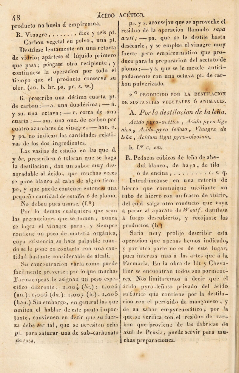 producto no huela á empireuma. R. Vinagre , . fliez 7 seis Pu Carbón vegeta! en polvo , una pt. Destílese lentamente en una retorta de vidrio; apártese el líquido primero que pasa; póngase otro recipiente, y continúese la operación por todo e! tiempo que el producto conserve su olor, (an. b. br. pa. pr. s. w.) li. prescribe una decima cuarta pt, de carbón; — a. una duodécima; - fi. y su. una octava ; —- r. cerca de una cuarta ; —- atn. una ooz. de carbón por cuatro azumbres de vinagre; —han. ó. y po. no indican las cantidades relati- vas de los dos ingredientes. Las vasijas de estaño en las que d. y br. prescriben ó toleran que se haga la destilación , dan un sabor muy des- agradable al ácido, que muchas veces se pone blanco al cabo de algun tiem- po, y que puede contener entonces una pequeña cantidad de estaño ó de plomo. No deben pues usarse, (f.^) Por lo demas cualquiera que sean las precauciones que se tomen , nunca Se logra eí vinagre puro, y siempre contiene un poco de materia orgánica, cuya existencia se hace palpable cuan- do se Se pone en contacto con una can- tidad bastante considerable de álcali. Su concentración varía como puede fácilmente preverse; por loque muchas Farmacopeas le asignan un peso espe- cífico diferente: i,oo4 (¿Ú'.) í E.oob (an.); í,ooG (du ); 1,007 (b.) ; I»°0^ (han.) Sin embargo, en general las que omiten el hablar de este punto impor- tante, convienen en decir que su fuer- za debe ser tal , que se necesiten ocho pt. para saturar una de sub-carbonato jde sosa. ACETICO. pa. y s. aconsejan que se aproveche el residuo de la operación llamado sapa aceti; — pa. que se le destile hasta desecarle, y se emplee el vinagre muy fuerte pero empireumátiro que pro- duce para la preparación del acetato de plomo;-—- y s. que se ’c mezcle antici- padamente con una octava pt*- de car- bón pulverizado. 2.° PRODUCIDO POR LA DESTILACION DE SUSTANCIAS VEGETALES Ó ANIMALES. A. Por la destilación de la leña. Acido p%ro-acético , Acido pyro Ug- nico y Acido—pyro leñoso , Vinagre d& lena , Acidum ligni pyro-oleosum. b. f.* c. vm. R. Pedazos cúbicos de lefia de abe- dul blanco, de haya, de tilo ó de encina c. s. q. Introdúzcanse en una retorta de hierro que comunique mediante un tubo de hierro con un frasco de vidrio, del cual salga otro conducto que vaya á parar al aparato de fVoulf\ destílese á fuego descubierto, y recójanse los productos, (b.) Seria muy prolijo describir esla operación que apenas hemos indicado, y por otra parle no es de este lugar; pues interesa mas á las artes que á la Farmacia. En la obra de Idt y Cheva- llier se encuentran todos sus pormeno- res. Nos limitaremos á decir que el ácido pyro-leboso privado del ácido sulfúrico que contiene por la destila- ción con el peróxido de manganeso , y de su sabor empyreumático , por ia que.se verifica con el residuo de car- bón que proviene de las fabricas de azul de Prusia, puede servir para mu- chas preparaciones.
