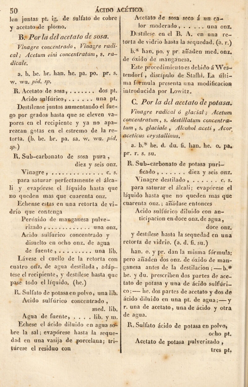 lcn juntas pt. íg. de sulfato de cobre y acetato-de plomo. IV Por la del acetato de sosa. Vinagre concentrado , Vinagre radi- cal; Acetum oini conccniratiim, s, ra- dicale. \ a. b. be. br. han. he. pa, po. pr. s, w. wu. pul. sp. R. Acetato de sosa, dos pt. Acido sulfúrico, una pt. Destílense juntos aumentando el fue- go por grados hasta que se eleven va- pores en el recipiente y ya no apa- rezcan gotas en el estremo de la re- torta. (b. be. br. pa. sa. w, wu. pid. sp.) R. Sub-carbonato de sosa pura , diez y seis onz. Vinagre , ...» c. s. para saturar perfectamente el álca- li y evapórese el líquido hasta que no queden mas que cuarenta onz. Echense estas en una retorta de vi- drio que contenga Peróxido de manganesa pulve- rizado una onz. Acido sulfúrico concentrado y disuelto en ocho onz. de açma O de fuente una lib. Lávese el cuello de la retorta con cuatro onz. de agua destilada , adáp- tese el recipiente, y destílese hasta que pase todo el líquido, (he.) R. Sulfato de potasa en polvo, una lib. Acido sulfúrico concentrado , med. lib. Agua de fuente, .... lib. yin. Echese el ácido diluido en agua so- bre la sal; evapórese hasta la seque- dad en una vasija de porcelana; tri- túrese el residuo con Acetato de sosa seco a un ca- lor moderado ...... una onz. Destílese en cl B. A. en una re- torta de vidrio hasta la sequedad, (a. r.) b.* han. po, y pr ahaden med. onz. de óxido de manganesa. Este procedimiento es debido áWes- tendorf, discípulo de Stalhi. La últi- ma fórmula presenta una modificación introducida por Lowitz. C. Por la del acetato de potasa. Vinagre radical ó glacial; Acetum concentratum, s. desiillaium concentra- tum , s. glaciale , Alcohol aceti, Acor, acéticas crystallinus. ' a. b.* he. d. du. fi. han. he. o. pa, pr. r. s. su. R. Sub-carbonato de potasa puri- ficado , diez y seis onz. Vinagre destilado c. s. para saturar el álcali; evapórese ei líquido hasta que no queden mas que cuarenta onz.; añádase entonces Acido sulfúrico diluido con an- ticipación en doce onz. de agua, doce onz. y destílese hasta la sequedad en una retorta de vidrio, (a. d. fi. su.) han. o. y pr. dan la misma fórmula; pero añaden dos onz. de óxido de man- ganesa antes de la destilación; — b.* be. y du. prescriben dos partes de ace- tato de potasa y una de ácido sulfúri- co;— he. dos partes de acetato y dos de ácido diluido en una pt. de agua; — y r. una de acetato, una de ácido y otra de agua. R. Sulfato ácido de potasa en polvo, ocho pt. Acetato de potasa pulverizado , tres pt.