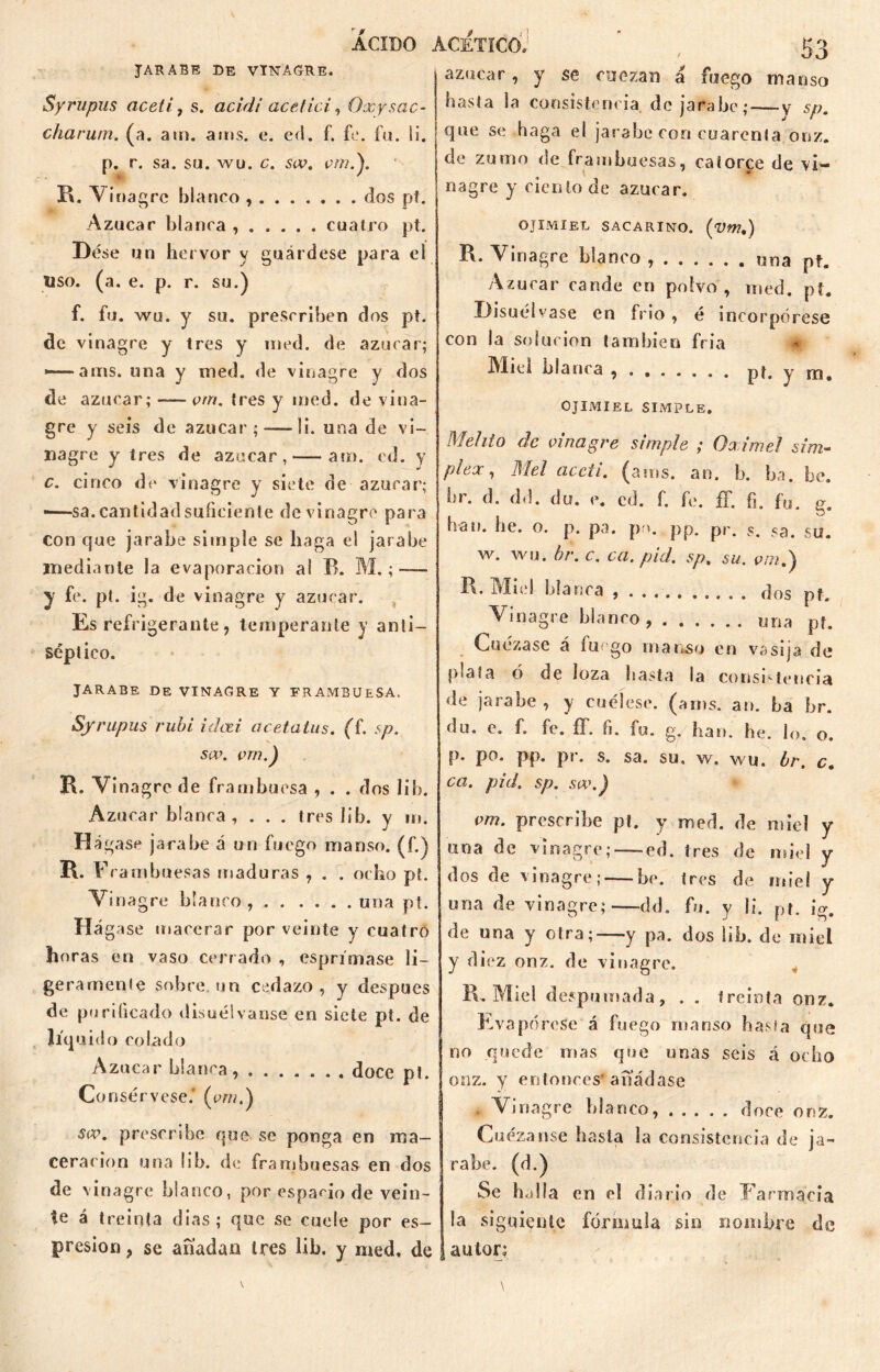 JARABE DE VINAGRE. Syrupus aceti, s. acidi acetici, Oxysac- charum. (a. am. ams. e. ed. f. fe. fu. ii. p. r. sa. su. wu. c. siv. w».). R. Vinagre blanco , dos pí. Azúcar blanca , cuatro pt. Dése un hervor y guárdese para el uso. (a. e. p. r. su.) f. fu. wu. y su. prescriben dos pt. de vinagre y tres y med. de azúcar; ——anís, una y med. de vinagre y dos de azúcar; —- vrn. tres y med. de vina- gre y seis de azúcar ; — li. una de vi- nagre y tres de azúcar, — arn. ed. y c. cinco de vinagre y siete de azúcar; ——sa. cantidad suficiente de vinagre para con cjue jarabe simple se haga el jarabe mediante la evaporación al B. M. ;—- y fe. pí. ig. de vinagre y azúcar. Es refrigerante, temperante y anti- séptico. JARABE DE VINAGRE Y FRAMBUESA. Syrupus rubí i das i cicetatus. (f. sp. seo. çrn.) R. Vinagre de frambuesa , . . dos lib. Azúcar blanca , . . . tres lib. y m. Hágase jarabe aun fuego manso, (f.) R. Frambuesas maduras , . . ocho pt. Vinagre blanco, una pt. Há gase macerar por veinte y cuatro horas en vaso cerr ado , espri'mase li- gerarnenle sobre, un cedazo, y clespues de purificado disuélvanse en siete pt. de liquido colado Azúcar blanca, doce pt. Consérvese. (em.) sw. prescribe que se ponga en ma- cerarion una lib. de frambuesas en dos de vinagre blanco, por espacio de vein- te á treinta días; que se cuele por es- presion , se a fiad a u tres lib. y med, de azúcar, y se cuezan á fuego manso basta la consistencia, de jarabe; — y sp. que se haga el jarabe con cuarenta onz. de zumo de frambuesas, catorce de vi- nagre y ciento de azúcar. OJIMIEL SACARINO. (VW.) R. Vinagre blanco una pt. Azúcar cande en polvo , med. pt. Disuélvase en frío , é incorpórese con la solución también fría Miel blanca pt. y rn, OJIMIEL SIMPLE. Mehio de vinagre simple ; Oximel sim- plex, Mel aceti. (ams. an. b. ba. be. br. d. dd. du. e. cd. f. fe. íf. fi. fu. g. han. be. o. p. pa. pr>. pp. pr. sa. su. w. wu. br. c. ca. pid. sp, su. vm.') R. Miel blanca dos pt. Vinagre blanco, una pf. Cuezase á fu go manso en vasija de plaía ó de loza basta la consistencia de jarabe , y cuélese, (ams. an. ba br. du. e. f. fe. íf. fi. fu. g, han. he. lo. o. p. po. pp. pr. s. sa. su, w. wu. br, c. ca. pid. sp. sa\) vm. prescribe pt. y med. de miel y una de vinagre; —ed. tres de miel y dos de vinagre; —be. tres de miel y una de vinagre;—dd. fu. y li. pt. ig. de una y otra;—y pa. dos lib. de miel y diez onz. de vinagre. Pv. Miel despumada, , . treinta onz. Evapórese á fuego manso basta que no quede mas que unas seis á ocho onz. y entonces' añádase Vinagre blanco, doce onz. Cuezanse basta la consistencia de ja- rabe. (d.) Se halla en el diario de Farmacia la siguiente fórmula sin nombre de autor;