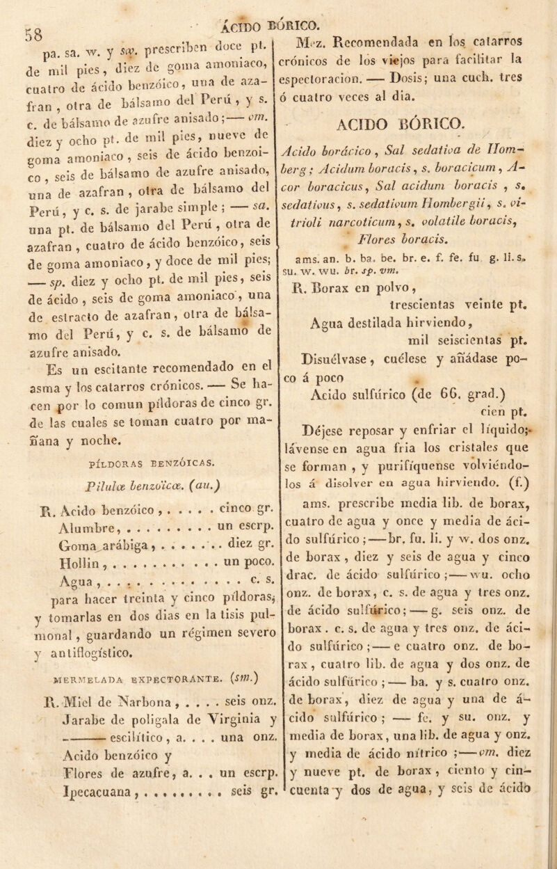 pa. sa. w. y sep, prescriben doce pl. de mil pies, diez de goma amoniaco, CÍIairo de ácido benzoico, una de aza- frán , otra de báisaino del Perú , y s. c. de bálsamo de azufre anisadovm. diez y ocho pt. de mi! pies, nueve de goma amoniaco , seis de ácido benzoi- co , seis de bálsamo de azufre anisado, una de azafran , otra de bálsamo del Perú, y c. s. de jarabe simple ; — sa. una pt. de bálsamo del Perú , otra de azafran , cuatro de ácido benzoico, seis de goma amoniaco , y doce de mil pies; sp. diez y odio pt. de mil pies, seis de ácido 5 seis de goma amoniaco , una de estrado de azafran, oirá de bá.sa- mo del Perú 5 y c. s. de balsamo de azufre anisado. Es mi escitante recomendado en el asma y los catarros crónicos. —— Se ha- cen por lo común píldoras de cinco g». de tas cuales se toman cuatro por ma- ñana y noche. PÍLDORAS BENZOICAS. Bilulce benzdicce. (au.) pi. Acido benzoico cinco gr. Alumbre, . ........ un eserp. Goma„arábiga , diez gr. Hollín • «n poco. Agua , . . . c. s. para hacer treinta y cinco píldoras^ y tomarlas en dos días en la tisis pul- monal, guardando un régimen severo y antiflogístico. mermelada expectorante, (sm.) Fv. Miel de INarbona , . . . . seis onz. Jarabe de polígala de Virginia y «escilítico, a. . . . una onz. Acido benzoico y Flores de azufre, a. . . un eserp. Ipecacuana . seis gr. Mez. Recomendada en los catarros crónicos de los viejos para facilitar la especloracion.—- Dosis; una cuch. tres ó cuatro veces al día. ACIDO BÓRICO. Acido borácico , Sal sedativa de IIom- berg; ylcidum boracis, s. boracicum, A— cor boracicus, Sal acidum boracis , s. sedativas, s. sedativum Hombergii, s. vi- trioli narcoticum, s. volatile boracis, Flores boracis. \ ams. an. b. ba. be. br. e. f. fe. fu g. li.s3 su. w. wu. br. sp. vm. R. Bórax en polvo, trescientas veinte pt. Agua destilada hirviendo, mil seiscientas pt. Disuélvase, cuélese y añádase po- co á poco Acido sulfúrico (de 66. grad.) cien pt. Déjese reposar y enfriar el líquido;* lávense en agua fría los cristales que se forman , y purifiqúense volviéndo- los á disolver en agua hirviendo, (f.) ams. prescribe inedia 1 ib. de bórax, cuatro de agua y once y media de áci- do sulfúrico ; — br. fu. li. y w. dos onz. de bórax , diez y seis de agua y cinco drac. de ácido sulfúrico; — wu. ocho onz. de bórax, c. s. de agua y tres onz. de ácido sulfúrico; — g. seis onz. de bórax. c. s. de agua y tres onz. de áci- do sulfúrico;—e cuatro onz. de bó- rax , cuatro lib. de agua y dos onz. de ácido sulfúrico ; -— ba. y s. cuatro onz. de bórax, diez de agua y una de á- cido sulfúrico ; — fe. y su. onz. y media de bórax, una lib. de agua y onz, y inedia de ácido nítrico ; — vm. diez y nueve pt. de bórax , ciento y cin- cuenta y dos de agua, y seis de ácido