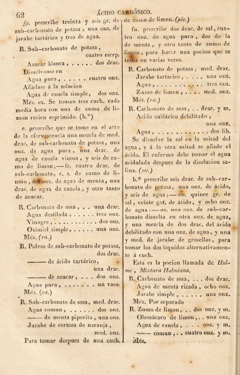 treinta y seis gr. de \ de zumo de limón, (pie.) 62 fp. prescrib sub-carbonato de potasa , una onz, de jarabe tartárico y tres de agua. R. Sub-carbonato de potasa, cuatro escrp. Azúcar blanca , • • . • . dos diac. Disuélvanse en Agua pura cuatro onz. Añádase á la solución Agua de canela simple, dos onz. Méz. ex. Se toman tres cuch. cada media hora con una de zumo de li- món recien esprimido. (b.'*) e. prescribe que se tome en el acto de la efervescencia una mezcla de med. el rae. de sub-carbonato de potasa, una onz. de agua pura , una drac. de agua de canela vinosa , y seis de zu- mo de limón; —fe. cuatro drac. de sub-carbonato, c. s. de zumo de li- món , do§ onz. de agua de menta, una drac. de agua de canela , y otro tanto de azocar. R. Carbonato de sosa , • . una drac. Agua destilada tres onz. Vinagre , . dos onz. Oximiel simple una onz. Méz. (ra.) R. Polvos de sub-carbonato de potasa, dos drac. .— de ácido tartárico, una drac. -de azúcar, ... dos onz. Agua pura , ....... un vaso. Méz. (ca.) R. Sub-carbonato de sosa, med. drac. Agua común dos onz. de menta piperita , una onz. Jarabe de corteza de naranja , med. onz. Para tomar después de una cuch. fu. prescribe dos drac. de sal, cua- tro onz. de agua pura , dos de la de menta , y otro tanto de zumo de limón , para hacer una pación que se ■ toma en varias veces. R. Carbonato de potasa , med. drac. Jarabe tarta* ico, .... una onz. Agua tres onz. Zumo de limón , . . . . med. onz. Méz. (ra.) R. Carbonato de sosa, . . drac. y m„ Acido sulfúrico debilitado , una onz. Agua , dos lib. Se disuelve la sal en la mitad del agua , y á la otra mitad se añade el ácido. El enfermo debe tomar el agua acidulada después de la disolución sa- lina. (s<v.) b.^ prescribe seis drac. de sub-car- bonato de potasa, una onz. de ácido, y seis de agua; — sm. quince gr. de sal, veinte got. de ácido, y ocho onz. de agua; au. una onz. de sub-car- bonato disuelta en otra onz. de agua, y una mezcla de dos drac. del ácido debilitado con una onz. de agua, y una y med* de jarabe de grosellas, para tomar los dos líquidos alternativamen- te á cuch. Esta es la pocion llamada de Hul- me , Mixtura Hulmiana. R. Carbonato de sosa, . . . dos drac. Agua de menta rizada , ocho onz. Jarabe simple una onz. Méz. Por separado R. Zumo de limón, . . dos onz. y m. Oleosácaro de limón,., una onz. Agua de canela , . . . onz. y m. —.— común ,. . cuatro onz. y m. Méz, . . . . •