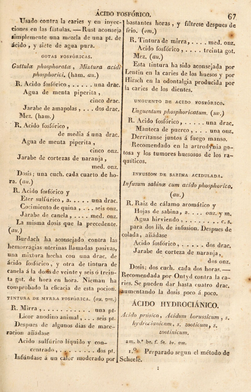 Usado contra ía caries y en inyec- ciones en las fistolas.-—Rust aconseja simplemente una mezcla de una pt. de ácido , y siete de agua pura. 4 GOTAS FOSFÓRICAS, Guttulcc phosphoratce, Mixtura acidó phosphorici. (ham. aud) R. Acido fosfórico , una drac. Agua de menta piperita , cinco drac. 67 Jarabe de amapolas , . . . dos drac. Mez. (ham.^ R. Acido fosfórico , de media á una drac. Agua de menta piperita , cinco onz. Jarabe de cortezas de naranja, med. onz. bastantes horas , y fíltrese después de frió, (cm.) ' * R. Untura de mirra, .... med. onz. Acido fosfórico , . . . . treinta eot. Mez. («//.) Esta tintura ha sido aconsejada por Lentin en la caries de los huesos y por Híioch en odontalgia producida por ía caries de los dientes. ungüento de acido fosfórico, Unguentum phosphoricatum. (sw.) R. Acido fosfórico, una drac. Manteca de puerco , . . . una onz. Derrítanse juntos á fuego manso. Recomendado en la artrody#nia go- tosa y los tumores huesosos de los ra- quíticos. Dosis; una cuch. cada cuarto de ho- ra. (au.} R. Acido fosfórico y Eter sulfúrico , a. . . . . una drac. Cocimiento de quina , . . . seis onz. Jarabe de canela , . . . . med. onz. La misma dosis que la precedente. (au.) Burdach ha aconsejado contra las hemorragias uterinas llamadas pasivas, una mixtura hecha con una drac. de ácido fosfórico, y otra de tintura de canela á ía dosis de veinte y seis ó trein- ta got. de hora en hora. Nieman ha comprobado la eficacia de esta pocion. TINTURA DE MYRRA FOSFORICA. (ciU. Vm.) R. Mirra , una pj. Licor anodino animal , . . . seis pt. Después de algunos días de mace- ración añádase Acido sulfúrico líquido y con- centrado , . . dos pf. Difúndase á un calor moderado por INFUSION DE SAEINA ACIDULADA. Infusum sabinos, cum acido phosphovico. {au.) R. Raíz de cálamo aromático y Hojas de sabina, a. . . . onz. y m. Agua hirviendo , . c. s para dos iib. de infusión. Después de colada, añádase Acido fosfórico, . .... dos drac. Jarabe de corteza de naranja, dos onz. Dosis; dos cuch. cada dos horas.—» Recomendada por Ontyd contra la ca- nes. Se pueden dar hasta cuatro drac. aumentando la dosis poco á poco. ÁCIDO HYDROCIÁNICO. Aculo prúsico, Acidum horussicum . s. hydrocianicnm, 5. zooticum, s. zooliriicum. sm. b.* be. f. fe. br. vm. , Preparado según el método de Sebee le.