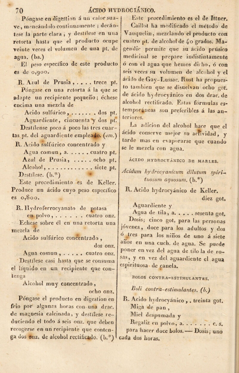 Póngase en digestión á un calorsua- ve, maneándolo continuamente ; decán- tese la parte clara , y destílese en una retorta hasta que el producto ocupe veinte veces el volumen de una pt. de agua, (ha.) El peso específico de este producto es de 0,900. R. Azul de Prusia , . . . . trece pt. Póngase en una retorta á la que se adapte un recipiente pequeño; échese encima una mezcla de Acido sulfúrico dos pt. Aguardiente, cincuenta'y dos pt. Destílense poco á poco las tres cuar- tas pt. del aguardiente empleado, (em.) R. Acido sulfúrico concentrado y Ag ua común, a. ..... cuatro pt. Azul de Prusia, ocho pt. Alcohol siete pt. Destílese, (b.*) Este procedimiento es de Keller. Prod uce un ácido cuyo peso específico es 0,800. R. Hydroferrocyanato de potasa en polvo, cuatro onz. Echese sobre él en una retorta una mezcla de Acido sulfúrico concentrado , dos onz. Agua común cuatro onz. Destílese casi hasta que se consuma el líquido en un recipiente que con- tenga Alcohol muy concentrado, ocho onz. Póngase el producto en digestión en frió por algunas horas con una drac. de magnesia calcinada, y destílese re- duciendo el todo á seis onz. que deben recogerse en un recipiente que conten- ga dos onz, de alcohol rectificado, (b.*) Este procedimiento es el de Ittncr. Cailíot ha modificado el método de Vauqudin , mezclando el producto con cuatro pt. de alcohol de !+o grados. Ma- gendie permite que su ácido prúsico medicinal se prepare indistintamente ó con el agua que hemos dicho, ó con seis veces su volumen de alcohol y el ■ácido de Gay-Lussac. Rust ha propues- to también que se disuelvan ocho got, de ácido hydrocyánico en dos drac.de alcohol rectificado. Estas fórmulas es- temporáneas son preferibles á las an- teriores. La adición del alcohol hace que el ácido conserve mejor su actividad, y tarde mas en evaporarse que cuando se le mezcla con agua. ÁCIDO HYDROCYÁNICO DE HARLES. Ácidurn hydrocyanicum dilutum spiri— tuosum aquosum. (b.*) R. Acido hydrocyánico de Keller. diez got9 Aguardiente y Agua de tila, a sesenta got. Dosis; cinco got. para las personas jovenes, doce para los adultos y dos ó tres para los niños de uno á siete años en una cuch. de agua. Se puede poner en vez del agua de tilo la de ro- sas, y en vez del aguardiente el agua espirituosa de canela. *- bolos contra-estimulantes. Buli contra-estimulantes, (b.) R. Acido hydrocyánico , . treinta got. Miga de pan , Miel despumada y Regaliz en polvo, a c. s. para hacer doce bolos.— Dosis; uno cada dos horas.