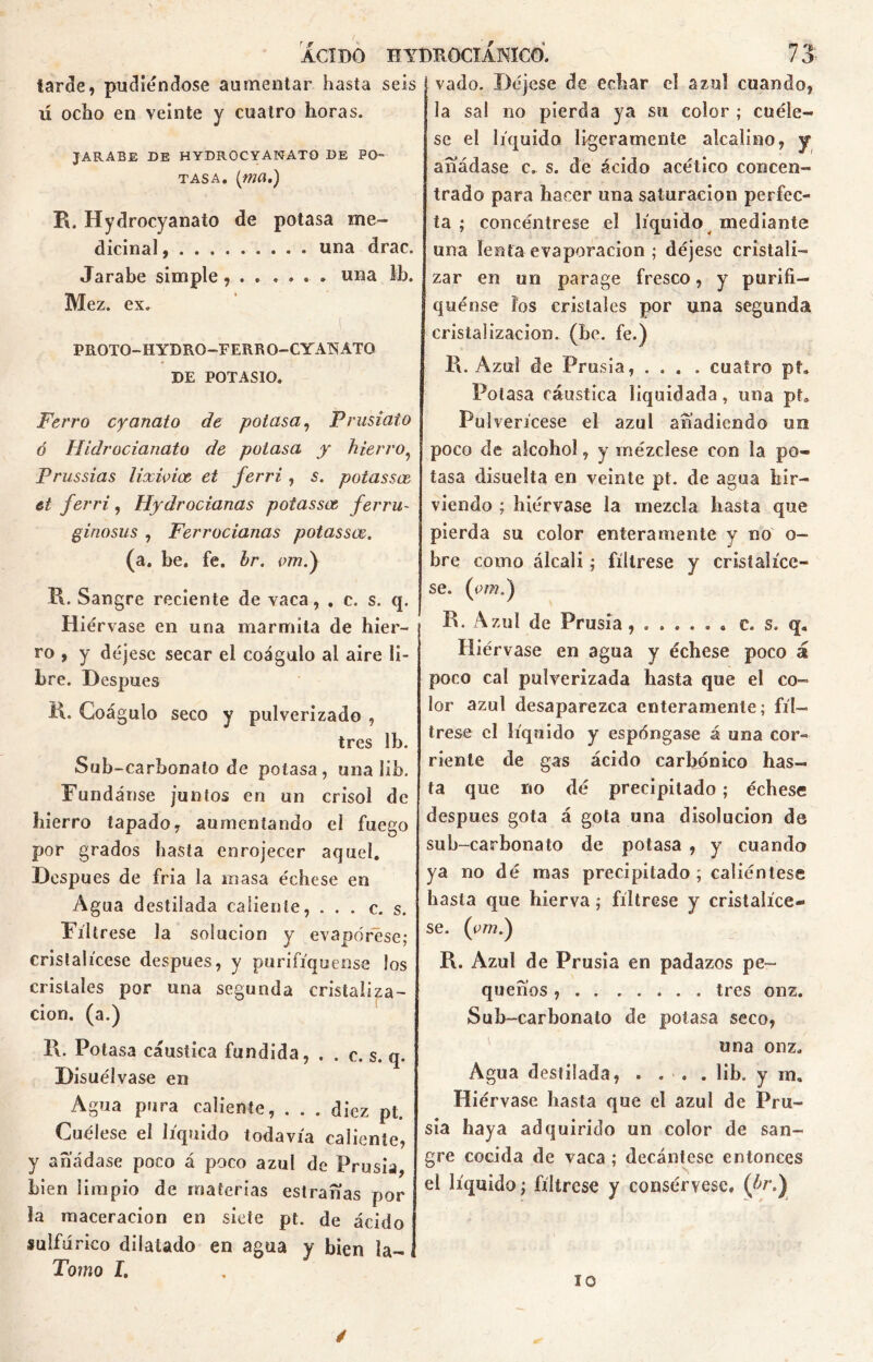 tarde, pudiéndose aumentar hasta seis ú ocho en veinte y cuatro horas. JARABE DE HYDROCYANATO DE PO- TASA. (ma.) R. Hydrocyanato de potasa me- dicinal, una drac. Jarabe simple, . . .... una Ib. Mez. ex. PROTO-HYDRO—FERRO-GYATSíATQ DE POTASIO. Ferro cyanato de potasa, Prusiato ó Hidrocianato de potasa y hierro? Prussias lixioioe et ferri , s. potassce et ferri, Hydrocianas potassee ferru- ginosas , Ferrocianas potassee. (a. be. fe. br. vm.) R. Sangre reciente de vaca, . c. s. q. Hiérvase en una marmita de hier- ro , y déjese secar el coágulo al aire li- bre. Después R. Coágulo seco y pulverizado , tres Ib. Sub-carbonato de potasa, una 1 ib. Fúndanse juntos en un crisol de hierro tapado, aumentando el fuego por grados hasta enrojecer aquel. Después de fria la masa échese en Agua destilada caliente, ... c. s. Fíltrese la solución y evapórese; cristalícese después, y purifiqúense los cristales por una segunda cristaliza- ción. (a.) 11. Potasa cáustica fundida, . . c. s. q. Disuélvase en Agua pura caliente, . . . diez pt. Cuélese el líquido todavía caliente, y añádase poco á poco azul de Prusia, bien limpio de materias estrañas por la «laceración en siete pt. de ácido sulfúrico dilatado en agua y bien Ja- Tomo í. vado. Déjese de echar el azul cuando, la sal no pierda ya su color ; cuéle- se el líquido ligeramente alcalino, y añádase c. s. de ácido acético concen- trado para hacer una saturación perfec- ta ; concéntrese el líquido mediante una lenta evaporación ; déjese cristali- zar en un parage fresco, y purifi- qúense los cristales por una segunda cristalización, (be. fe.) R. Azul de Prusia, .... cuatro pt. Potasa cáustica liquidada, una pt. Pulverícese el azul añadiendo un poco de alcohol, y mézclese con la po- tasa disuelta en veinte pt. de agua hir- viendo j hiérvase la mezcla hasta que pierda su color enteramente y no o- bre como álcali; fíltrese y cristalíce- se. (ew.) R. Azul de Prusia....... c. s. q. Hiérvase en agua y échese poco á poco cal pulverizada hasta que el co- lor azul desaparezca enteramente; fíl- trese el líquido y espóngase á una cor- riente de gas ácido carbónico has- ta que no dé precipitado; échese después gota á gota una disolución de sub-carbonato de potasa , y cuando ya no dé mas precipitado; caliéntese hasta que hierva; fíltrese y cristalíce- se. (ym.) R. Azul de Prusia en padazos pe- queños , tres onz. Sub-carbonato de potasa seco, una onz. Agua destilada, . ... lib. y rn. Hiérvase basta que el azul de Pru- sia haya adquirido un color de san- gre cocida de vaca ; decántese entonces el líquido; fíltrese y consérvese, (br.) 10 /