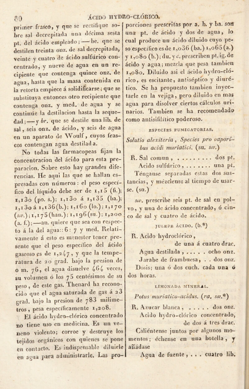 primer frasco, y qnrc se rectifique so- bre sal decrepitada una décima sesla pt, del ácido empleado;—-be. que se destilen treinta onz. de sal decrepitada, veinte v cuatro de acido sulfúrico con- centrado, y nueve de agua en un re- cipiente que contenga quince onz. de agua, basta que la masa contenida en la retorta empiece á solidificarse; que se substituya entonces otro recipiente que contenga onz. y med. de agua y se continúe la destilación basta la seque- dad ; — y br. que se destile una 1 ib. de sal, seis onz. de ácido, y seis de agua en un aparata de Woulf, cuyos iras- cos contengan agua destilada. No todas las farmacopeas fijan la concentración del acido para esta pre- paración. Sobre esto bay grandes dife- rencias. He aquí las que se bailan es- presadas con números : el peso especí- fico del líquido debe ser de i,i5 (fi.); s,i3o (po. s.); i,i3o á i,i35 (ba.); 1,13o á i,i36(b.); 1,160 (lo.); 1,170 (s«\) ; i, 1 75(h an.); 1,196(30.); 1,200 (a. £)•—an. quiere que sea con respec- to á la del agua:: 6: 7 y med. Relati- vamente á esto es menester tener pre- sente que el peso específico del ácido gaseoso ps de 1,24 7 , y que la tempe- ratura de 20 grad. bajo ía presión de o m. 76, el agua disuelve 464 veces, su volumen ó los 76 centesimos de su peso , de este gas. Thenard ha recono- cido que el agua saturada de gas á 26 grad. bajo la presión de 7S3 milíme- tros , pesa específicamente 1,208. El ácido bydro-clorico concentrado no tiene uso en medicina. Es un ve- neno violento; corroe y destruye los tejidos orgánicos con quienes se pone en contacto. Es indispensable diluirle en agua para administrarle* Las pro- porciones prescritas por a. b. y ba. soif una pt. de ácido y dos de agua, lo cual produce un ácido diluido cuyo pe- so específico es de 1,036 (ba.) 1,06 5 (a.) y 1,080 (b.); du. y c. prescriben pt. ig. de ácido y agua; mezcla que pesa también 1,080. Diluido asi el ácido hydro-cló- rico, es escitante, antiséptico y diuré- tico. Se ha propuesto también inyec- tarle en la vejiga, pero diluido en mas agua para disolver ciertos cálculos uri- narios. También se ba recomendado como antisifilítíco poderoso. especies fumigatorias» Solutio alexiUria , Species pro vapori- bus acidi muriatici. (su. siv.) R. Sal común dos pt. Acido sulfúrico una pt. Ténganse separadas estas dos sus- tancias, y mézclense al tiempo de usar- se. (su.) su», prescribe seis pt. de sal en pol- vo, y una de ácido concentrado, ó cin- co de sal y cuatro de ácido. JULEPE ÁCIDO, (b.*) R. Acido hydroclórico, de una á cuatro drac. Agua destilada , ocbo onz. Jarabe de frambuesa, . . dos onz. Dosis; una ó dos cuch. cada una 6 dos horas. LIMONADA MINERAL. Poius mar i atico-acidas. (ra. su».*) R. Azúcar blanca , ..... dos onz. Acido bydro-clorico concentrado, de dos á tres drac. Caliéntense junios por algunos mo- mentos; échense en una botella, y afíádase Agua de fuente , * . . cuatro Jib.