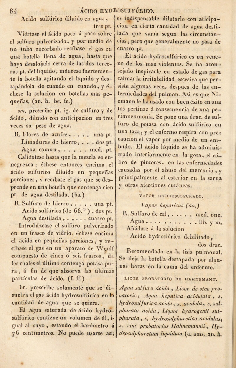 Acido sulfúrico diluido en agua , tres pt. Viértase el ácido poco á poco sobre el sulfuro pulverizado, y por medio de un tubo encorbado recíbase el gas en una botella llena de agua, hasta que haya desalojado cerca de las dos terce- ras pt. del líquido; méneese fuertemen- te la botella agitando el líquido y des- tapándola de cuando en cuando, y é~ ebese la solución en botellas mas pe- queñas. (an. b. be. fe.) vm. prescribe pt. ig. de sulfuro y de ácido, diluido con anticipación entres veces su peso de agua. R. Flores de azufre , . . . . una pt. Limaduras de hierro, . . . dos pt. Agua común med. pt. Caliéntese hasta que la mezcla se en- negrezca ; échese entonces encima el ácido sulfúrico diluido en pequeñas porciones, y recíbase el gas que sedes- prende en una botella que contenga cien pt. de agua destilada, (ba.) R. Sulfuro de hierro , . . . . una pt. Acido sulfúrico (de 66.° ) . dos pt. Agua destilada , . .... cuatro pt. Introdúzcase el sulfuro pulverizado en un frasco de vidrio; échese encima el ácido en pequeñas porciones, y re - cíbase el gas en un aparato de Wqulf compuesto de cinco ó seis frascos, de los cuales el último contenga potasa pu- ra , á fin de que absorva las últimas partículas de ácido, (f. ff.) br. prescribe solamente que se di- suelva el gas ácido hydrosulfúrico en ki cantidad de agua que se quiera. El agua saturada de ácido hydro- Sülfúrico contiene un volumen de él, i- gual al suyo , estando el barómetro á 76 centímetros. No puede usarse asi; I es indispensable dilatarlo con aticipa- j cion en cierta cantidad de agua desíi- íada que varía según las circunstan- cias , pero que generalmente no pasa de cuatro pt. El ácido hydrosulfúrico es un vene- no de los mas violentos. Se ha acon- sejado inspirarle en estado de gas para calmarla irritabilidad escesiva que per- siste algunas veces después de las en- fermedades del pulmón. Asi es que Ni- emann le ha usado con buen éxito en una tos pertinaz á consecuencia de una pe- rimneumonia. Se pone una drac. de sul- furo de potasa con ácido sulfúrico en una taza, y el enfermo respira con pre- caución el vapor por medio de un em- budo. El ácido líquido se ha adminis- trado interiormente en la gota, el có- lico de pintores, en las enfermedades causadas por el abuso del mercurio , y principalmente al esterior en la sarna y otras afecciones cutáneas. VAPOR HYDR OSULFURA DO. Vapor hepaticus. (an.) R* Sulfuro de cal med. onz, •^§¡ua Iib. y m. Añádase á la solución Ácido hydroclórico debilitado, dos drac. Recomendado en la tisis palmonal. Se deja la botella destapada por algu- nas horas en la cama del enfermo. LICOR PPROBATORIO DE HAHNEMANN. Agua sulfuro ácida , Licor de vino pro- vatorio; Acpia hepática acidúlala , s, hydrosulfúrica acida, s. acidula, s. sul- phurato acida, Liquor hydrogenii sul- phuraia , s. hydrosulphuretico acidulas, s. vini probatorios llahnemannii, Hy- drosulphureíum liquidum (a, ams. an. b.