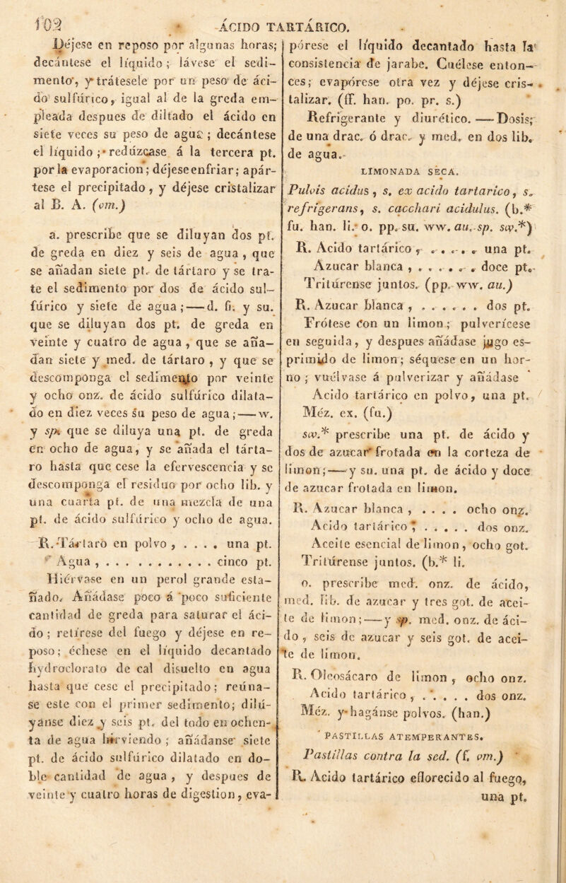 Í02 ACIDO TARTÁRICO. Déjese en reposo por algunas horas; decántese el líquido; lávese eí sedi- mento*, y trátesele por tro peso; de- áci- do sulfúrico, igual al de la greda em- pleada después de diltado el ácido eo siete veces su peso de aguí ; decántese el líquido redúzcase á la tercera pt. por la evaporación; déjeseenfriar; apár- tese el precipitado, y déjese cristalizar al B. A. (om.) a. prescribe que se diluyan dos pt. de greda en diez y seis de agua , que se añadan siete pt. de tártaro y se tra- te el sedimento por dos de ácido sul- fúrico y siete de agua; —d. fi, y su. que se diluyan dos pt. de greda en veinte y cuatro de agua , que se aña- dan siete y raed. de tártaro , y que se descomponga el sedimento por veinte y ocho onz. de ácido sulfúrico dilata- do en diez veces su peso de agua;-—w. y s¡h que se diluya una pt. de greda en ocho de agua, y se añada el tárta- ro hasta que cese la efervescencia y se descomponga el residuo por ocho 1 ib. y una cuarta pt. de una mezcla de una pf. de ácido sulfúrico y ocho de agua. rR. Tártaro en polvo, .... una pt. Agua , cinco pt. H iérvase en un pero! grande esta- ñado. Añádase poco á 'poco suficiente cantidad de greda para saturar ei áci- do ; retírese del fuego y déjese en re- poso; échese, en el líquido decantado bydroclorato de cal disuelto en agua hasta que cese e! precipitado; reúna- se este con el primer sedimento; dilu- yanse diez j seis pt. del todo en ochen- ta de agua hirviendo ; añádanse' siete pt. de ácido sulfúrico dilatado en do- ble cantidad de agua , y después de veinte y cuatro horas de digestión, eva- pórese ei liquido decantado hasta Ja- consistencia de jarabe. Cuélese enton- ces; evapórese otra vez y déjese cris- talizar. (íF. han. po. pr. s.) Refrigerante y diurético.-—-Dosis; de una drac. ó drao. y med. en dos libe de agua.- LIMONADA SECA. Puláis acidas , s, ex acido tartárico, s9 refrigeraos i s. caccharí acidulus. (b fu. han. lh o. pp. su. ww. auc sp. scy.*) R. Acido tartárico, . . . , „ una pt. Azúcar blanca doce pt® Tritúrense juntos, (pp. ww. au.) R. Azúcar blanca , ...... dos pt. Frótese Con un limón; pulverícese en seguida, y después añádase j,ygo es- primido de limón ; séquese en un hor- no ; vuélvase á pulverizar y añádase Acido tartárico en polvo, una pt. Méz. ex. (fu.) swf prescribe una pt. de ácido y dos de azúcar' frotada en la corteza de limón;—*y su. una pt. de ácido y doce de azúcar frotada en limón. R. Azúcar blanca , . . . . ocho onz. Acido tartárico; dos onz. Aceite esencia! de limón, ocho got. Tritúrense juntos, (b.* li. o. prescribe mech onz. de ácido, roed. íib. de azúcar y tres got. de acei- te de limón; — y .yo, raed. onz. de áci- do , seis de azúcar y seis got. de acol- lé de limón. R. Oieosácaro de limón, odio onz. Acido tartárico , .’.... dos onz. Méz. y- hagánse polvos, (han.) ' PASTILLAS ATEMPERANTES. Pastillas contra la sed. (í, vmf ' R. Ácido tartárico eflorecido al fuego, una pt.