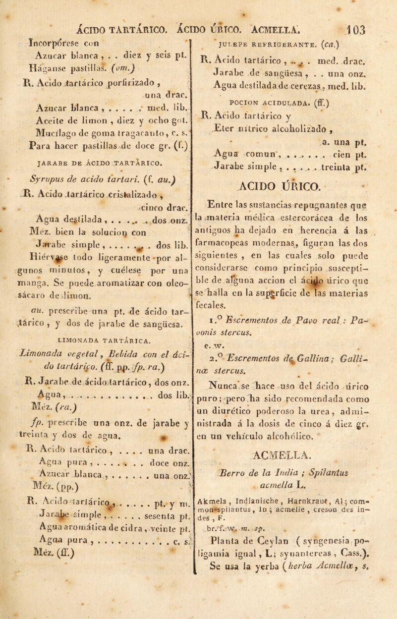 Incorpórese con xAzucar blanca , . . diez y seis pt. Háganse pastillas, (om.) R. Acido .¡tartárico porfirizado , una drac. Azúcar blanca , . . „ . . med. lib. Aceite de limón , diez y ocho got, Mucílago de goma tragacanto, c. s. Para hacer pastillas de doce gr. (í.) JARABE DE ÁCIDO TARTARICO. Syrupus de acido tartarí, (f. au.) R. Acido Tartárico cristalizado , cinco drac. Agua destilada, . . ... ... dos onz. Méz. b ¡en la solución con Jarabe simple , . . . . v. . dos lib. Hiérvase todo ligeramente por al- gunos minutos, y cuélese por una manga. Se puede aromatizar con oleo- sácaro de limón. au. prescribe una pt. de ácido tar- tárico , y dos de jarabe de sangüesa. LIMONADA TARTÁRICA. Limonada vegetal, Bebida con el áci- •» Ció i- si i lávico. (ff. pp. fp.ra.) R. Jarabe de ácido tartárico, dos onz. Agua, ............ dos lib. Méz. (ra.} I fp. prescribe una onz. de jarabe y treinta y dos de agua. # R* Acido tartárico , . . . . una drac. Agua pura , . doce onz. Azúcar blanca„ ...... una onz; Méz.(pp.) - | R. Acido tartárico , ..... pt. y n¡. Jara|>e simple , , . . . . sesenta pt. Agua aromática de cidra , veinte pi. Agua pura c. si Méz. (ff.) JULEPE REFRIGERANTE. {C(l.) R. Acido tartárico , .. . . med. drac. Jarabe de sangüesa, , . una onz. Agua destilada de cerezas , med. iib. POCION ACIDULADA. (fF.) R. Acido tartárico y .Eter nítrico alcoholizado , a. una pt. Agua común , ...... cien pt. Jarabe simple treinta pt. ACIDO LIRICO. Entre las sustancias repugnantes que la -.materia médica cslercorácea de los antiguos ha dejado en herencia á las farmacopeas modernas, figuran las dos siguientes , en las cuales solo puede considerarse como principio suscepti- ble de alguna acción el áci^o úrico que se halla en la superficie de las materias fecales. 1, ° Escrementos de Pavo real. „• Pa- vonis stercus. e. w. 2. ° Escrementos de* Gallina; Galli- nae stercus. * Nu nca se hace uso del ácido lírico puro; pero ha sido recomendada como un diurético poderoso la urea, admi- nistrada á la dosis de cinco á diez gr. en un vehículo aícohcdico. ACM ELLA, Berro de la India ; Spilantus acmella L. Akmela , Indianische , Harnkrauí, Al $ com» rnon*‘spiiantus, lo ; acmelle , creson des in- des , F. br/íbw.m. s$>. Pl anta de Ceylan ( syngenesia po- ligamia igual , L; syuantcreas , Cass.). Se usa la yerba ( herba Ácmelloe9 $,