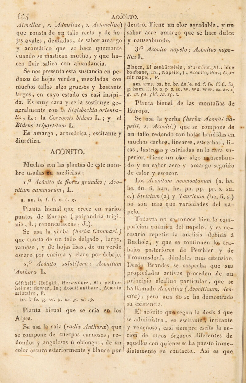 Airndlae , s, ÁdmeUae, s. /hhmelíae) que consta de un tallo recto y de ho- jas ovales, de triad as , de sabor amargo y aromático que se hace quemante cuando se mastican mucho, y que ha- cen fluir saliva con abundancia. Se nos presenta esta sustancia en pe- dazos de hojas verdes, mezcladas con muchos tallos algo gruesos y bastante largos, en cuyo estado es casi insípi- da. Es muy cara y se la. sustituye ge- neralmente con Fa Sigisbeo Ida orienta- lis , L.; ía Coreopsis bidens L. ; y el Eidens tripartitum Ls Es amarga , aromática , escitante y diurética. * * ACÓNITO. Muchas son las plantas de este nom- bre usadas en medicina : 1. ° Acónito de flotes grandes ; Aco- nitum cammarurn, L. 0 . a. an. b. f. fi. o. s. g. Planta bienal que crece en varios punios de Europa ( polyandria trigi- n i a , L ; rcnoncofaceas , »J.). Se usa la yerba (herba Cammari.) que consta de un fallo delgado , largo, ramoso , y de hojas lisas, de un verde oscuro por encima y claro por debajo. 2. ° Acónito salutífero; Aconitum Aníhora L. GifYheil', Heilgift, Herzwuurz, Al; yellour hehnet flower , In ; Aconit anthore , Acónito salutaire , F. br. f. fe. g. w. p. be. g. m. sp. Planta bienal que se cria en los Alpes. Se usa la raíz (radix Antlioroé) que se compone de cuerpos carnosos , re- dondos y angulosos ú oblongos , de un color oscuro esteriormente y blanco por dentro. Tiene un olor agradable, y un sabor acre amargo que se hace dulce y nauseabundo. 3*° Acónito napelo; Aconitus nape-* llus L. Blaucs , Ei sen-hüttelein , Sturmhut^Al.; bíue bolfbaoe, In.; Napella, i; Acónito,,Por.; Aco- nit napel, F. am. ams. ba. be. br. deóe. ed. f. fe. ff. fi. fiq g. ham. li. lo. o. p s. su. w. wu. ww. be. br. c g. m. pa. pid. sa. sp. z. Planta bienal de las montanas de Europa. Se usa Sa verba (herba Aconit i ita- peíii. s. Aconiti.) que se compone de • un tallo redondo con hojas hendidas en muchos cachos, lineares,estrechas , li- sas , lustrosas y estriadas en la c^ra su- perior. -Tiene un ok>r algo nfuseabun» do y on sabor acre y amargo seguido de calor y escozor. Los ylconitum neomontanum (a. ba. be. du. fi, han. he. po. pp. pr. s. su. ç.) Strictum (a) y Tauricum (ba. fi. s.) no son mas que variedades del na- pelo. Todavía no se,conoce bien la com- posición química del napelo; y es ne- cesario repetir la análisis debida á Bucholz, y que se continúen las tra- bajos posteriores de Peschier y de Trommsdorf, dándoles mas estension. Besck Brandes se sospecha que sus propiedades activas proceden de un principio alcalino particular, que se ba llamado Aconitina (Aconitinum, Aca- nita) ; pero aun tío se ha demostrado su existencia. El acónito quo segon la dosis á que se administra , es escitante*, irritante y venenoso, casi siempre escita la ac- ción de oíros órganos diferentes de aquellos con quienes se ha puesto inme- diatamente en contacto.. Asi es que