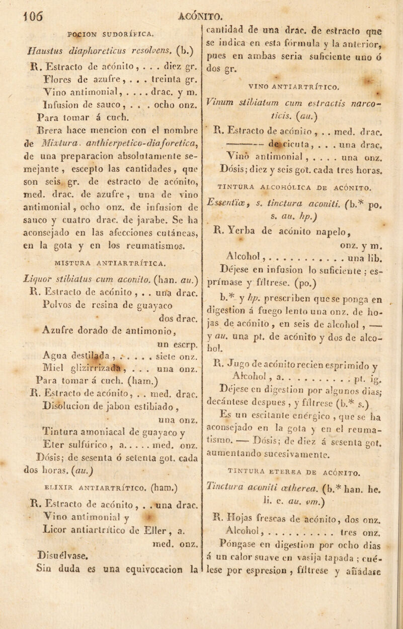 PO.CION SUDORÍFICA. Haustus diapiloreticus rcsohens. (b.) 1\. Estracío de acónito, . . . diez gr. Elorcs de azufre, . . . treinta gr. Vino antimonial, .... drac. y rn. Infusión de saúco, . . . ocho onz. Para tomar á coch. Brera hace mención con el nombre de Mixtura, anthierpetico-diaforética, de una preparación absolutamente se- mejante , escepto las cantidades, que son seis gr. de estracto de acónito, med. drac. de azufre , una de vino antimonial, ocho onz. de infusión de saúco y cuatro drac. de jarabe. Se ha aconsejado en las afecciones cutáneas, en la gota y en los reumatismos. MISTURA ANTIARTRÍTICA. Liquor stibialus cum acónito, (han. auf R. Estrado de acónito , . . una drac. Polvos de resina de guayaco dos drac. Azufre dorado de antimonio, un eserp. Agua destilada siete onz. Miel glizirrizada , . . . una onz. Para tomar á cuch. (liara.) II. Estracto de acónito, . . med. drac. Disolución de jabón estibiado , una onz. Tintura amoniacal de guayaco y Eter sulfúrico , a med. onz. Dosis; de sesenta ó setenta got. cada dos horas, (au.) ELIXIR ANTIARTRÍTICO. (hatD.) R. Estrado de acónito, . . una drac. • V ino antimonial y Licor antiartrítico de Eller, a. med. onz. Disuélvase. Sin duda es una equivocación la cantidad de una drac. de estracto que se indica en esta fórmula y la anterior, pues en arabas seria suficiente uno o dos gr. VINO ANTIARTRÍTICO. * Vinum stibialum cum estractis narco™ ticis. (<2í7.) R. Estracto de acónito , . . med. drac. — de cicuta, . . .una drac. Vino antimonial , . . . . una onz. Dosis; d iez y seis got. cada tres horas. TINTURA ALCOHÓLICA DE ACONITO. Essenfíce, s. tinctura aconiti. (b.* po. s. au. hp.) R. Yerba de acónito napelo, onz. y m. Alcohol, una lib. Déjese en infusión lo suficiente ; es- pora ase y fíltrese, (po.) b.Vy hp. prescriben que se ponga en digestión á fuego lento una onz. de ho- jas de acónito , en seis de alcohol , —« y au, una pt. de acónito y dos de alco- hol. R- Jugo de acónito recien esprimido y Alcohoi, a. . ........ pt. j (>■ Déjese en digestión por algunos dias; decántese después , y fíltrese (b.* s.) Es un oscilante enérgico , que se ha aconsejado en la gofa y en el reuma- tismo. •— Dosis; de diez á sesenta got. aumentando sucesiva mente. TINTURA ETEREA DE ACONITO. lindura acomíi cetherea. (b.^ han. he. li. e. au. e/7?.) R. Hojas frescas de acónito, dos onz. Alcohol tres onz. Póngase en digestión por ocho dias á un calor suave en vasija tapada ; cué- lese por espresion , fíltrese y añádase