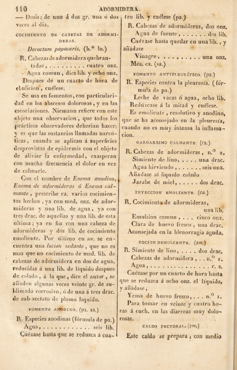 •—- Dosis; de uno á dos gr, lina ó dos Teces ai día. COCIMIENTO DE CABEZAS DE ADORMI- DERAS. Decüctum papaveris. (b.* lo.) R, Cabezas de adormidera quebran- tadas , cuatro onz. Agua común , diez lib. y ocho onz. Después de un coarto de hora de ebulición , cuélese. Se usa en fomentos, con particulari- dad en los abscesos dolorosos , y en las escoriaciones* Niemann refiere con este objeto una observación , que todos los prácticos observadores deberían hacer; y es que las sustancias llamadas narcó- ticas , cuando se aplican á superficies desprovistas de epidermis con el objeto de aliviar la enfermedad, exasperan con mucha frecuencia el dolor en vez de calmarle. Con el nombre de Enema anodino, Enema de adormideras ó Enema cal- mante , prescribe ra. varios cocimien- tos hechos , ya con med. onz. de ador- mideras y una lib. de agua , ya con tres drac. de aquellas y una lib. de esta última ; ya en fin con una cabeza de adormideras y dos lib, de cocimiento emoliente. Por último en scv. se en- cuentra una locioti sedante , que no es mas que un cocimiento de med, lib. de cabezas de adormidera en dos de agua, reducidas á una lib. de liquido después de colado , á la que., dice el autor , se anadeo algunas veces veinte gr. de su- blimado corrosivo, ó de una á tres drac. de sub-acetato de plomo líquido. FOMENTO ANODINO, (pa. Sa.) B. Especies anodinas (fórmula de pa.) Agua seis lib. Cuezase hasta que se reduzca á cua- tro iib. y cuélese (pa.) R. Cabezas de adormideras, dos onz. Agua de fuente dos lib. Cuezase hasta quedar en una lib. , y añádase Vinagre, . . , una onze Méz. ex. (sa.) fomento anttpieurítico. (pa.) R. Especies contra la pleuresía, (for- mula de pa.) Leche de vacas ó agua, ocho lib. Redú ¿case á la mitad y cuélese. Es emoliente , resolutivo y anodino, que se ha aconsejado en la pleuresía, cuando no es muy intensa la inflama- ción. GARGARISMO CALMANTE, (ra.) R. Cabezas de adormideras , n.° 2, Simiente de lino, .... una drac. Agua hirviendo seis onz. Anacíase ai liquido colado Jarabe de miel, dos drac. INYECCION EMOLIENTE. (Cïï.) • R. Cocimiento de adormideras, una lib. Emulsión común , . . . cinco onz. Cía ra de huevo fresco , una drac. Aconsejada en la blenorragia aguda. POCION DEMULCENTE. (Sm.) R. Simiente de lino, ... . dos drac. Cabezas de adormidera , . . n.° i. Agua , • • • c. s. Cuezase por un cuarto de hora basta que se reduzca á ocho onz. el líquido, y añádase, Yema de huevo fresco,. . . n.° 1. Para tomar en veinte y cuatro ho- ras á cuch, en las diarreas muy dolo- rosas. CALDO PECTORAL. (jW.) Este caldo se prepara ? con medio