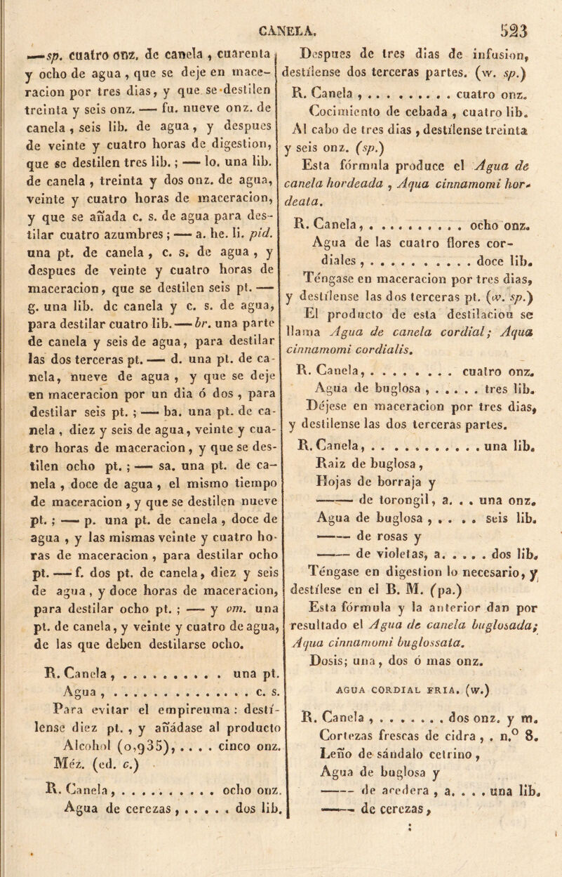 —5/?. cuatro om. de canela , cuarenta y ocho de agua , que se deje en mace- ración por tres días, y que. se-destilen treinta y seis onz. -—• fu. nueve onz. de canela , seis lib. de agua, y después de veinte y cuatro horas de digestión, que se destilen tres lib.; — lo. una lib. de canela , treinta y dos onz. de agua, veinte y cuatro horas de maceracion, y que se a fiada c. s. de agua para des- tilar cuatro azumbres ; — a. he. li. pid. una pt. de canela , c. s. de agua , y después de veinte y cuatro horas de maceracion, que se destilen seis pt. -— g. una lib. de canela y c. s. de agua, para destilar cuatro lib.-—br. una parte de canela y seis de agua, para destilar las dos terceras pt. — d. una pt. de ca Hela, nueve de agua , y que se deje en maceracion por un dia ó dos , para destilar seis pt. ; — ba. una pt. de ca- nela , diez y seis de agua, veinte y cua- tro horas de maceracion , y que se des- tilen ocho pt. ; —— sa. una pt. de ca- nela , doce de agua , el mismo tiempo de maceracion , y que se destilen nueve pt. ; _ p. una pt. de canela , doce de agua , y las mismas veinte y cuatro ho- ras de maceracion , para destilar ocho pt. — f. dos pt. de canela, diez y seis de agua , y doce horas de maceracion, para destilar ocho pt. ; —- y om. una pt. de canela, y veinte y cuatro de agua, de las que deben destilarse ocho. K. Canela , una pt. Agua c. s. Para evitar el empireuma : destí- lense diez pt. , y añádase al producto Alcohol (0,985), . . . . cinco onz. Méz. (ed. c.) R. Canela, .......... ocho onz. Agua de cerezas dos lib. Después de tres dias de infusión, destílense dos terceras partes, (w. sp.) R. Canela cuatro onz. Cocimiento de cebada , cuatro liba Al cabo de tres dias , destílense treinta y seis onz. (sp.) Esta fórmula produce el Agua de canela bordeada , Aqua cinnamomi hor+ deata. R. Canela, . ......... ocho onz* Agua de las cuatro flores cor- diales ...... . .... doce lib# Tengase en maceracion por tres dias, y destílense las dos terceras pt. («v. sp.) El producto de esta destilación se llama Agua de canela cordial; Aqua cinnamomi cordialis. R. Canela, ........ cuatro onz# Agua de bu glosa ...... tres lib* Déjese en maceracion por tres dias, y destílense las dos terceras partes. R. Canela, . . una libe Raíz de buglosa, Hojas de borraja y —-— de torongil, a. , , una onz# Agua de buglosa , , . . . seis lib# ■—— de rosas y de violetas, a, . . . . dos lib* Tengase en digestión lo necesario, y destílese en el B. M. (pa.) Esta fórmula y la anterior dan por resultado el Agua de canela bu glosada; Aqua cinnamomi buglossaia. Dosis; una, dos ó mas onz. AGUA CORDIAL FRIA, (w.) R. Canela , . dos onz. y m# Cortezas frescas de cidra , . n,° 8. Leño de sándalo cetrino, Agua de buglosa y de acedera , a. . . . una lib* —-—> de cerezas,