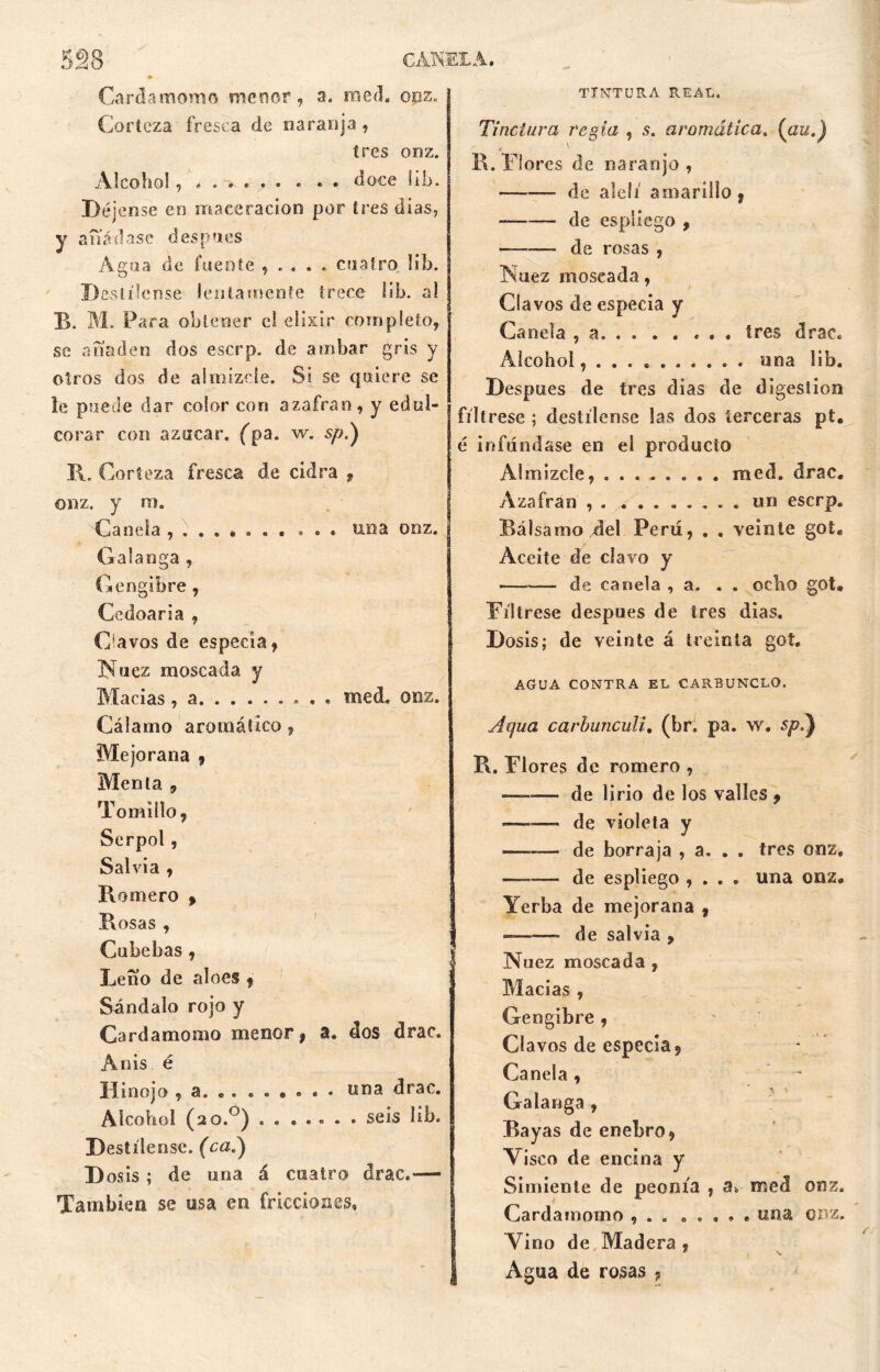 Cardamomo menor, a. raed. onz. Corteza fresca de naranja , tres onz. Alcohol, «o.»*» • . . doce Si»j. Déjense en maceracion por tres dias, y añádase después Agua de fuente , . . . . cuatro lih. Destílense lentamente trece lib. al TI. M. Para obtener el elixir completo, se anadeo dos eserp. de ambar gris y otros dos de almizcle. Si se quiere se le puede dar color con azafran , y edul- corar con azúcar. (¡>a. w. sy>.) I\. Corteza fresca de cidra 9 onz. y m. Canela una onz. Galanga , Gengibre , Cedoaria , O a vos de especia, Nuez moscada y Macias, a raed. onz. Cálamo aromático, Mejorana , Menta , Tomillo, Serpol, Salvia , Romero , Rosas , Cubebas , Leño de aloes , Sándalo rojo y Cardamomo menor, a. dos drac. Anís é Hinojo , a una drac. Alcohol (ao.°) ....... seis lib. Destílense. (ca.) D osis ; de una á cuatro drac.-— También se usa en fricciones. TINTURA REAL. Tinctura regia , s. aromática. (au.) R. Flores de naranjo, de alelí amarillo , de espliego , de rosas , Nuez moscada, Clavos de especia y Canela , a tres drac. Alcohol, . . . una lib. Después de tres dias de digestión fíltrese ; destílense las dos terceras pt. é infundase en el producto Almizcle, med. drac. Azafran , . ........ un eserp. Bálsamo del Peni, . . veinte got« Aceite de clavo y de canela , a. . . ocho got* Fíltrese después de tres dias. Dosis; de veinte á treinta got. AGUA CONTRA EL CARBUNCLO. Aqua carbunculi, (br. pa. w, sp.) R. Flores de romero , ——— de lirio de los valles , de violeta y —-— de borraja , a. . . tres onz. —-— de espliego , . . • una onz. Yerba de mejorana , ——— de salvia , Nuez moscada , Macias , Gengibre , C1 a vos de especia. Canela , Galanga , Rayas de enebro, Visco de encina y Simiente de peonía , raed onz. Cardamomo , . . . . , , . una onz. Vino de Madera , ' V. Agua de rosas ?