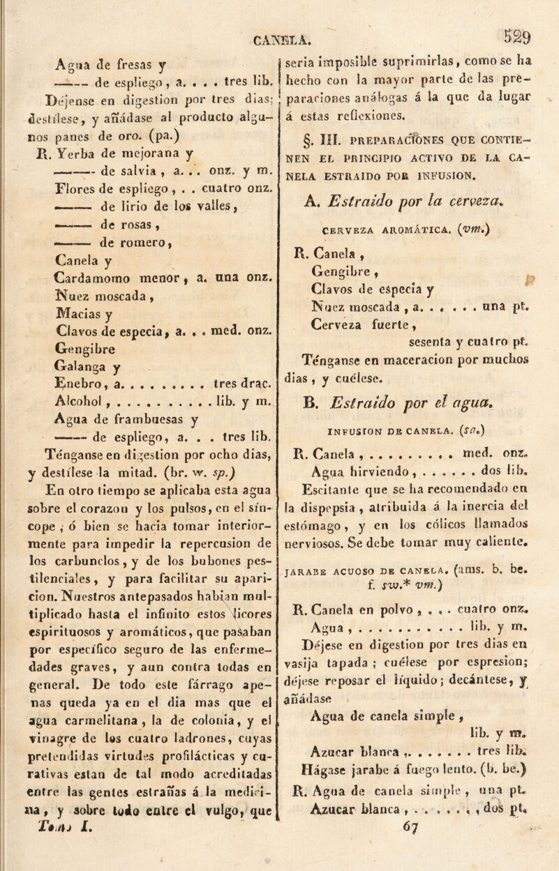 CAKBLA. 329 Agua de fresas y de espliego , a. • . . tres lib. Déjense en digestión por tres días; destílese, y añádase al producto algu- nos panes de oro. (pa.) R. Yerba de mejorana y ——— de salvia , a. . . onz. y m. Flores de espliego , . . cuatro onz. ———- de lirio de los valles, — de rosas , -—-— de romero, Canela y Cardamomo menor, a. una onz. N uez moscada, Macias y Clavos de especia, a. • . mcd. onz. Gengibre Galanga y Enebro, a. . . tres drac. Alcohol lib. y m. Agua de frambuesas y *—— de espliego, a. . . tres lib. Ténganse en digestión por ocho dias, y destílese la mitad, (br. w. sp.) En otro tiempo se aplicaba esta agua sobre el corazón y los pulsos, en el sín- cope , ó bien se hacia tomar interior- mente para impedir la repercusión de los carbunclos, y de los bubones pes- tilenciales, y para facilitar su apari- ción. Nuestros antepasados habran mul- tiplicado hasta el infinito estos picores espirituosos y aromáticos, que pagaban por específico seguro de las enferme- dades graves, y aun contra todas en general. De todo este fárrago ape- nas queda ya en e! día mas que el agua carmelitana, la de colonia, y el vinagre de l©s cuatro ladrones, cuyas pretendidas virtudes profilácticas y cu- rativas estan de tal modo acreditadas entre las gentes estranas áJa medid> na, y sobre todo caire el vulgo, que £» fij I. seria imposible suprimirlas, como se ha hecho con la mayor parte de las pre- paraciones análogas á la que da lugar á estas reflexiones. V/ ' - I §. III. PREPARACIONES QUE CONTIE- NEN EL PRINCIPIO ACTIVO DE LA CA- NELA ESTRAIDO POR INFUSION. A. Es traído por la cerveza* CERVEZA AROMÁTICA. (V»,) R. Canela , Gengibre , Clavos de especia y Nuez moscada , a. . « . . . una pt. Cerveza fuerte, sesenta y cuatro pt. Ténganse en maceracion por muchos dias , y cuélese. B. Estraido por el agua0 INFUSION DE CANELA. (ítfe) R. Canela . « • med. onz. Agua hirviendo, ...... dos lib. Escilante que se ha recomendado en la dispepsia , atribuida á la inercia dei estómago, y en los cólicos llamados nerviosos. Se debe lomar muy caliente, JARABE ACUOSO DE CANELA. (aiüS. b, be» f. jw.* vm.) R. Canela en polvo , , , . cuatro onz. Agua ... lib. y m. Déjese en digestión por tres dias en vasija tapada ; cuélese por espresion; déjese reposar el líquido; decántese, y añádase Agua de canela simple , lib. y Azúcar Llanca ........ tres lib. Hágase jarabe á fuego lento, (b. be.) R. Agua de canela simple, una pt. Azúcar blanca , . . . . . < , do£ pt* 6? i