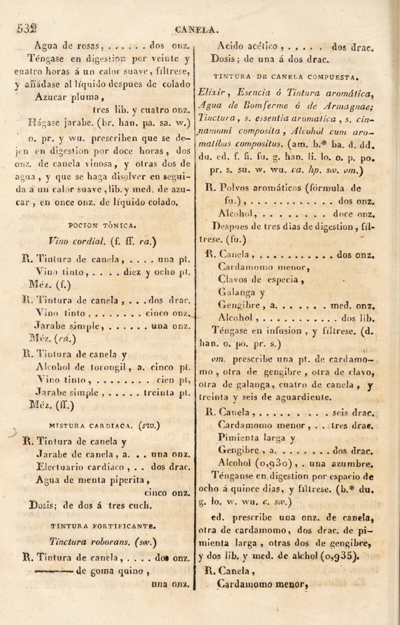 Agua de rosas, ...... dos onz. Téngase en digestión por veinte y eoaíro horas á un calor suave, fíltrese, y añádase ai líquido después de colado Azúcar pluma, tres lib. y cuatro onz. Hágase jarabe, (hr. han. pa. sa. w.) o. pr, y wo. prescriben que se de- j jen en digestión por doce horas , dos onz. de canela vinosa, y otras dos de agua , y que se haga disolver en segui- da á un calor suave ,lib. y med. de azú- car , en once onz. de líquido colado. Acido acético , . . . . . dos drace Dosis; de una á dos drac, TINTURA DE CANECA COMPUESTA. Elixir, Esencia ó Tintura aromática, Agua de Bomferme ó de Armagnae; 1 indura, s. asentía aromática , s. cin- namomi composita , Alcohol cum aro- mal ibas compositus. (arn. b.^ ba. d. dd. du. ed. f. fi. fu. g. han. ii. lo. o. p. po. pr. s. su. w. wu. ca. hp. soo. pm.) I\. Polvos aromáticos (fórmula de fu.) dos onz. POCION TÓNICA. Vino cordial, (f. íF. rtí.) Al cobo!, . . ... ... doce onz. De spnes de tres días de digestión , fíl- trese. (fu.) í\. Tintura de canela , . . . . una pí. Vino tinto, .... diez y ocho pt. Méz. (f.) ll. Tintura de canela , . . .dos drac. Vino tinto cinco onz. Jarabe simple, ...... una onz. Méz. (rj.) B. Tintura de canela y Alcohol de torongil , a. cinco pi. Vino tinto, . cien pt, «Jarabe simple treinta pt. Méz. (íF.) MISTURA CARDIACA, (SVJ.) B. Tintura de canela y Jarabe de canela, a. • . una onz. Elecluario cardiaco , . . dos drac. Agua de menta piperita, cinco onz. Dosis; de dos á tres cuch. TINTURA FORTIFICANTE. Tinctura roborans. (swd) R. Tintura de canela, .... dof onz. , de goma quino , una onz. í\. Canela , dos onz, Cardamoino menor, Clavos de especia , Galanga y Gengibre , a. med, onz. Alcohol dos lib. Téngase en infusión , y fíltrese, (d. han. o. po. pr. s.) h i om, prescribe una pt. de cardamo- mo , otra de gengibre , otra de clavo, otra de galanga, cuatro de canela , y treinta y seis de aguardiente. R. Canela seis drac. Cardamomo menor, . . tres drae. Pimienta larga y Gengibre , a dos drac. Alcohol (o,q3o) , . una azumbre. Ténganse en. digestión por espacio de ocho á quince dias, y fíltrese, (b.* du, g. lo. w. wu, c. s«\) ed. prescribe una onz. de canela, otra de cardamomo, dos drac. de pi- mienta larga , otras dos de gengibre, y dos lib. y med. de akhol (o,035). R. Canela, Cardamomo menor,