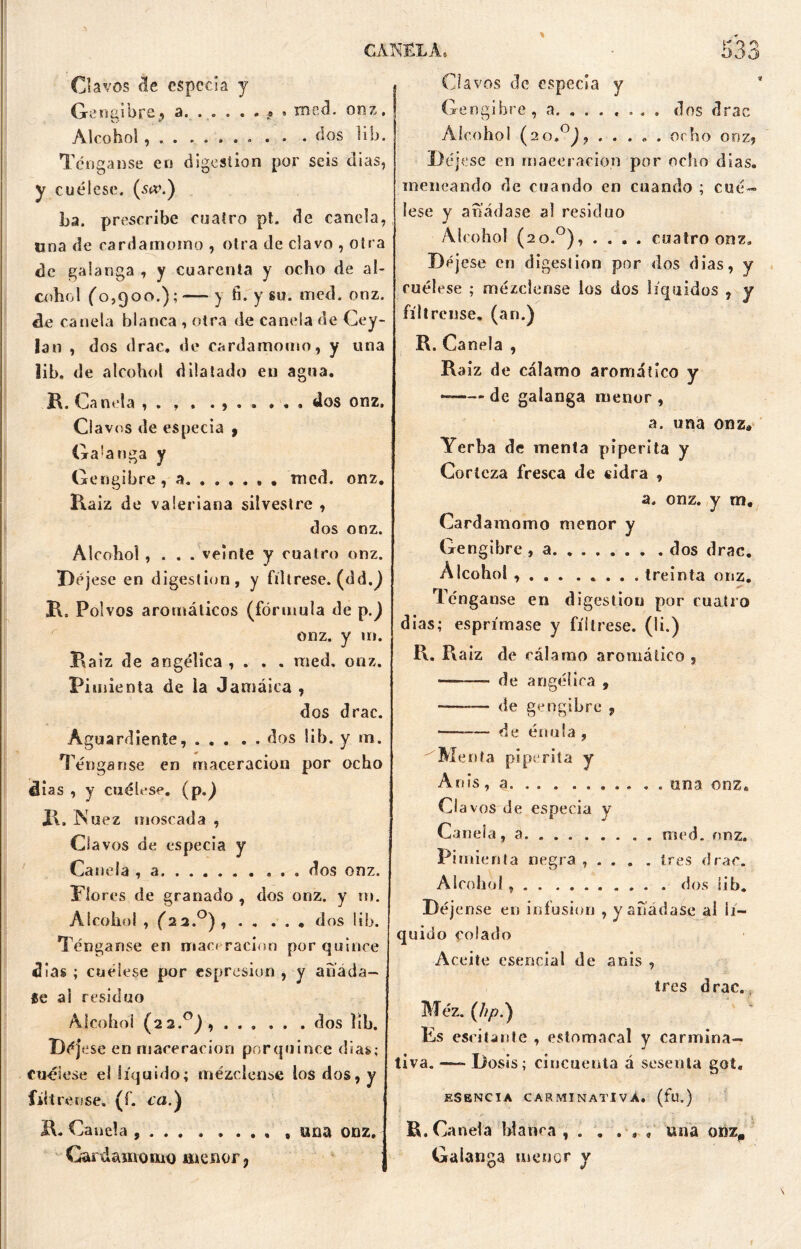 Clavos de especia y Cr«í wï ¿4.11) rs , a. .... .»*» roed, ooz. Alcohol....... o . . .dos lib. Tenganse en digestión por seis dias, y cuélese. (s«\) La. prescribe cuatro pt. de canela, una de cardamomo , otra de clavo , otra de galanga , y cuarenta y ocho de al- cohol (0,900.); —- y ti. y su. med. onz. de canela blanca , otra de canda de Cey- lan , dos drac. de cardamomo, y una lib, de alcohol dilatado en agua. Í\. Ca nela , • , » «,«*»»» dos onz. Clavos de especia , Galanga y Gengibre, a roed. onz. Raiz de valeriana silvestre , dos onz. Alcohol , . . . veinte y cuatro onz. Déjese en digestión, y fíltrese, (dd.) Rs Polvos aromáticos (fórmula de p.) onz. y 111. Raiz de angélica , . . . med. onz. Pimienta de la Jamaica , dos drac. Aguardiente, dos lib. y m. Ténganse en maceracion por ocho 4ias , y cuélese, (p.) R. Nuez moscada , O a vos de especia y Ca nela , a dos onz. Plores de granado , dos onz. y m. Alcohol , (22.°), dos lib. Ténganse en maci ración por quince días ; cuélese por espresion , y abada- fe al residuo Alcohol (22.0), dos lib. Déjese en maceracion porquince días; Cuélese el líquido; mézclense los dos, y fíltrense, (f. ca.) R. Canela 2 • • • « • • • « 9 UQ3 onz, I Cardamomo menor 7 Clavos de especia y Gengibre, a. ...... . dos drac Alcohol (20,°), ..... ocho onz, Déjese en maceracion por ocho días, meneando de cuando en cuando ; cué- lese y añádase al residuo Alcohol (2o.°), .... cuatro onz. Déjese en digestión por dos dias, y cuélese ; mézclense los dos líquidos , y fíltrense, (an.) R. Canela , Ra iz de cálamo aromático y ——- de galanga menor , a. una onz* Yerba de menta piperita y Corteza fresca de cidra , a. onz. y m. Cardamomo menor y Gengibre, a dos drac. Alcohol , . . . ..... treinta onz. Ténganse en digestión por cuatro dias; esprímase y fíltrese, (li.) R. Raiz de cálamo aromático , —-— de angélica , — de gengibre , — de énula , Menta piperita y Anís, a una onz. Cl a vos de especia y Canela, a med. onz. Pimienta negra , . . . . tres drac. Alcohol dos lib. Déjense en infusión , y añádase al li- quido colado Aceite esencial de anís , tres drac. Méz. (hp.) Es escitante , estomacal y carmina- tiva. —- Dosis; cincuenta á sesenta got. ESENCIA CARMINATIVA, (fu.) R. Canela blanca , . . ... una omp Galanga menor y