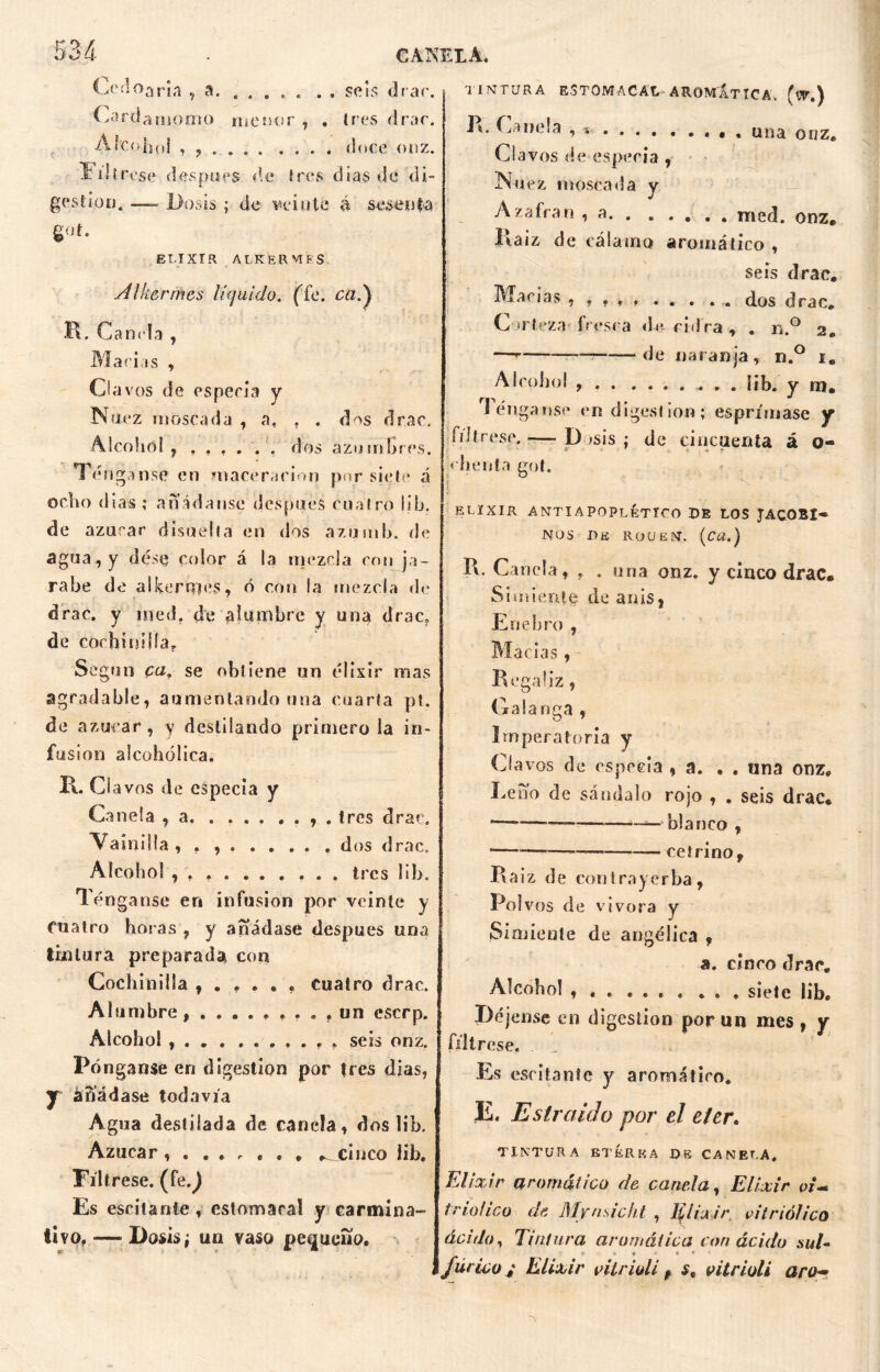 Cedoaria , a. . . . . . . . seis drac. Cardamomo menor , . tres drar. Alcohol , , . . doce onz. Fíltrese después de tres dias de di- gestión. — Dosis ; de veinte á sesenta got. ELIXIR A LK ER VI ES Al kermes líquido. (Te. ca.'j R. Canela , Marías , Clavos de especia y Nuez moscada , a, , . dos drac. Alcohol , ...... dos azumares. Ténganse en macerarinn por siete á ocho días ; añádanse después cuatro Ijb, de azarar disuelta en dos azumb, de agua, y dése color á la mezcla con ja- rabe de al kermes, ó con la mezcla de drac. y i»ed. de alumbre y una drac. de cochinilla. Según ça, se obtiene un elixir mas agradable, aumentando una cuarta pt. de azúcar, y destilando primero la in- fusión alcohólica. R. Cía vos de especia y Canela , a. , . tres drac. Vainilla, . dos drac. Alcohol t f , tres üb. Ténganse eri infusión por veinte y cuatro horas1, y añádase después una tintura preparada con Cochinilla cuatro drac. Alumbreun eserp. Alcohol , . . » seis onz. Pónganse en digestión por tres días, y añádase todavía Agua destilada de canela, dos lib. Azúcar , . . . r . . . ^ cinco lib. Fíltrese, (fe.^) Es escitanle, estomacal y carmina- tivo,— Dosis i un vaso pequeño. TINTURA ESTOMACAL AROMÁTICA. (vV.) r. Cf ancla Ch ■ • . una onz. a vos de especia , Nuez mosca da y Azafrán , a . nted. onz. Kaiz de cálamo aromático , seis drac. Macias - . . , dos d¡ Certeza* fresca de cidra, , — — de naranja, n.° i. Alcohol , . . . I¡b. y iu. lénganse en digestión; esprímase y frese. tr» D »sis ; de cincuenta á o- ¡rac» n.° 2. fíltrese. ■Dienta got. ELIXIR ANTI APOPLÉTICO DE LOS JACOBI- NOS Da ROüEN. (CU.) R. Canela, , . una onz. y cinco drac» Simiente de anís, Enebro , Macias , Regaliz , Galanga , Imperatoria y Clavos de especia , a. , , una onz» Reño de sándalo rojo , . seis drac» ———— — blanco , cetrino, Raíz de contrayerba, Polvos de vivora y Simiente de angélica , a. cinco drac. Alcohol , siete lib» Déjense en digestión por un mes , y fíltrese. Es escitanle y aromático. JE. Estrmdo por■ el eíer. TINTURA ETÉREA DE CANELA, Elixir aromático de canda, Elixir oi- triol ico de Mynsickt , Elixir dtriólico ácido, Tintura aromática con ácido sul- /úrico y Elixir Air id i f s, o ¿trioli aro-