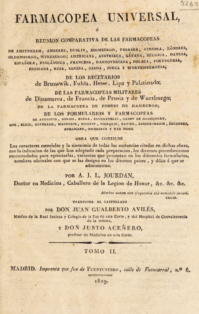FARMACOPEA UNIVERSAL, ✓ O REUjNÍON COMPARATIVA DE LAS FARMACOPEAS \ 'r.\ DE AMSTERDAM, AMBERES, DUBLIN, EDIMBURGO, FERRARA, GINEBRA , LONDRES, OLDEMBURGO., WURZBURGOf AMERICANA, AUSTRIACA, bUtAYA, BÉLGICA , DANESA, ESPAÑOLA, FINLANDICA ^ FRANCESA , HÁNNOVERIANA , POLACA , PORTUGUESA, PRUSIANA, RUSA, SAJONA, SARDA , SUECA Y WURTEMBERGESAj DE LOS RECETARIOS de Brunswik, Falda, Hesse, Lipa y Palatinado; DE LAS FARMACOPEAS MILITARES de Dinamarca, de Francia, de Prusia y de Wurzburgo; DE LA FARMACOPEA DE POBRES DE HAMBÏÏRGO) DE LOS FORMULARIOS Y FARMACOPEAS DE AUGUSTIN , PORTES, BRERA , BRUGNATELLI , GADET DE GASSICOüRT, COX , ELLIS, HUFKLAND, MAGENDIE , PIDERIT , PIERQUIN, RATIER , SAINTE-MARIE , SAUNDERS, SPIÈLMANN, SWEDIAUR Y VAN MONS. OBRA QUE CONTIENE Los caracteres esenciales y la sinonimia de todas las sustancias citadas en dichas obras, con la indicación de las que han adoptado cada preparación, los diversos procedimientos recomendados para egecutarlas, variantes que presentan en los diferentes formularios, nombres oficinales con que se las designa en los diversos países , y dosis á que se administran. POR A. J. L. JOURDAÑ, Doctor en Medicina , Caballero de la Legión de Honor, &c. &c. &c. * • . ■ i '*(. Morbos autem non eloqüent ¡a sed remediis cururi* • - . CELSO, TRADUCIDA AL CASTELLANO por DON JUAN GUALBERTO AVILES, Médico de la Real Inclusa y Colegio de la Paz de esta Corte , y del Hospital de Convalecencia de la misma, y DON JUSTO ACEÑERO, profesor de Medicina en esta Corte. TOMO II. MADRID. Imprenta que fue de Fuentenebro, calle ¿te Fuencarral, n.° 6,
