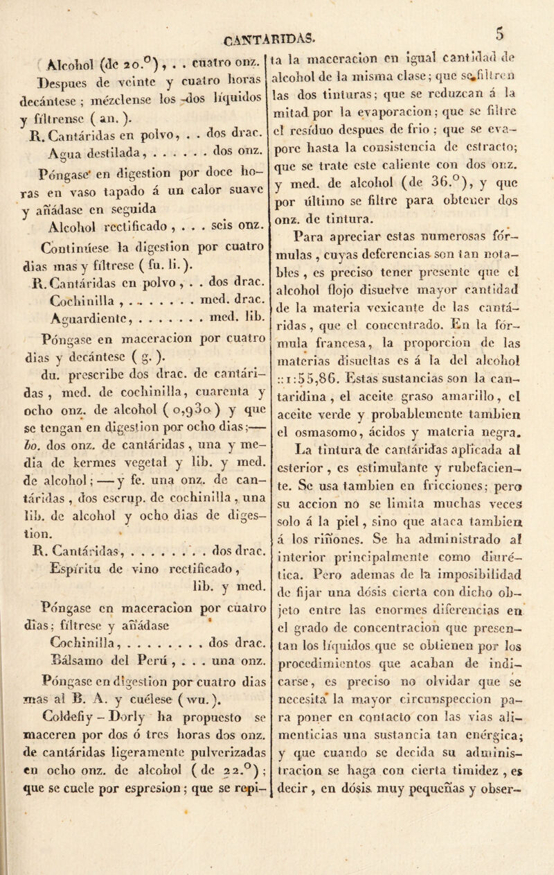 Alcohol (fie 20.°), . . cuatro onz. Después de veinte y cuatro horas decántese ; mézclense los «dos líquidos y fíltrense ( an. ). R. Cantáridas en polvo, . . dos drac. Agua destilada, dos onz. Póngase' en digestión por doce ho- ras en vaso tapado á un calor suarc y añádase en seguida Alcohol rectificado , . . . seis onz. Continúese la digestión por cuatro di as mas y fíltrese ( fu. li.). R. Cantáridas en polvo, . . dos drac. Cochinilla mcd. drac. Aguardiente, med. lib. Póngase en maceracion por cuatro dias y decántese ( g. ). du. prescribe dos drac. de cantári- das , mcd. de cochinilla, cuarenta y ocho onz. de alcohol (0,980) y que se tengan en digestión por ocho dias;— lo. dos onz. de cantáridas , una y me- dia de kermes vegetal y lib. y med. de alcohol; — y fe. una onz. de can- táridas , dos cscrup. de cochinilla, una lili, de alcohol y ocho dias de diges- tión. R. Cantáridas, . dos drac. Espíritu de vino rectificado, lib. y mcd. Póngase en maceracion por cuatro días; fíltrese y añádase Cochinilla, dos drac. Bálsamo del Perú , . . . una onz. Póngase en digestión por cuatro dias mas al B. À. y cuélese (wu.). Coldefiy - Dorly ha propuesto se maceren por dos ó tres horas dos onz. de cantáridas ligeramente pulverizadas en ocho onz. de alcohol (de 22.0); que se cuele por espresion; que se repi- ta la maceracion en igual cantidad de alcohol de la misma clase; que soJillren las dos tinturas; que se reduzcan á la mitad por la evaporación; que se filtre el residuo después de frío ; que se eva- pore hasta la consistencia de estrado; que se trate este caliente con dos onz. y med. de alcohol (de 36.°), y que por último se filtre para obtener dos onz. de tintura. Para apreciar estas numerosas fór- mulas , cuyas deferencias son tan nota- bles , es preciso tener presente que el alcohol flojo disuelve mayor cantidad de la materia vesicante de las cantá- ridas , que el co n ceñ ir ado. En la fór- mula francesa, la proporción de las materias disucltas es á la del alcohol ::i:55,86. Estas sustancias son la can- taridina, el aceite graso amarillo, el aceite verde y probablemente tamhien el osmasomo, ácidos y materia negra. La tintura de cantáridas aplicada ai csterior , es estimulante y rubefacien— te. Se usa tamhien en fricciones; pero su acción no se limita muchas veces solo á la piel, sino que ataca también, á los ríñones. Se lia administrado a! interior principalmente como diuré- tica. Pero ademas de la imposibilidad de fijar una dosis cierta con dicho ob- jeto entre las enormes diferencias en el grado de concentración que presen- tan los líquidos que se obtienen por los procedimientos que acaban de indi- carse, es preciso no olvidar que se necesita* la mayor circunspección pa- ra poner en contacto con las vías ali- menticias una sustancia tan enérgica; y que cuando se decida su adminis- tración se baga con cierta timidez , es decir , en dosis, muy pequeñas y obser-