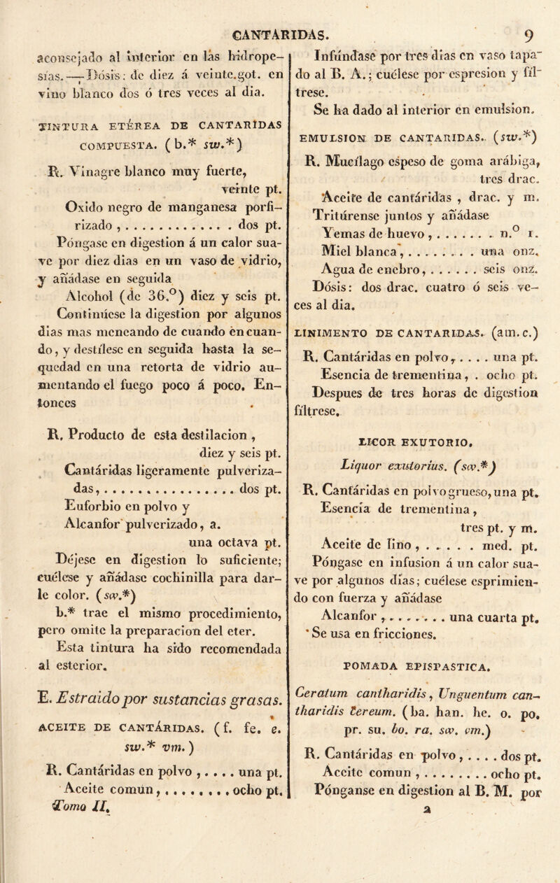 aconsejado al interior en lás hidrope- sías-—-Dosis: de diez á veinte.got. en vino blanco dos ó tres veces al di a. TINTURA ETÉREA DE CANTARIDAS COMPUESTA, (b.* SW.*) R. Vinagre blanco muy fuerte, veinte pt. Oxido negro de manganesa porfi- rizado dos pt. Póngase en digestión á un calor sua- ve por diez dias en un vaso de vidrio, y añádase en seguida Alcohol (de 36.°) diez y seis pt. Continúese la digestión por algunos dias mas meneando de cuando én cuan- do , y destílese en seguida hasta la se- quedad en una retorta de vidrio au- mentando el fuego poco á poco. En- tonces R, Producto de esta destilación , diez y seis pt. Cantáridas ligeramente pulveriza- das, . dos pt. Euforbio en polvo y Alcanfor pulverizado, a. una octava nt. Jl Déjese en digestión lo suficiente; cuélese y añádase cochinilla para dar- le color, (ser.*) b.* trae el mismo procedimiento, pero omite la preparación del eter. Esta tintura ha sido recomendada al esterior, E. Estraidopor sustancias grasas. % ACEITE DE CANTÁRIDAS. ( f. fe. Z. sw.* vm.) R. Cantáridas en polvo ,. . .. una pt. Aceite común ocho pt. Eoniú //, Infundasé por tres días en vaso tapa- do al B. A.; cuélese por espresion y fíl~ trese. Se lia dado al interior en emulsión. EMULSION DE CANTARIDAS., (sitf.*) R. Mucílago espeso de goma arábiga, tres drac. Aceite de cantáridas , drac. y m. Tritúrense junios y añádase Yemas de huevo n.° i. Miel blanca........ . una onz. Agua de enebro, seis onz. Dosis: dos drac. cuatro ó seis ve- ces al dia. X m LINIMENTO DE CANTARIDAS. (am.C.) R. Cantáridas en polvo, .... una pt. Esencia de trementina, . ocho pt. Después de tres horas de digestión fíltrese, LICOR EXUTORIO, Liquor exutorius. (sw*) R. Cantáridas en poivo grueso, una pt. Esencia de trementina, tres pt. y m. Aceite de lino , . . . . . med. pt. Póngase en infusión á un calor sua- ve por algunos días; cuélese esprimien- do con fuerza y añádase Alcanfor ........ una cuarta pt« ’ Se usa en fricciones. POMADA EPISPASTICA. Ceratum caniharidh, Unguentum can- tkaridis lereum. (ha. han. he. o. po. pr. su. bo. ra. sw. vm) R. Cantáridas en polvo, . . . . dos pt. Aceite común ocho pt. Pónganse en digestión al R. M. por a