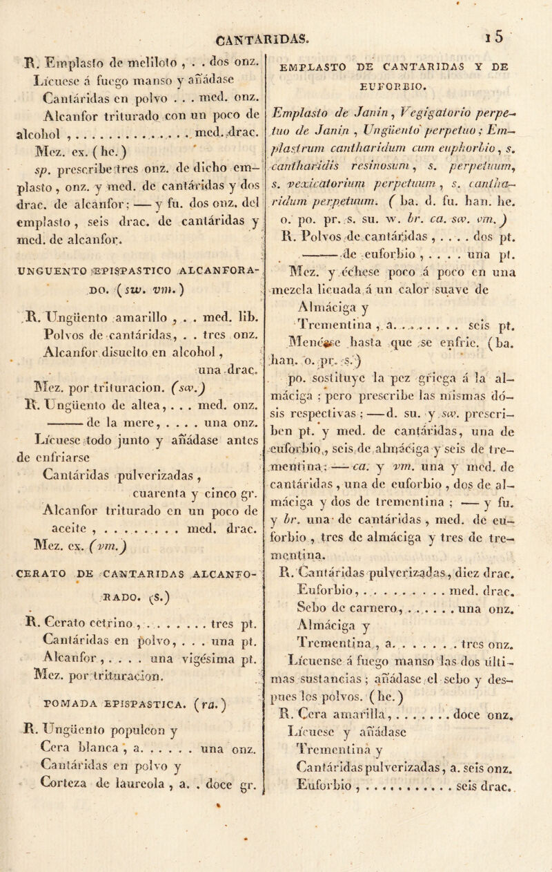 R. Emplasto de meliloto , . . dos onz. Licuese á fuego manso y añádase Cantáridas en polvo . . . mcd. onz. Alcanfor triturado con un poco de alcohol ..mcd,4rac. Mcz. ex. ( he. ) sp. prescribeítres onz. de dicho em- plasto , onz. y med. de cantáridas y dos drac. de alcanfor; —y fu. dos onz. del emplasto, seis drac. de cantáridas y mcd. de alcanfor. ungüento epispastico alcanfora- do. (siv. vm,) R. Ungüento amarillo , . . med. lib. Pol vos de cantáridas, . . tres onz. Alcanfor disucíto en alcohol, una drac. IMez. por trituración. (sov.) R. II ngüento de altea, . . . med. onz. de la mere, .... una onz. Licuese lodo junto y añádase antes de enfriarse Cantáridas «pulverizadas , cuarenta y cinco gr. Alcanfor triturado en un poco de aceite , med. drac. Mez. ex. (vm.) CERATO DE CANTARIDAS ALCANFO- i • “ HADO. (S.) R. Gcrato cetrino , tres pt. Cantáridas en polvo, . . . una pt. Alcanfor , . . . . una vigésima pt. Mez. por trituración. POMADA EPISPASTJCA. ( f£|. ) R. Un güenío populeón y Cera blanca , a una onz. Cantáridas en polvo y Corteza de laureola , a. . doce gr. EMPLASTO DE CANTARIDAS Y DE EUFORBIO. Emplasto de Janin, Vejigatorio perpe- tuo de Janin , Ungüento' perpetuo ; Em~ jn asirían cantharidum cum euphorhio, s. cantfiaridis resinosum, s. perpeiman, s. vexicalorium perpeiman , s. canilla-* ridum perpeíMum. ( La. d. fu. han. he. o. po. pr. rS. su. w. hr. ca. scv. vm.) I\. Polvos.de cantáridas , . . . . dos pt. ——de euforbio , .... una pt. Mez. y échese poco á poco en una mezcla licuada á un calor suave de Almáciga y Trementina , a. . .. .... seis pt. Menéase hasta que se enfrie, (ha. han. o. .pr. .se) po. sostituye la pez griega á la al- máciga : pero prescribe las mismas do- sis respectivas ;—d. su. •y-sev. prescri- ben pt. y med. de cantáridas, una de euforbio,, seis de,almáciga y seis de tre- mentina; — ca. y vm. una y mcd. de cantáridas , una de euforbio , dos de al- máciga y dos de trementina ; — y fu. y hr. una- de cantáridas , mcd. de eu- forbio , tres de almáciga y tres de tre- mentina. R. Cantáridas pulverizadas, diez drac. Euforbio, . . . ... . . . . med. drac. Sebo de carnero, ... . . . una onz. Almáciga y Trementina,, a. tres onz. Licúense á fuego manso las dos últi- mas sustancias ; añádase el sebo y des- pués los polvos. ( be.) R. Cera amarilla, doce onz. Límese y añádase Trementina y Cantáridas pulverizadas, a. seis onz. Euforbio seis drac..